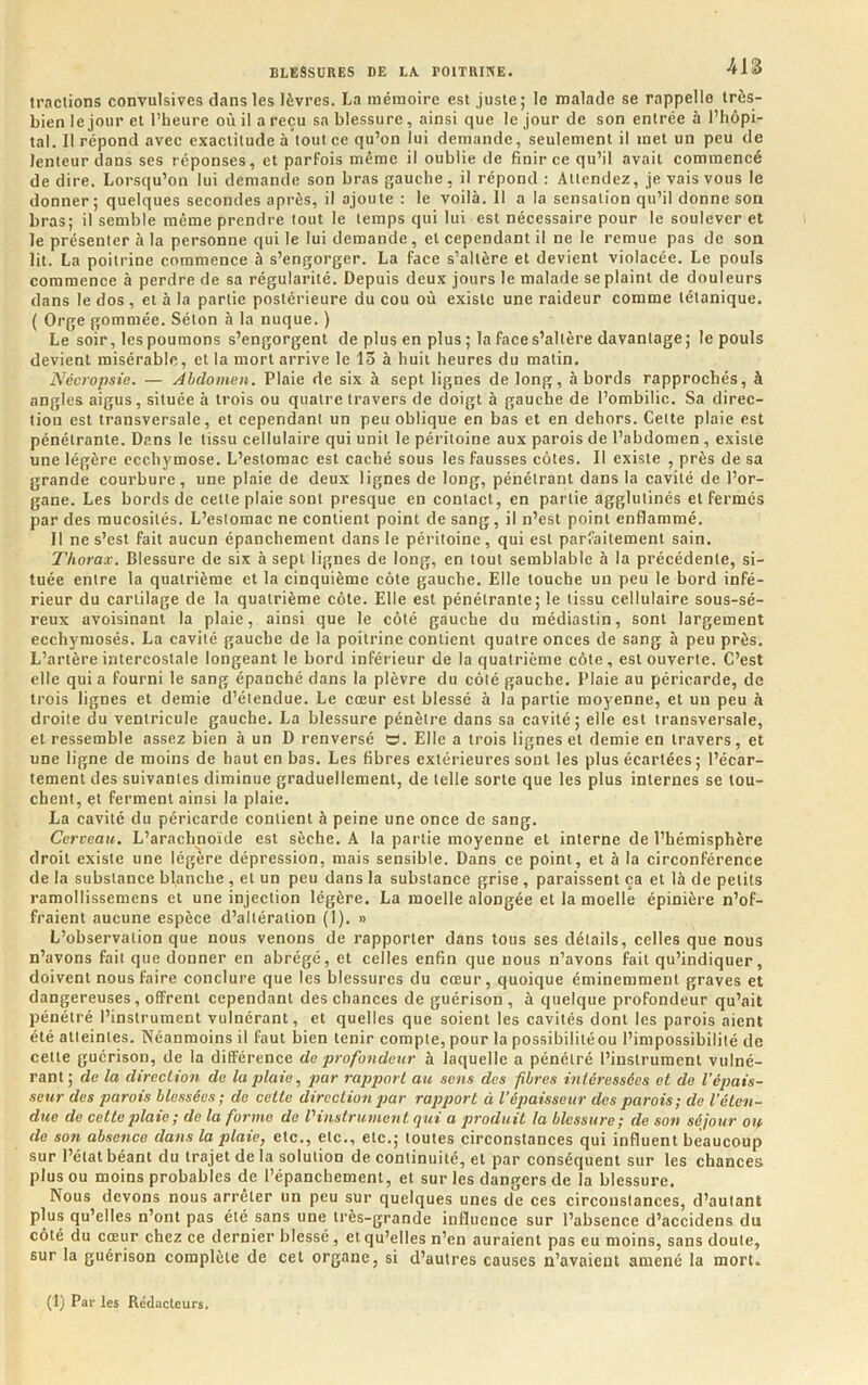 tractions convulsives dans les lèvres. La mémoire est juste; le malade se rappelle très- bien le jour et l’heure où il a reçu sa blessure, ainsi que le jour de son entrée à l’hôpi- tal. Il répond avec exactitude à tout ce qu’on lui demande, seulement il met un peu de lenteur dans ses réponses, et parfois même il oublie de finir ce qu’il avait commencé de dire. Lorsqu’on lui demande son bras gauche, il répond : Attendez, je vais vous le donner; quelques seeondes après, il ajoute : le voilà. 11 a la sensation qu’il donne son bras; il semble même prendre tout le temps qui lui est nécessaire pour le soulever et le présenter h la personne qui le lui demande, et cependant il ne le remue pas de son lit. La poitrine commence à s’engorger. La face s’altère et devient violacée. Le pouls commence à perdre de sa régularité. Depuis deux jours le malade se plaint de douleurs dans le dos, et à la partie postérieure du cou où existe une raideur comme tétanique. ( Orge gommée. Séton à la nuque. ) Le soir, les poumons s’engorgent de plus en plus ; la face s’altère davantage; le pouls devient misérable, et la mort arrive le 15 à huit heures du matin. Nécropsie. — Abdomen. Plaie de six à sept lignes de long, abords rapprochés, à angles aigus, située à trois ou quatre travers de doigt à gauche de l’ombilic. Sa direc- tion est transversale, et cependant un peu oblique en bas et en dehors. Cette plaie est pénétrante. Dans le tissu cellulaire qui unit le péritoine aux parois de l’abdomen , existe une légère ecchymose. L’estomac est caché sous les fausses côtes. Il existe , près de sa grande courbure, une plaie de deux lignes de long, pénétrant dans la cavité de l’or- gane. Les bords de cette plaie sont presque en contaet, en partie agglutinés et fermés par des mucosités. L’estomac ne contient point de sang, il n’est point enflammé. Il ne s’est fait aucun épanchement dans le péritoine, qui est parfaitement sain. Thorax. Blessure de six à sept lignes de long, en tout semblable à la précédente, si- tuée entre la quatrième et la cinquième côte gauche. Elle touche un peu le bord infé- rieur du cartilage de la quatrième côte. Elle est pénétrante; le tissu cellulaire sous-sé- reux avoisinant la plaie, ainsi que le côté gauche du médiastin, sont largement ecchymosés. La cavité gauche de la poitrine contient quatre onces de sang à peu près. L’artère intercostale longeant le bord inférieur de la quatrième côte, est ouverte. C’est elle qui a fourni le sang épanché dans la plèvre du côté gauche. Plaie au péricarde, de trois lignes et demie d’étendue. Le cœur est blessé à la partie moyenne, et un peu à droite du ventricule gauche. La blessure pénètre dans sa cavité; elle est transversale, et ressemble assez bien à un D renversé O. Elle a trois lignes et demie en travers, et une ligne de moins de haut en bas. Les fibres extérieures sont les plus écartées ; l’écar- tement des suivantes diminue graduellement, de telle sorte que les plus internes se tou- chent, et ferment ainsi la plaie. La cavité du péricarde contient à peine une once de sang. Cerveau. L’arachnoïde est sèche. A la partie moyenne et interne de l’hémisphère droit existe une légère dépression, mais sensible. Dans ce point, et à la circonférence de la substance blanche , et un peu dans la substance grise , paraissent ça et là de petits ramollissemens et une injection légère. La moelle alongée et la moelle épinière n’of- fraient aucune espèce d’altération (1). » L’observation que nous venons de rapporter dans tous ses détails, celles que nous n’avons fait que donner en abrégé, et celles enfin que nous n’avons fait qu’indiquer, doivent nous faire conclure que les blessures du cœur, quoique éminemment graves et dangereuses, offrent cependant des chances de guérison, à quelque profondeur qu’ait pénétré l’instrument vulnérant, et quelles que soient les cavités dont les parois aient été atteintes. Néanmoins il faut bien tenir compte, pour la possibilitéou l’impossibilité de cette guérison, de la différence de profondeur à laquelle a pénétré l’instrument vulné- rant; de la direction de la plaie ^ par rapport au sens des fibres intéressées et de l’épais- seur des parois blessées; de cette direction par rapport à l'épaisseur des parois; de l’éten- due de cette plaie; de la forme de l'instrument qui a produit la blessure; de son séjour on de soti absence dans la plaie, etc., etc., etc.; toutes circonstances qui influent beaucoup sur l’état béant du trajet de la solution de continuité, et par conséquent sur les chances plus ou moins probables de l’épanchement, et sur les dangers de la blessure. Nous devons nous arrêter un peu sur quelques unes de ces circonstances, d’autant plus qu’elles n’ont pas été sans une très-grande influence sur l’absence d’accidens du côté du cœur chez ce dernier blessé, et qu’elles n’en auraient pas eu moins, sans doute, sur la guérison complète de cet organe, si d’autres causes n’avaient amené la mort. (1) Par les Rédacteurs.