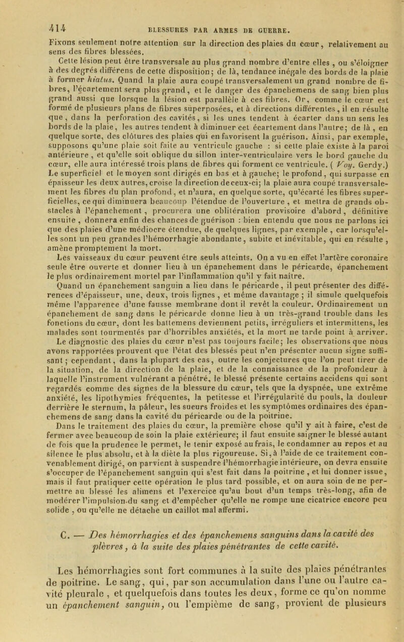 Fixons seulement notre attention sur la direction des plaies du cœur, relaliveraenl au sens des fibres blessées. Cette lésion peut être transversale au plus grand nombre d’entre elles , ou s’éloigner h des degrés difFérens de celle disposition ; de là, tendance inégale des bords de la plaie à former hiatus. Quand la plaie aura coupé transversalement un grand nombre de fi- bres, l’écartement sera plus grand, et le danger des épancliemens de sang bien plus grand aussi que lorsque la lésion est parallèle à ces fibres. Or, comme le cœur est formé de plusieurs plans de fibres superposées, et à directions différentes, il en résulte que, dans la perforation des cavités, si les unes tendent à écarter dans un sens les bords de la plaie, les autres tendent à diminuer cet écartement dans l’autre; de là, en quelque sorte, des clôtures des plaies qui en favorisent la guérison. Ainsi, par exemple, supposons qu’une plaie soit faite au ventricule gauche : si cette plaie existe à la paroi antérieure , et qu’elle soit oblique du sillon inter-ventriculaire vers le bord gauche du cœur, elle aura intéressé trois plans de fibres qui forment ce ventricule. ( Vo%j. Gerdy.) Le superficiel et le moyen sont dirigés en bas et à gauche; le profond, qui surpasse en épaisseur les deux autres, croise la direction deceux-ci; la plaie aura coupé transversale- ment les fibres du plan profond , et n’aura, en quelque sorte, qu’écarté les fibres super- ficielles, ce qui diminuera beaucoup l’étendue de l’ouverture , et mettra de grands ob- stacles à l’épanchement, procurera une oblitération provisoire d’abord, définitive ensuite , donnera enfin des chances de guérison : bien entendu que nous ne parlons ici que des plaies d’une médiocre étendue, de quelques lignes, par exemple , car lorsqu’el- les sont un peu grandes l’hémorrhagie abondante, subite et inévitable, qui en résulte , amène promptement la mort. Les vaisseaux du cœur peuvent être seuls atteints. On a vu en effet l’artère coronaire seule être ouverte et donner lieu à un épanchement dans le péricarde, épanchement le plus ordinairement mortel par l’inflammation qu’il y fait naître. Quand un épanchement sanguin a lieu dans le péricarde, il peut présenter des diffé- rences d’épaisseur, une, deux, trois lignes , et même davantage ; il simule quelquefois même l’apparence d’une fausse membrane dont il revêt la couleur. Ordinaireraeut un épanchement de sang dans le péricarde donne lieu à un très-grand trouble dans les fonctions du cœur, dont les battemens deviennent petits, irréguliers et intermittens, les malades sont tourmentés par d’horribles anxiétés, et la mort ne tarde point à arriver. Le diagnostic des plaies du cœur n’est pas toujours facile; les observations que nous avons rapportées prouvent que l’état des blessés peut n’en présenter aucun signe suffi- sant ; cependant, dans la plupart des cas, outre les conjectures que l’on peut tirer de la situation, de la direction de la plaie, et de la connaissance de la profondeur à laquelle l’instrument vulnérant a pénétré, le blessé présente certains accidens qui sont regardés comme des signes de la blessure du cœur, tels que la dyspnée, une extrême anxiété, les lipothymies fréquentes, la petitesse et l’irrégularité du pouls, la douleur derrière le sternum, la pâleur, les sueurs froides et les symptômes ordinaires des épan- chemens de sang dans la cavité du péricarde ou de la poitrine. Dans le traitement des plaies du cœur, la première chose qu’il y ait à faire, c’est de fermer avec beaucoup de soin la plaie extérieure; il faut ensuite saigner le blessé autant de fois que la prudence le permet, le tenir exposé au frais, le condamner au repos et au silence le plus absolu, et à la diète la plus rigoureuse. Si,à l’aide de ce traitement con- venablement dirigé, on parvient à suspendre l’hémorrhagie intérieure, on devra ensuite s’occuper de l’épanchement sanguin qui s’est fait dans la poitrine , et lui donner issue, mais il faut pratiquer celte opération le plus tard possible, et on aura soin de ne per- mettre au blessé les alimens et l’exercice qu’au bout d’un temps très-long, afin de modérer l’impulsion-du sang et d’empêcher qu’elle ne rompe une cicatrice encore peu solide , ou qu’elle ne détache un caillot mal affermi. C. — Des hémorrhagies et des épanchemens sanguins dans la cavité des plèvres, à la suite des plaies pénétrantes de cette cavité. Les licmorrhagies sont fort communes à la suite des plaies pénétrantes de poitrine. Le sang, qui, par son accumulation dans l’une ou l’autre ca- vité pleurale , et quelquefois dans toutes les deux, forme ce qu’on nomme un épanchement sanguin, ou l’empicme de sang, provient de plusieurs