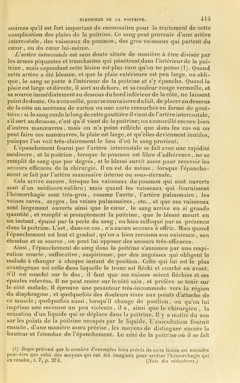 sources qu’il est fort important do reconnaître pour le traitement de cette complication des plaies de la poitrine. Ce sang peut provenir d’une artère intercostale, des vaisseaux du poumon, des gros vaisseaux qui partent du cœur, ou du cœur lui-même. L’artère intercostale est sans doute située de manière à être divisée par les armes piquantes et tranchantes qui pénètrent dans l’intérieurde la poi- trine, mais cependant cette lésion est plus rare qu’on ne pense (1). Quand cette artère a été blessée, et que la plaie extérieure est peu large, ou obli- que, le sang se porte à l’intérieur de la poitrine et s’y épanche. Quand la plaie est large et directe, il sort au dehors, et sa couleur rouge vermeille, et sa source immédiatementau dessous du bord inférieur de la côte, ne laissent pointdedoute. On aconseillé, pourseconvaiiicredufait, de placeraudessous de la côte un morceau de carton ou une carte recourbée en forme de gout- tière : si le sangcoule lelongdecettegouttièreil vientde l’artère intercostale, s’il sort au dessous, c’est qu’il vient de la poitrine; on a conseillé encore bien d’autres manœuvres, mais on n’a point réfléchi que dans les cas où ou peut faire ces manœuvres, la plaie est large, et qu’elles deviennent inutiles, puisque l’on voit très-clairement le lieu d’où le sang provient. L’épanchement fourni par l’artère intercostale se fait avec une rapidité médiocre, et la poitrine , lorsque le poumon est libre d’adhérence, ne se remplit de sang que par degrés, et le blessé survit assez pour recevoir les secours efficaces de la chirurgie. 11 en est de même, lorsque l’épanche- ment se fait par l’artère mammaire interne ou sous-sternale. Cela arrive encore, lorsque les vaisseaux du poumon qui sont ouverts sont d’un médiocre calibre ; mais quand les vaisseaux qui fournissent l’hémorrhagie sont très-gros, comme l’aorte, l’artère pulmonaire , les veines caves, azygos, les veines pulmonaires, etc., et que ces vaisseaux sont largement ouverts ainsi que le cœur, le sang arrive en si grande quantité, et remplit si promptement la poitrine, que le blessé meurt en un instant, épuisé par la perte du sang , ou bien suffoqué jiar sa présence dans la poitrine. L’art, dans ce cas, n’a aucun secours a offrir. Mais quand l’épanchement est lent et gradué, qu’on a bien reconnu son existence, son étendue et sa source , on peut lui opposer des secours très-efficaces. Ainsi, l’épanchement de sang dans la poitrine s’annonce par une respi- ration courte, suffocative, suspirieuse, par des angoisses qui obligent le malade à changer à chaque instant de position. Celle qui lui est le plus avantageuse est celle dans laquelle le tronc est fléchi et courbé en avant. S’il est couché sur le dos, il faut que ses cuisses soient fléchies et ses épaules relevées. Il ne peut rester sur le côté sain, et préfère se tenir sur le côté malade. 11 éprouve une pesanteur très-incommode vers la région du diaphragme, et quelquefois des douleurs vives aux points d’attache de ce muscle ; quelquefois aussi, lorsqu’il change de position, ou qu’on lui imprime une secousse un peu violente, il a, ainsi que le chirurgien , la sensation d’un liquide qui se déplace dans la poitrine. Il y a matité du son sur les points de la poitrine occupés par le liquide. L’auscultation fournit ensuite, d’une manière assez précise , les moyens de distinguer encore la hauteur et l’étendue de l’épanchement. Le côté de la poitrine où il se fait (1) Boijer préiend que le nombre d’exemples bien avérés de celle lésion est moindre peul-élre que celui des moyens qui ont clé imaginés pour arrcler l’hémorrhagie qui en résulte, 1.7, p. 274. [Nota des rédacteurs.)