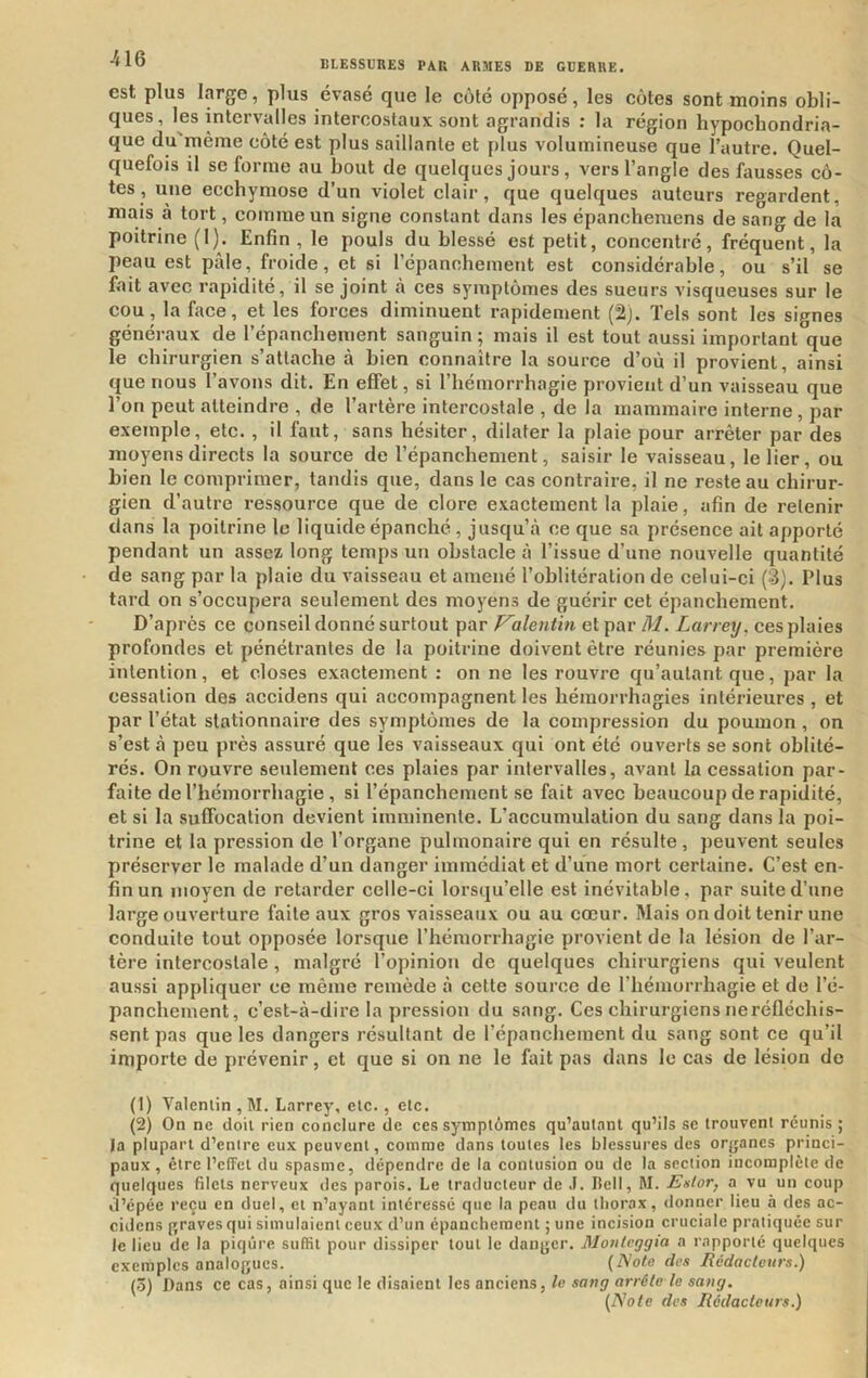 est plus l.yge, plus évasé que le côté opposé, les côtes sont moins obli- ques, les intervalles intercostaux sont agrandis : la région hypocbondria- que du'même côté est plus saillante et plus volumineuse que l’autre. Quel- quefois il se forme au bout de quelques jours, vers l’angle des fausses cô- tes , une ecchymose d’un violet clair, que quelques auteurs regardent, mais à tort, comme un signe constant dans les épancheracns de sang de la poitrine (I). Enfin, le pouls du blessé est petit, concentré, fréquent, la peau est pâle, froide, et si répanchement est considérable, ou s’il se fait avec rapidité, il se joint à ces symptômes des sueurs visqueuses sur le cou, la face, et les forces diminuent rapidement (2). Tels sont les signes généraux de l’épancbement sanguin ; mais il est tout aussi important que le chirurgien s’attache à bien connaître la source d’où il provient, ainsi que nous l’avons dit. En effet, si l’hémorrhagie provient d’un vaisseau que l’on peut atteindre , de l’artère intercostale , de la mammaire interne, par exemple, etc. , il faut, sans hésiter, dilater la plaie pour arrêter par des moyens directs la source de l’épanchement, saisir le vaisseau, le lier, ou bien le comprimer, tandis que, dans le cas contraire, il ne reste au chirur- gien d’autre ressource que de clore exactement la plaie, afin de retenir dans la poitrine le liquide épanché, jusqu’à ce que sa présence ait apporté pendant un assez long temps un obstacle à l’issue d’une nouvelle quantité de sang par la plaie du vaisseau et amené l’oblitération de celui- ci (3). Plus tard on s’occupera seulement des moyens de guérir cet épanchement. D’après ce conseil donné surtout par P^alentin et par M. Larrey, ces plaies profondes et pénétrantes de la poitrine doivent être réunies par première intention, et closes exactement : on ne les rouvre qn’autant que, par la cessation des accidens qui accompagnent les hémorrhagies intérieures , et par l’état stationnaire des symptômes de la compression du poumon , on s’est à peu près assuré que les vaisseaux qui ont été ouverts se sont oblité- rés. On rouvre seulement ces plaies par intervalles, avant la cessation par- faite de riiémorrhagie, si l’épanchement se fait avec beaucoup de rapidité, et si la suffocation devient imminente. L’accumulation du sang dans la poi- trine et la pression de l’organe pulmonaire qui en résulte, peuvent seules préserver le malade d’un danger immédiat et d’une mort certaine. C’est en- fin un moyen de retarder celle-ci lorsqu’elle est inévitable, par suite d’une large ouverture faite aux gros vaisseaux ou au cœur. Mais on doit tenir une conduite tout opposée lorsque l’hémorrhagie provient de la lésion de l’ar- tère intercostale, malgré l’opinion de quelques chirurgiens qui veulent aussi appliquer ce même remède à cette source de l’hémorrhagie et de l’é- panchement, c’est-à-dire la pression du sang. Ces chirurgiens ne réfléchis- sent pas que les dangers résultant de l’épanchement du sang sont ce qu’il importe de prévenir, et que si on ne le fait pas dans le cas de lésion de (1) Vatenlin , M. Larrey, etc,, elc. (2) On ne doit rien conclure de ces symptômes qu’aulant qu’ils se trouvent réunis ; Ja plupart d’entre eux peuvent, comme dans toutes les blessures des oryanes princi- paux , être l’effet du spasme, dépendre de la contusion ou de la section incomplète de quelques filets nerveux des parois. Le traducteur de J. Bell, M. Enlor, a vu un coup d’épée reçu en duel, et n’ayant intéressé que la peau du thorax, donner lieu à des ac- cidens {graves qui simulaient ceux d’un épanchement ;une incision cruciale pratiquée sur le lieu de la piqûre suffit pour dissiper tout le danger. Mo/üeggia a rapporté quelques exemples analogues. {Note des Rédacteurs.) (3) Dans ce cas, ainsi que le disaient les anciens, le sang arrête le sang. {Note des Rédacteurs.)