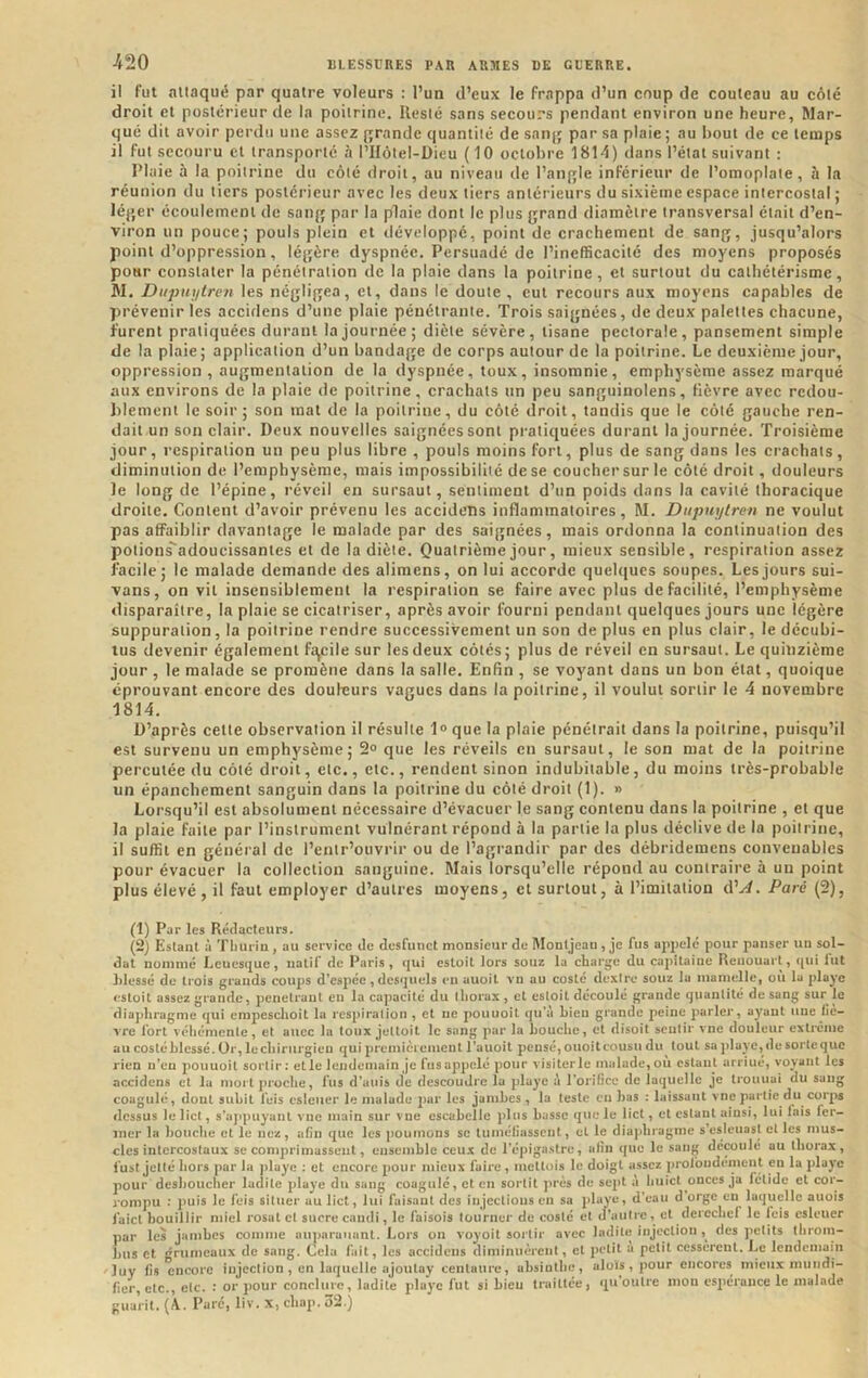 ■420 il fut .nllaqué par quatre voleurs : l’un d’eux le frappa d’un coup de couteau au côté droit et postérieur de la poitrine. Resté sans secours pendant environ une heure. Mar- qué dit avoir perdu une assez grande quantité de saiij; par sa plaie ; au bout de ce temps il fut secouru et transporté à l’Ilôlel-Üieu ( 10 octobre 1814) dans l’état suivant : Pluie à la poitrine du côté droit, au niveau de l’aiifjle inférieur de l’omoplate, à la réunion du tiers postérieur avec les deux tiers antérieurs du sixième espace intercostal j lé}>er écoulement de san{» par la plaie dont le plus grand diamètre transversal était d’en- viron un pouce; pouls plein et développé, point de crachement de sang, jusqu’alors point d’oppression, légère dyspnée. Persuadé de l’inefficacité des moyens proposés pour constater la pénétration de la plaie dans la poitrine, et surtout du cathétérisme, W. Dupuytren les négligea, et, dans le doute , eut recours aux moyens capables de prévenir les accidens d’une plaie pénétrante. Trois saignées, de deux palettes chacune, furent pratiquées durant la journée; diète sévère, tisane pectorale, pansement simple de la plaie; application d’un bandage de corps autour de la poitrine. Le deuxième jour, oppression, augmentation de la dyspnée, toux, insomnie, emphysème assez marqué aux environs de la plaie de poitrine, crachats un peu sangiiinolens, fièvre avec redou- blement le soir; son mat de la poitrine, du côté droit, tandis que le côté gauche ren- dait un son clair. Deux nouvelles saignées sont pratiquées durant la journée. Troisième jour, respiration un peu plus libre , pouls moins fort, plus de sang dans les crachats, diminution de l’emphysème, mais impossibilité de se coucher sur le côté droit, douleurs le long de l’épine, réveil en sursaut, sentiment d’un poids dans la cavité thoracique droite. Content d’avoir prévenu les accidens inflammatoires, M. Dupuytren ne voulut pas affaiblir davantage le malade par des saignées, mais ordonna la continuation des potions^adoucissantes et de la diète. Quatrième jour, mieux sensible, respiration assez facile; le malade demande des alimens, on lui accorde quehiucs soupes. Les jours sui- vons, on vil insensiblement la respiration se faire avec plus de facilité, l’emphysème disparaître, la plaie se cicatriser, après avoir fourni pendant quelques jours une légère suppuration, la poitrine rendre successivement un son de plus en plus clair, le décubi- tus devenir également fc^cile sur les deux côtés; plus de réveil en sursaut. Le quinzième jour, le malade se promène dans la salle. Enfin , se voyant dans un bon état, quoique éprouvant encore des douleurs vagues dans la poitrine, il voulut sortir le 4 novembre 1814. D’après cette observation il résulte 1» que la plaie pénétrait dans la poitrine, puisqu’il est survenu un emphysème; 2° que les réveils en sursaut, le son mat de la poitrine percutée du côté droit, etc., etc., rendent sinon indubitable, du moins très-probable un épanchement sanguin dans la poitrine du côté droit (1). » Lorsqu’il est absolument nécessaire d’évacuer le sang contenu dans la poitrine , et que la plaie faite par l’instrument vulnérant répond à la partie la plus déclive de la poitrine, il suffit en général de l’entr’ouvrir ou de l’agrandir par des débridemens convenables pour évacuer la collection sanguine. Mais lorsqu’elle répond au contraire à un point plus élevé, il faut employer d’autres moyens, cl surtout, à l’imitation d’^. Paré (2), (1) Par les Rédacteurs. (2) Estant à Tiiuriu , au service de dcsfunct monsieur de Montjeau , je fus appelé pour panser un sol- dat nommé Leuesque , natif de Paris, qui estoit lors soiiz la charge du capitaine Renouait, qui fut lilessé de trois grands coups d'espée, desquels en auoit vn au costé dexire souz la mamelle, où la playe estoit assez grande, pénétrant en la capacité du thorax , et estoit découlé grande quantité de sang sur le diajjhragme qui cmpcschoit la respiration , et ne pouuoit qu’à bien grande peine parler, ayant une fiè- vre fort véhémente, et aucc la toux jettoit le sang par la bouche, et disoit sentir vne douleur extrême au costé blessé. Or, lecliirurgien qui premièrement l’aucit pensé, ouoitcousu du tout sapIayc,desortcquc rien n’en pouuoit sortir: elle lendemain je fusappclé pour visiterle malade,où estant arriué, voyant les accidens et la mort proche, fus d’auis de descoudre la jdaye à rorificc de laquelle je trouuai du sang coagulé, dont subit feis csleuer le malade jmr les jambes, la teste en bas : laissant vne partie du corps dessus le lict, s’ajtpuyanL vne main sur vne cscabcllc plus basse que le lict, et estant ainsi, lui fais fer- mer la bouche et le nez, afin que les poumons sc tuméfiassent, et le diaphragme s esleuasl et les mus- cles intercostaux se comprimassent, ensemble ceux de l’épigastre, afin que le sang découlé au thorax, l'ust jette liors par la playe : et encore pour mieux faire, mettois le doigt assez proibiidéinent en la playe pour desboucher ladite playe du sang coagulé, et en sortit près de sept à huict onces ja fclidc et cor- rompu : puis le feis situer au lict, lui faisant des injections en sa playe, d’eau d orge en laquelle auois faicl bouillir miel rosat et sucre caudi, le faisois tourner de costé et d’autre, et derechef le feis csleuer par les jambes comme utiparaunnl. Lors on voyoit soi lir avec ladite injccliou des petits llirom- hus et grumeaux de sang. Cela fuit, les accidens diminuèrent, et petit a petit cessèrent. Le lendemain luy fis encore injection , en laquelle ajoutay centaure, ahsiolhe, aloïs, pour eucores mieuxmuiidi- fier, etc., etc. or pour conclure, ladite playe fut si hieu traitlce, qu outre mon espérance le malade giiarit, (\. Pure, liv. X, chap. 52.)