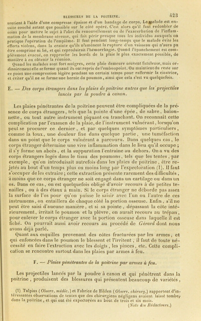 souiieni à l’aiHe d’une compresse épaisse et d’un bandage de corps. Le ijialade est en- suite couché autant que possible sur le côté opéré. C’est alors qu’il faut redoubler de soins pour mettre le sujet à l’abri du renouvellement ou de l’exacerbation de l’intlam- mation de la membrane séreuse, qui fait périr presque tous les individus auxquels on pratique l’opération de l’empième. Il faut pendant long-temps que le malade évite les efforts violens, dans la crainte qu’ils n’amènent la rupture d’un vaisseau qui n’aura pu être comprimé ni lié, et qui reproduirait l’hémorrhagie. Quand l’épanchement est com- plètement évacué, on rapproche les bords de la plaie le plus exactement possible, de manière à en obtenir la réunion. Quand les malades sont fort maigres, celte plaie demeure souvent fistuleuse,mais or- dinairement elle se ferme quand ils ont repris de l’embonpoint. On maintient du reste sur ce point une compression légère pendant un certain temps pour raffermir la cicatrice, et éviter qu’il ne se forme une hernie du poumon, ainsi que cela s’est vu quelquefois. E. — Des corps étrangers dans les plaies de poitrine autres que les projectiles lancés par la poudre à canon. Les plaies pénétrantes delà poitrine peuvent être eompliquées de la pré- sence de corps étrangers, tels que la pointe d’une épée, de sabre, baïon- nette, ou tout autre instrument piquant ou tranebant. On reconnaît cette complication par l’examen de la jtlaie, de l’inslrument vulnérant, lorsqu’on peut se procurer ce dernier, et par quelques symptômes particuliers, comme la toux, une douleur fixe dans quelque partie, une tuméfaction dans un point que le corps vulnérant a parcouru. Dans quelques cas, le corps étranger détermine une vive inflammation dans le lieu qu’il occupe ; il s’y forme un abcès, et la suppuration l’entraîne au dehors. On a vu des corjts étrangers logés dans le tissu des poumons, tels que les tentes, par exemple, qu’on introduisait autrefois dans les plaies de poitrine, être re- jetés au bout d’un temps plus ou moins long par l’expectoration (1). Il faut s’occuper de les extraire ; cette extraction présente rarement des difficultés , à moins que ce corps étranger ne soit engagé dans un cartilage ou dans un os. Dans ce cas, on est quelquefois obligé d’avoir recours à de petites te- nailles , ou à des étaux à main. Si le corps étranger ne déborde pas assez la surface de l’os pour qu’on ytuisse le saisir avec l’un ou l’autre de ces instrumens, on entaillera de chaque côté la portion osseuse. Enfin, s’il ne peut être saisi d’aucune manière, et si sa pointe , dépassant la côte inté- rieurement, irritait le poumon et la plèvre, on aurait recours au trépan, pour enlever le corps étranger avec la portion osseuse dans laquelle il est fiché. On pourrait aussi avoir recours au procédé de Gérard dont nous avons déjà parlé. Quant aux esquilles provenant des côtes fracturées par les armes, et qui enfoncées dans le poumon le blessent et l’irritent, il faut de toute né- cessité en faire l’extraction avec les doigts, les pinces, etc. Cette compli- cation se rencontre surtout dans les plaies par armes à feu. F. — Plaies pénétrantes de la poitrine par armes à feu. Les projectiles lancés par la poudre à canon et qui pénètrent dans la poitrine , produisent des blessures qui présentent beaucoup de variétés , (1) Tulpius ( Ohserv. vicdic.) et Fabrice de llilden ( Oiserv. chiriirg.) rapportent d’in- téressantes observations de lentes que des chirurgiens négligens avaient laissé tomber dans la poitrine, cl qui ont été expectorées au bout de trois et six mois. (Noie des Rédacteurs.)