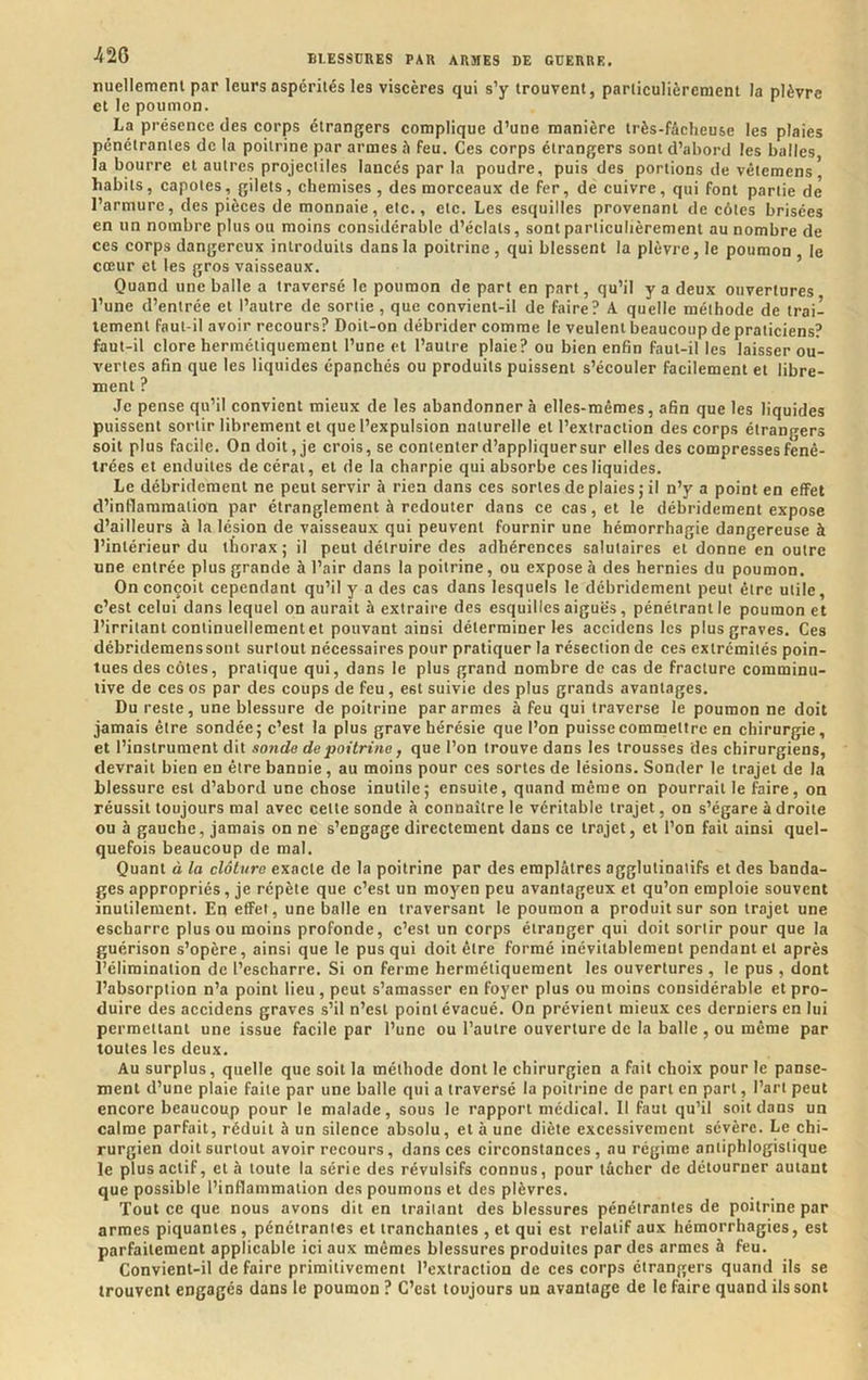 nuellemenl par leurs aspérités les viscères qui s’y trouvent, particulièrement la plèvre et le poumon. La présence des corps étrangers complique d’une manière très-fàcheuse les plaies pénétrantes de la poitrine par armes è feu. Ces corps étrangers sont d’abord les balles, la bourre et autres projectiles lancés par la poudre, puis des portions de vêtemens * habits, capotes, gilets, chemises, des morceaux de fer, de cuivre, qui font partie de l’armure, des pièces de monnaie, etc., etc. Les esquilles provenant de côtes brisées en un nombre plus ou moins considérable d’éclats, sont particulièrement au nombre de ces corps dangereux introduits dans la poitrine, qui blessent la plèvre, le poumon le cœur et les gros vaisseaux. Quand une balle a traversé le poumon de part en part, qu’il y a deux ouvertures l’une d’entrée et l’autre de sonie, que convient-il de faire? A quelle méthode de trai- tement faut-il avoir recours? Doit-on débrider comme le veulent beaucoup de praticiens? faut-il clore hermétiquement l’une et l’autre plaie? ou bien enfin faut-il les laisser ou- vertes afin que les liquides épanchés ou produits puissent s’écouler facilement et libre- ment ? Je pense qu’il convient mieux de les abandonnera elles-mêmes, afin que les liquides puissent sortir librement et que l’expulsion naturelle et l’extraction des corps étrangers soit plus facile. On doit, je crois, se contenterd’appliquersur elles des compressesfenê- trées et enduites de cérai, et de la charpie qui absorbe ces liquides. Le débridement ne peut servir à rien dans ces sortes de plaies ; il n’y a point en effet d’inflammation par étranglement à redouter dans ce cas, et le débridement expose d’ailleurs à la lésion de vaisseaux qui peuvent fournir une hémorrhagie dangereuse à l’intérieur du thorax; il peut détruire des adhérences salutaires et donne en outre une entrée plus grande à l’air dans la poitrine, ou expose à des hernies du poumon. On conçoit cependant qu’il y a des cas dans lesquels le débridement peut être utile, c’est celui dans lequel on aurait à extraire des esquilles aiguës, pénétrant le poumon et l’irritant continuellement et pouvant ainsi déterminer les accidens les plus graves. Ces débrideraenssont surtout nécessaires pour pratiquer la résection de ces extrémités poin- tues des côtes, pratique qui, dans le plus grand nombre de cas de fracture comminu- tive de ces os par des coups de feu, est suivie des plus grands avantages. Du reste, une blessure de poitrine par armes à feu qui traverse le poumon ne doit jamais être sondée; c’est la plus grave hérésie que l’on puisse commettre en chirurgie, et l’instrument dit sonde de poitrine, que l’on trouve dans les trousses des chirurgiens, devrait bien en être bannie, au moins pour ces sortes de lésions. Sonder le trajet de la blessure est d’abord une chose inutile; ensuite, quand même on pourrait le faire, on réussit toujours mal avec cette sonde à connaître le véritable trajet, on s’égare à droite ou h gauche, jamais on ne s’engage directement dans ce trajet, et l’on fait ainsi quel- quefois beaucoup de mal. Quant à la clôture exacte de la poitrine par des emplâtres agglutinaiifs et des banda- ges appropriés, je répète que c’est un moyen peu avantageux et qu’on emploie souvent inutilement. En effet, une balle en traversant le poumon a produit sur son trajet une escharre plus ou moins profonde, c’est un corps étranger qui doit sortir pour que la guérison s’opère, ainsi que le pus qui doit être formé inévitablement pendant et après l’élimination de l’escharre. Si on ferme hermétiquement les ouvertures , le pus , dont l’absorption n’a point lieu, peut s’amasser en foyer plus ou moins considérable et pro- duire des accidens graves s’il n’est point évacué. On prévient mieux ces derniers en lui permettant une issue facile par l’une ou l’autre ouverture de la balle , ou même par toutes les deux. Au surplus, quelle que soit la méthode dont le chirurgien a fait choix pour le panse- ment d’une plaie faite par une balle qui a traversé la poitrine de part en part, l’art peut encore beaucoup pour le malade, sous le rapport médical. Il faut qu’il soit dans un calme parfait, réduit à un silence absolu, et à une diète excessivement sévère. Le chi- rurgien doit surtout avoir recours, dans ces circonstances, au régime antiphlogistique le plus actif, et à toute la série des révulsifs connus, pour tâcher de détourner autant que possible l’inflammation des poumons et des plèvres. Tout ce que nous avons dit en traitant des blessures pénétrantes de poitrine par armes piquantes, pénétrantes et tranchantes , et qui est relatif aux hémorrhagies, est parfaitement applicable ici aux mêmes blessures produites par des armes à feu. Convient-il de faire primitivement l’extraction de ces corps étrangers quand ils se trouvent engagés dans le poumon ? C’est toujours un avantage de le faire quand ils sont