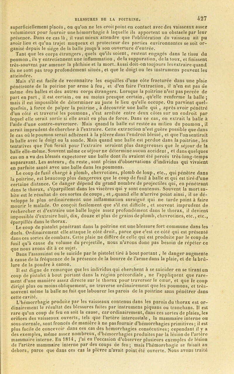 superficiellement placés, ou qu’on ne les croit point en contact avec des vaisseaux assez volumineux pour fournir une hémorrhagie à laquelle ils apportent un obstacle par leur présence. Dans ce cas là, il vaut mieux attendre que l’oblitération du vaisseau ait pu avoir lieu et qu’un trajet muqueux et protecteur des parties environnantes se soit or- ganisé depuis le siège de la balle jusqu’à son ouverture d’entrée. Tant que les corps étrangers, quels qu’ils soient, restent engagés dans le tissu du poumon, ils y entretiennent une inflammation, de la suppuration, de la toux, et finissent très-souvent par amener la phthisie et la mort. Aussi doit-on toujours lesextraire quand ils ne sont pas trop profondément situés, et que le doigt ou les iustrumens peuvent les atteindre. Mais s’il est facile de reconnaître les esquilles d’une côte fracturée dans une plaie pénétrante de la poirine par arme à feu, et d’en faire l’extraction, il n’en est pas de même des balles et des autres corps étrangers. Lorsque la poitrine n’est pas percée de part en part, il est certain, ou au moins presque certain, qu’elle renferme la balle ; mais il est impossible de déterminer au juste le lieu qu’elle occupe. On parvient quel- quefois, à force de palper la poitrine , à découvrir une balle qui , après avoir pénétré d’un côté et traversé les poumons, s’est arrêtée entre deux côtes sur un endroit par lequel elle serait sortie si elle avait eu plus de force. Dans ce cas, on extrait la balle à l’aide d’une contre-ouverture. Mais quand la balle est restée au milieu du poumon , il serait imprudent de chercher à l’extraire. Cette extraction n’est guère possible que dans le cas où le poumon serait adhérent à la plèvre dans l’endroit blessé, et que l’on sentirait la balle avec le doigt ou la sonde. Mais quand une balle est perdue dans la poitrine, les tentatives que l’on ferait pour l’extraire seraient plus dangereuses que le séjour de la balle elle-même. Souvent même ce séjourne détermine aucun accident, et dans quelques cas on a vu des blessés expectorer une balle dont ils avaient été percés irès-long-teraps auparavant. Les auteurs, du reste , sont pleins d’observations d’individus qui vivaient en parfaite santé avec une balle dans les poumons. Le coup de fusil chargé à plomb, chevrotines, plomb de loup, etc., qui pénètre dans la poitrine, est beaucoup plus dangereux que le coup de fusil à balle et qui est tiré d’une certaine distance. Ce danger dépend du grand nombre de projectiles qui, en pénétrant dans le thorax, s’éparpillent dans les viscères qui y sont contenus. Souvent la mort su- bite est le résultat de ces sortes de coups, et,-quand elle n’arrive point ainsi, il se dé- veloppe le plus ordinairement une inflammation suraiguë qui ne tarde point à faire mourir le malade. On conçoit facilement que s’il est difficile , et souvent imprudent de rechercher et d’extraire une balle logée assez profondément dans le thorax, il devient impossible d’extraire huit, dix, douze et plus de grains de plomb, chevrotines, etc., etc., éparpillés dans le thorax. Le coup de pistolet pénétrant dans la poitrine est une blessure fort commune dans les duels. Ordinairement elle attaque le côté droit, parce que c’est ce côté qui est présenté dans ces sortes de combats. Cette plaie ne diffère de celle qui est produite par le coup de fusil qu’à cause du volume du projectile, nous n’avons donc pas besoin de répéter ce que nous avons dit à ce sujet. Dans l’assassinat ou le suicide par le pistolet tiré à bout portant, le danger augmente à cause de la fréquence de la présence de la bourre de l’arme dans la plaie, et de la brû- lure de la poudre à canon. 11 est digne de remarque que les individus qui cherchent à se suicider en se tirant un coup de pistolet à bout portant dans la région précordiale , ne l’appliquent que rare- ment d’une manière assez directe sur le thorax pour traverser le cœur, et que le coup dirigé plus ou moins obliquement, ne traverse ordinairement que les poumons, et très- souvent même la balle ne fait que labourer les parois de la poitrine sans pénétrer dans cette cavité. L’hémorrhagie produite par les vaisseaux contenus dans les parois du thorax est or- dinairement le résultat des blessures faites par instrumens piquans ou tranchans. Il est rare qu’un coup de feu en soit la cause, car ordinairement, dans ces sortes de plaies, les orifices des vaisseaux ouverts, tels que l’artère intercostale, la mammaire interne ou sous-sternale, sont froncés de manière à ne pas fournir d’hémorrhagies primitives ; il est plus facile de concevoir dans ces cas des hémorrhagies consécutives; cependant il y a des exemples, même assez nombreux, d’hémorrhagies produites par la lésion de l’artère mammaire interne. En 1814, j’ai eu l’occasion d’observer plusieurs exemples de lésion de l’artère mammaire interne par des coups de feu; mais l’hémorrhagie se faisait au dehors, parce que dans ces cas la plèvre n’avait point été ouverte. Nous avons traité