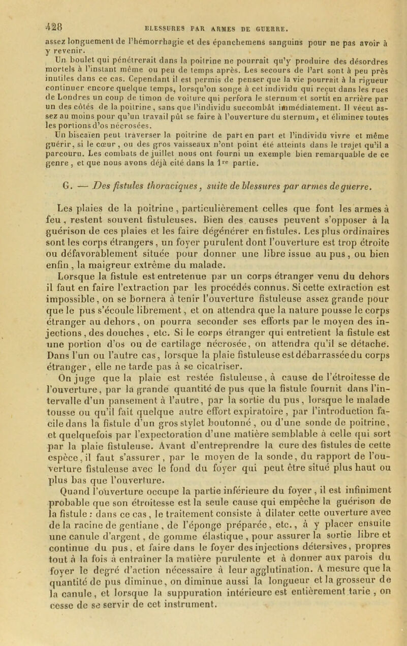 ■m assez longuement de l’hémorrhagie et des épanchemens sanguins pour ne pas avoir à y revenir. Un boulet qui pénétrerait dans la poitrine ne pourrait qu’y produire des désordres mortels a l’instant meme ou peu de temps après. Les secours de l’art sont à peu près inutiles dans ce cas. Cependant il est permis de penser que la vie pourrait à la rigueur continuer encore quelque temps, lorsqu’on songe à cet individu qui reçut dans les rues de Londres un coup de timon de voilure qui perfora le sternum et sortit en arrière par un des côtés de la poitrine, sans que l’individu succombât immédiatement. Il vécut as- sez au moins pour qu’un travail pût se faire à l’ouverture du sternum, et éliminer toutes les portions d’os nécrosées. Un biscaïen peut traverser la poitrine de part en part et l’individu vivre et même guérir, si le cœur, ou des gros vaisseaux n’ont point été atteints dans le trajet qu’il a parcouru. Les combats de juillet nous ont fourni un exemple bien remarquable de ce genre , et que nous avons déjà cité dans la l partie. G. — Des fistules thoraciques, suite de blessures par armes de guerre, Les jilaies de la poitrine, particulièrement celles que font les armes à feu, restent souvent fistuleuses. Rien des causes peuvent s’opposer à la guérison de ces plaies et les faire dégénérer en fistules. Les plus ordinaires sont les corps étrangers, un foyer purulent dont l’ouverture est trop étroite ou défavorablement située pour donner une libre issue au pus, ou bien enfin , la maigreur extrême du malade. Lorsque la fistule est entretenue par un corps étranger venu du dehors il faut en faire l’extraction par les procédés connus. Si cette extraction est impossible, on se bornera à tenir l’ouverture fistuleuse assez grande pour que le pus s’écoule librement, et on attendra que la nature pousse le corps étranger au dehors, on pourra seconder ses efforts par le moyen des in- jections , des douches , etc. Si le coi’ps étranger qui entretient la fistule est une portion d’os ou de cartilage nécrosée, on attendra qu’il se détache. Dans l’un ou l’autre cas, lorsque la plaie fistuleuseestdébarrasséedu corps étranger, elle ne tarde pas à se cicatriser. On juge que la plaie est restée fistuleuse, à cause de l’étroitesse de l’ouverture, par la grande quantité de pus que la fistule fournit dans l’in- tervalle d’un pansement à l’autre, par la sortie du pus, lorsque le malade tousse ou qu’il fait quelque autre effort expiratoire, par l’introduction fa- cile dans la fistule d’un gros stylet boutonné, ou d’une sonde de poitrine, et quelquefois par l’expectoration d’une matière semblable à celle <{ui sort par la plaie fistuleuse. Avant d’entreprendre la cure des fistules de cette espèce, il faut s’assurer, par le moyen de la sonde, du rapport de l’ou- verture fistuleuse avec le fond du foyer qui peut être situé plus haut ou plus bas que l’ouverture. Quand l’otiverture occupe la partie inférieure du foyer, il est infiniment probable que son étroitesse est la seule cause qui empêche la guérison de la fistule ; dans ce cas , le traitement consiste à dilater cette ouverture avec de la racine de gentiane , de l’éponge préparée, etc., à y placer ensuite une canule d’argent, de gomme élastique , pour assurer la sortie libre et continue du pus, et faire dans le foyer des injections détersives, propres tout à la fois à entraîner la matière purulente et à donner aux parois du foyer le degré d’action nécessaire à leur agglutination. A mesure que la quantité de pus diminue, on diminue aussi la longueur et la grosseur de la canule, et lorsque la suppuration intérieure est entièrement tarie , on cosse de se servir de cet instrument.