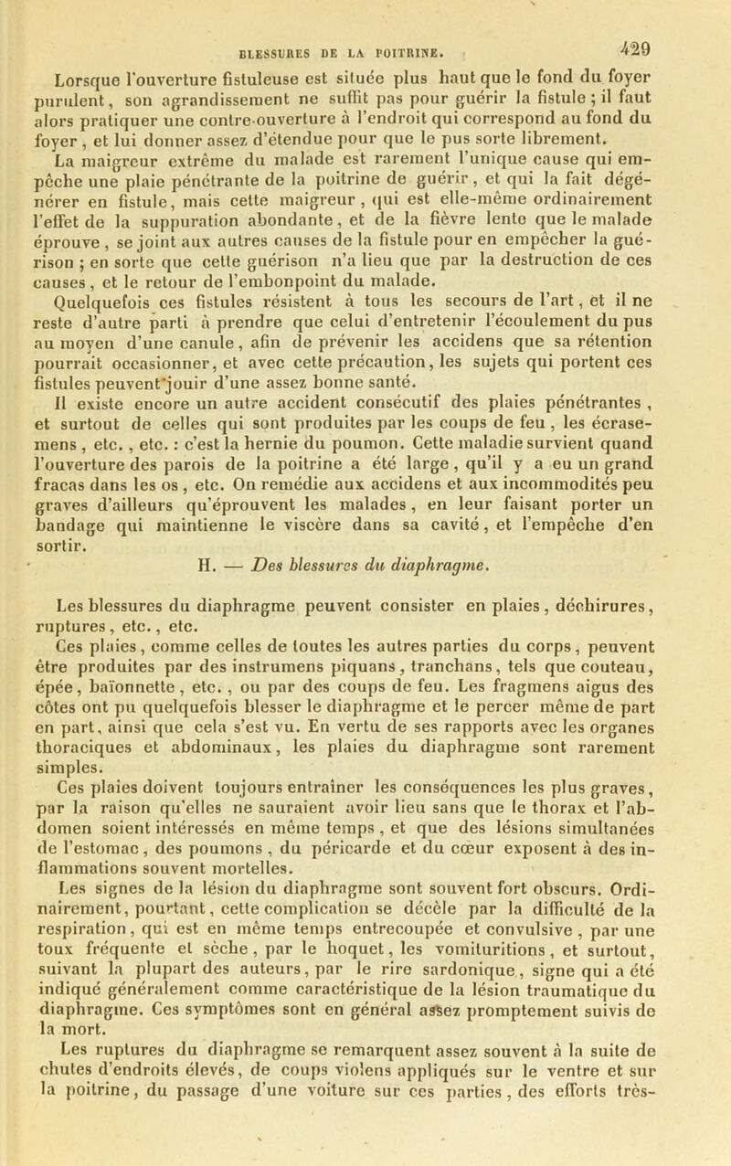 Lorsque l'ouverture fisluleuse est située plus haut que le fond du foyer purulent, son agrandissement ne suflit pas pour guérir la fistule ; il faut alors pratiquer une contre-ouverture à l’endroit qui correspond au fond du foyer , et lui donner assez d’étendue pour que le pus sorte librement. La maigreur extrême du malade est rarement l’unique cause qui em- pêche une plaie pénétrante de la poitrine de guérir, et qui la fait dégé- nérer en fistule, mais cette maigreur, qui est elle-même ordinairement l’effet de la suppuration abondante, et de la fièvre lente que le malade éprouve , se joint aux autres causes de la fistule pour en empêcher la gué- rison ; en sorte que celte guérison n’a lieu que par la destruction de ces causes, et le retour de l’embonpoint du malade. Quelquefois ces fistules résistent à tous les secours de l’art, et il ne reste d’autre parti à prendre que celui d’entretenir l’écoulement du pus au moyen d’une canule, afin de prévenir les accidens que sa rétention pourrait occasionner, et avec cette précaution, les sujets qui portent ces fistules peuvent'jouir d’une assez bonne santé. Il existe encore un autre accident consécutif des plaies pénétrantes , et surtout de celles qui sont produites par les coups de feu, les écrase- mens , etc. , etc. : c’est la hernie du poumon. Cette maladie survient quand l’ouverture des parois de la poitrine a été large, qu’il y a eu un grand fracas dans les os , etc. On remédie aux accidens et aux incommodités peu graves d’ailleurs qu’éprouvent les malades, en leur faisant porter un bandage qui maintienne le viscère dans sa cavité, et l’empêche d’en sortir. H. — Des blessures du diaphragme. Les blessures du diaphragme peuvent consister en plaies , déchirures, ruptures, etc., etc. Ces plaies, comme celles de toutes les autres parties du corps, peuvent être produites par des instrumens piquans, tranchans, tels que couteau, épée, baïonnette, etc. , ou par des coups de feu. Les fragmens aigus des côtes ont pu quelquefois blesser le diaphragme et le percer même de part en part, ainsi que cela s’est vu. En vertu de ses rapports avec les organes thoraciques et abdominaux, les plaies du diaphragme sont rarement simples. Ces plaies doivent toujours entraîner les conséquences les plus graves, par la raison qu’elles ne sauraient avoir lieu sans que le thorax et l’ab- domen soient intéressés en même temps , et que des lésions simultanées de l’estomac, des poumons , du péricarde et du cœur exposent à des in- flammations souvent mortelles. Les signes de la lésion du diaphragme sont souvent fort obscurs. Ordi- nairement, pourtant, cette complication se décèle par la difficulté delà respiration, qui est en même temps entrecoupée et convulsive , par une toux fréquente et sèche, par le hoquet, les voinituritions, et surtout, suivant la plupart des auteurs, par le rire sardonique., signe qui a été indiqué généralement comme caractéristique de la lésion traumatique du diaphragme. Ces symptômes sont en général assez promptement suivis do la mort. Les ruptures du diaphragme se remarquent assez souvent à la suite de chutes d’endroits élevés, de coups violens appliqués sur le ventre et sur la poitrine, du passage d’une voiture sur ces parties, des efforts très-