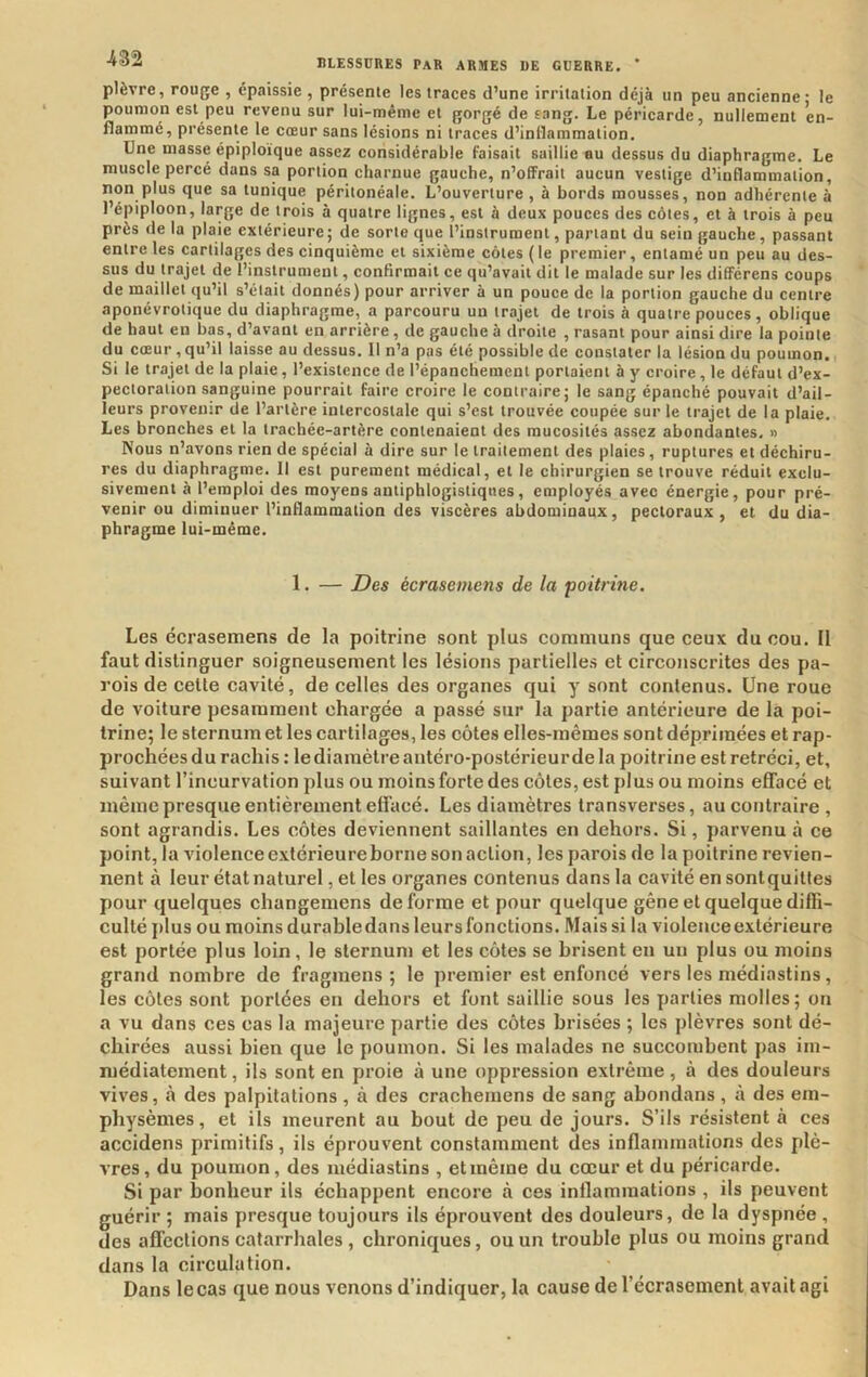 plèvre, rouge , épaissie , présente les traces d’une irritation déjà un peu ancienne - le poumon est peu revenu sur lui-même et gorgé de sang. Le péricarde, nullement en- flammé, présente le cœur sans lésions ni traces d’inflammation. Une masse épiploïque assez considérable faisait saillie au dessus du diaphragme. Le muscle percé dans sa portion charnue gauche, n’offrait aucun vestige d’inflammation, non plus que sa tunique péritonéale. L’ouverture , à bords mousses, non adhérente à l’épiploon, large de trois à quatre lignes, est à deux pouces des côtes, et à trois à peu près de la plaie extérieure ; de sorte que l’instrument, partant du sein gauche, passant entre les cartilages des cinquième et sixième côtes ( le premier, entamé un peu au des- sus du trajet de l’instrument, confirmait ce qu’avait dit le malade sur les différens coups de maillet qu’il s’était donnés) pour arriver à un pouce de la portion gauche du centre aponévrotique du diaphragme, a parcouru un trajet de trois à quatre pouces, oblique de haut en bas, d’avant en arrière, de gauche à droite , rasant pour ainsi dire la pointe du cœur, qu’il laisse au dessus. Il n’a pas été possible de constater la lésion du poumon. Si le trajet de la plaie, l’existence de l’épanchement portaient à y croire, le défaut d’ex- pectoration sanguine pourrait faire croire le contraire; le sang épanché pouvait d’ail- leurs provenir de l’artère intercostale qui s’est trouvée coupée sur le trajet de la plaie. Les bronches et la trachée-artère contenaient des mucosités assez abondantes. » Nous n’avons rien de spécial à dire sur le traitement des plaies, ruptures et déchiru- res du diaphragme. 11 est purement médical, et le chirurgien se trouve réduit exclu- sivement à l’emploi des moyens antiphlogistiques, employés avec énergie, pour pré- venir ou diminuer l’inflammation des viscères abdominaux, pectoraux, et du dia- phragme lui-même. 1. — Des écrasemens de la ‘poitrine. Les écrasemens de la poitrine sont plus communs que ceux du cou. Il faut distinguer soigneusement les lésions partielles et circonscrites des pa- rois de celte cavité, de celles des organes qui y sont contenus. Une roue de voiture pesamment chargée a passé sur la partie antérieure de la poi- trine; le sternumet les cartilages, les côtes elles-mêmes sont déprimées et rap- prochées du rachis : le diamètre antéro-postérieur de la poitrine est rétréci, et, suivant l’incurvation plus ou moins forte des côtes, est plus ou moins effacé et même presque entièrement effacé. Les diamètres transverses, au contraire , sont agrandis. Les côtes deviennent saillantes en dehors. Si, parvenu à ce point, la violence extérieureborne son action, les parois de la poitrine revien- nent à leur état naturel, et les organes contenus dans la cavité en sontquittes pour quelques changemens déformé et pour quelque gêne et quelque diffi- culté plus ou moins durable dans leurs fonctions. Mais si la violence extérieure est portée plus loin , le sternum et les côtes se brisent en un plus ou moins grand nombre de fragmens ; le premier est enfoncé vers les médiastins, les côtes sont portées en dehors et font saillie sous les parties molles; on a vu dans ces cas la majeure partie des côtes brisées ; les plèvres sont dé- chirées aussi bien que le poumon. Si les malades ne succombent pas im- médiatement, ils sont en proie à une oppression extrême, à des douleurs vives, à des palpitations , à des cracheinens de sang abondans , à des em- physèmes, et ils meurent au bout de peu de jours. S’ils résistent à ces accidens primitifs, ils éprouvent constamment des inflammations des plè- vres, du poumon, des médiastins , et même du cœur et du péricarde. Si par bonheur ils échappent encore à ces inflammations , ils peuvent guérir ; mais presque toujours ils éprouvent des douleurs, de la dyspnée , des affections catarrhales , chroniques, ou un trouble plus ou moins grand dans la circulation. Dans le cas que nous venons d’indiquer, la cause de l’écrasement avait agi