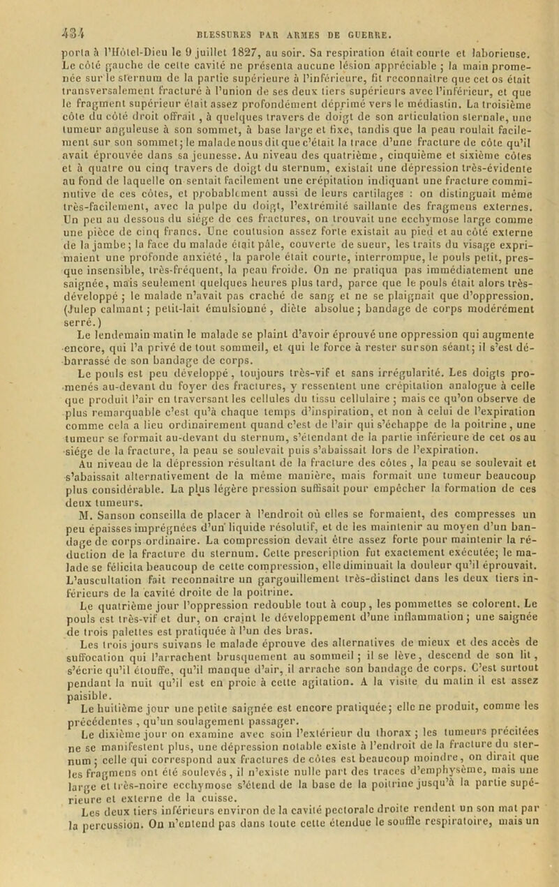 poi’ln à l’IIôlel-Dieu le 9 juillet 1827, au soir. Sa respiration était courte et laborieuse. Le côté jrauche de cette cavité ne présenta aucune lésion appréciable ; la main prome- née sur le sternum de la partie supérieure à l’inférieure, fit reconnaître que cet os était transversalement fracturé à l’union de ses deux tiers supérieurs avec l’inférieur, et que le fragment supérieur était assez profondément déprimé vers le médiastin. La troisième côte du côté droit offrait , à quelques travers de doigt de son articulation sternale, une tumeur anguleuse à son sommet, à base large et fixe, tandis que la peau roulait facile- ment sur son sommet ; le malade nous dit que c’était la trace d’une fracture de côte qu’il avait éprouvée dans sa jeunesse. Au niveau des quatrième, cinquième et sixième côtes et à quatre ou cinq travers de doigt du sternum, existait une dépression très-évidente au fond de laquelle on sentait facilement une crépitation indiquant une fracture commi- nutive de ces côtes, et probablement aussi de leurs cartilages : on distinguait même très-facilement, avec la pulpe du doigt, l’extrémité saillante des fragmeus externes. Un peu au dessous du siège de ces fractures, on trouvait une ecchymose large comme une pièce de cinq francs. Une contusion assez forte existait au pied et au côté externe de la jambe ; la face du malade était pâle, couverte de sueur, les traits du visage expri- maient une profonde anxiété, la parole était courte, interrompue, le pouls petit, pres- que insensible, très-fréquent, la peau froide. On ne pratiqua pas immédiatement une saignée, mais seulement quelques heures plus tard, parce que le pouls était alors très- développé ; le malade n’avait pas craché de sang et ne se plaignait que d’oppression. (Julep calmant ; petit-lait émulsiouné , diète absolue ; bandage de corps modérément serré.) Le lendemain matin le malade se plaint d’avoir éprouvé une oppression qui augmente encore, qui l’a privé de tout sommeil, et qui le force à rester sur son séant; il s’est dé- barrassé de son bandage de corps. Le pouls est peu développé, toujours très-vif et sans irrégularité. Les doigts pro- menés au-devant du foyer des fractures, y ressentent une crépitation analogue à celle que produit l’air en traversant les cellules du tissu cellulaire ; mais ce qu’on observe de plus remarquable c’est qu’à chaque temps d’inspiration, et non à celui de l’expiration comme cela a lieu ordinairement quand c’est de l’air qui s’échappe de la poitrine, une tumeur se formait au-devant du sternum, s’étendant de la partie inférieure de cet os au siège de la fracture, la peau se soulevait puis s’abaissait lors de l’expiration. Au niveau de la dépression résultant de la fracture des côtes , la peau se soulevait et s’abaissait alternativement de la même manière, mais formait une tumeur beaucoup plus considérable. La plus légère pression suffisait pour empêcher la formation de ces deux tumeurs. M. Sanson conseilla de placer h l’endroit où elles se formaient, des compresses un peu épaisses imprégnées d’un liquide résolutif, et de les maintenir au moyen d’un ban- dage de corps ordinaire. La compression devait être assez forte pour maintenir la ré- duction de la fracture du sternum. Cette prescription fut exactement exécutée; le ma- lade se félicita beaucoup de cette compression, elle diminuait la douleur qu’il éprouvait. L’auscultation fait reconnaître un gargouillement très-distinct dans les deux tiers in- férieurs de la cavité droite de la poitrine. Le quatrième jour l’oppression redouble tout à coup, les pommettes se colorent. Le pouls est très-vif et dur, on craint le développement d’une inflammation ; une saignée de trois palettes est pratiquée à l’un des bras. Les trois jours suivans le malade éprouve des alternatives de mieux et des accès de suffocation qui l’arrachent brusquement au sommeil; il se lève, descend de son lit, s’écrie qu’il étouffe, qu’il manque d’air, il arrache son bandage de corps. C’est surtout pendant la nuit qu’il est en proie à cette agitation. A la visite du matin il est assez paisible. Le huitième jour une petite saignée est encore pratiquée; elle ne produit, comme les précédentes , qu’un soulagement passager. Le dixième jour on examine avec soin l’extérieur du thorax ; les tumeurs préeitées ne se manifestent plus, une dépression notable existe à l’entlroit de la fracture du ster- num ; celle qui correspond aux fractures de côtes est beaucoup moindre, on dirait que les fragmens ont été soulevés, il n’existe nulle part des traces d’emphysème, mais une large et très-noire ecchymose s’étend de la base de la poitrine jusqu’à la partie supé- rieure et externe de la cuisse. Les deux tiers inférieurs environ de la cavité pectorale droite rendent un son mat par la percussion. On n’entend pas dans toute cette étendue le souffle respiratoire, mais un