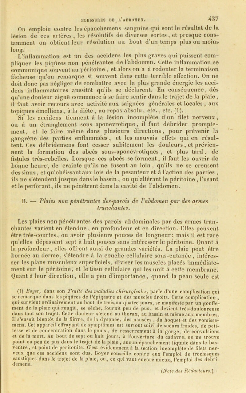 On emploie contre les épancheniens sanguins qui sont le résultat de la lésion de ces artères , les résolutifs de diverses sortes, et presque cons- tamment on obtient leur résolution au bout d’un temps plus ou moins long. L’inflammation est un des accidens les plus graves qui puissent com- pliquer les piqûres non pénétrantes de l’abdomen. Cette inflammation se communique souvent au péritoine , et alors on a à redouter la terminaison fâcheuse qu’on remarque si souvent dans cette terrible affection. On ne doit donc pas négliger de combattre avec la plus grande énergie les acci- dens inflainmatoires aussitôt qu’ils se déclarent. En conséquence, dès qu’une douleur aiguë commence à se faire sentir dans le trajet de la plaie, il faut avoir recours avec activité aux saignées générales et locales, aux topiques émolliens, à la diète, au repos absolu, etc., etc. (1). Si les accidens tiennent à la lésion incomplète d’un filet nerveux, ou à un étranglement sous aponévrotique, il faut débrider prompte- ment, et le faire même dans plusieurs directions, pour prévenir la gangrène des parties enflammées , et les mauvais effets qui en résul- tent. Ces débridemens font cesser subitement les douleurs, et prévien- nent la formation des abcès sous-aponévrotiques , et plus tard , de fistules très-rebelles. Lorsque ces abcès se forment, il faut les ouvrir de bonne heure, de crainte qu’ils ne fusent au loin, qu’ils ne se creusent des sinus, et qu’obéissant aux lois de la pesanteur et à l’action des parties , ils ne s’étendent jusque dans le bassin , ou qu’altérant le péritoine , l’usant et le perforant, ils ne pénètrent dans la cavité de l’abdomen. R. — Plaies non pénétrantes des-parois de Vabdomen par des armes tranchantes. Les plaies non pénétrantes des parois abdominales par des armes tran- chantes varient en étendue, en profondeur et en direction. Elles peuvent être très-courtes, ou avoir plusieurs pouces de longueur; mais il est rare qu’elles dépassent sept à huit pouces sans intéresser le péritoine. Quant à la profondeur, elles offrent aussi de grandes variétés. La plaie peut être bornée au derme, s’étendre à la couehe cellulaire sous-cutanée , intéres- ser les plans musculeux superficiels, diviser les muscles placés immédiate- ment sur le péritoine, et le tissu cellulaire qui les unit à cette membrane. Quant à leur direction, elle a peu d’importance, quand la peau seule est (I) Boyer, dans son Traité des maladies chirurgicales, parle d’une complication qui se remarque dans les piqûres de l’épigastre et des muscles droits. Celte complication , qui survient ordinairement au bout de trois.ou quatre jours, se manifeste par un gonfle- ment de la plaie qui rougit, se sèche, fournit peu de pus, et devient très-douloureuse dans tout son trajet. Celle douleur s’étend au thorax, au bassin et même aux membres. Il s’ensuit bientôt de la fièvre, de la dyspnée, des nausées , du hoquet et des vomisse- mens. Cet appareil effrayant de sympiômes est surloul suivi de sueurs froides, de peti- tesse et de conceniraiion dans le pouls, de resserrement à la gorge, de convulsions et de la mort. Au bout de sept ou huit jours, à l’ouverture du cadavre, on ne trouve point ou peu de pus dans le trajet de la plaie , aucun épanchement liquide dans le bas- ventre, et point de péritonite. C’est évidemment è la section incomplète de filets ner- veux que ces accidens sont dus. Boyer conseille contre eux l’emploi de trochisques caustiques dans le trajet de la plaie, ou, ce qui vaut encore mieux, l’emploi des débri- demens.