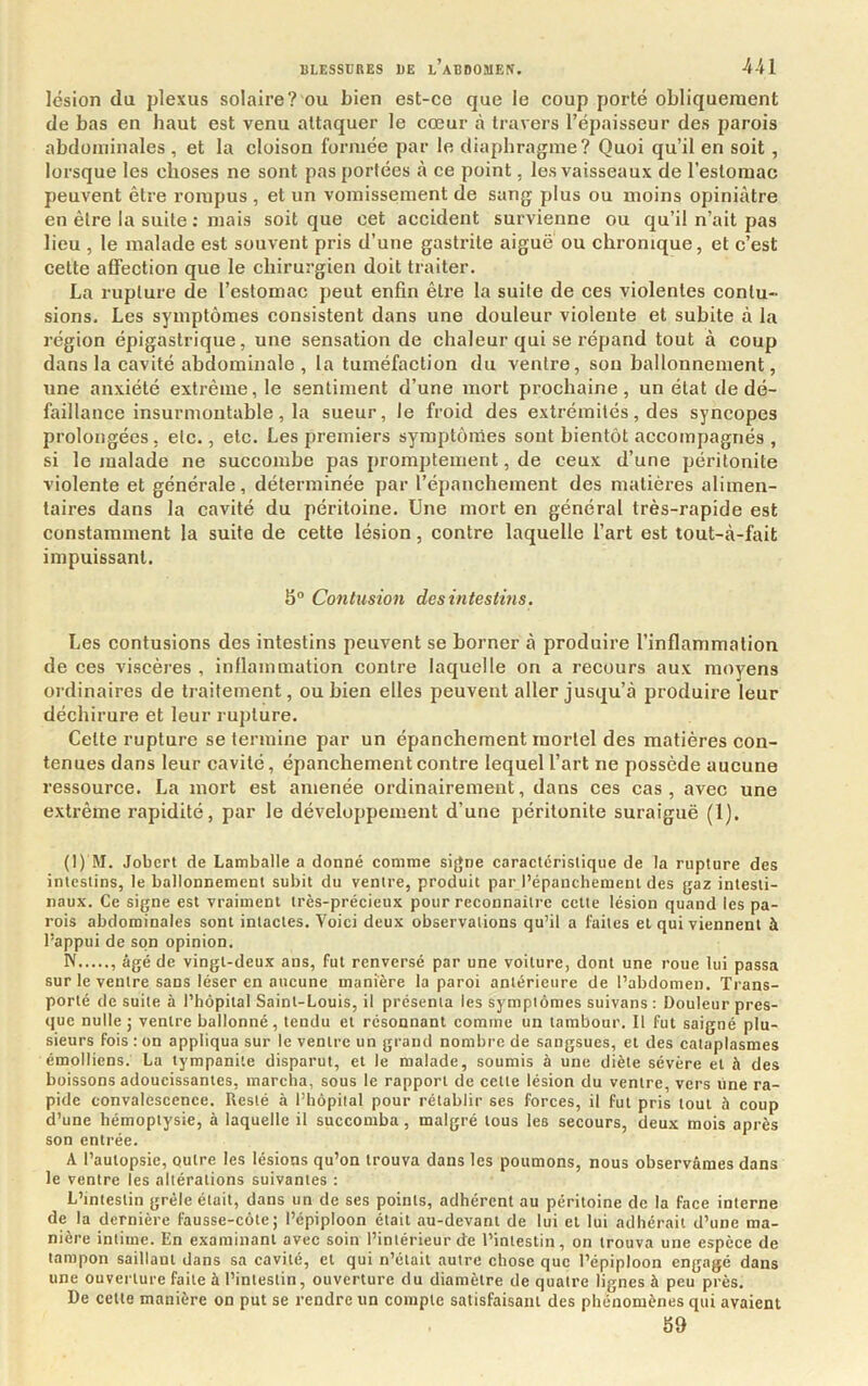 lésion du plexus solaire? ou bien est-ce que le coup porté obliquement de bas en haut est venu attaquer le cœur à travers l’épaisseur des parois abdominales , et la cloison formée par le diaphragme? Quoi qu’il en soit, lorsque les choses ne sont pas portées à ce point, les vaisseaux de l’estomac peuvent être rompus , et un vomissement de sang plus ou moins opiniâtre en être la suite : mais soit que cet accident survienne ou qu’il n’ait pas lieu , le malade est souvent pris d’une gastrite aiguë ou chronique, et c’est cette affection que le chirurgien doit traiter. La rupture de l’estomac peut enfin être la suite de ces violentes contu- sions. Les symptômes consistent dans une douleur violente et subite à la région épigastrique, une sensation de chaleur qui se répand tout à coup dans la cavité abdominale , la tuméfaction du ventre, son ballonnement, une anxiété extrême, le sentiment d’une mort prochaine , un état de dé- faillance insurmontable , la sueur, le froid des extrémités, des syncopes prolongées, etc., etc. Les premiers symptômes sont bientôt accompagnés, si le malade ne succombe pas promptement, de ceux d’une péritonite violente et générale, déterminée par l’épanchement des matières alimen- taires dans la cavité du péritoine. Une mort en général très-rapide est constamment la suite de cette lésion, contre laquelle l’art est tout-à-fait impuissant. 8° Contusion desintestins. Les contusions des intestins peuvent se borner à produire l’inflammation de ces viscères , inflammation contre laquelle on a recours aux moyens ordinaires de traitement, ou bien elles peuvent aller jusqu’à produire leur déchirure et leur rupture. Cette rupture se termine par un épanchement mortel des matières con- tenues dans leur cavité, épanchement contre lequel l’art ne possède aucune ressource. La mort est amenée ordinairement, dans ces cas , avec une extrême rapidité, par le développement d’une péritonite suraiguë (1). (1) M. Jobert de Lamballe a donné comme signe caractcrislique de la rupture des intestins, le ballonnement subit du ventre, produit par l’épanchement des gaz intesti- naux. Ce signe est vraiment très-précieux pour reconnaître celte lésion quand les pa- rois abdominales sont intactes. Voici deux observations qu’il a faites et qui viennent à l’appui de son opinion. N âgé de vingt-deux ans, fut renversé par une voilure, dont une roue lui passa sur le ventre sans léser en aucune manière la paroi antérieure de l’abdomen. Trans- porté de suite à l’hôpital Saint-Louis, il présenta les symptômes suivans : Douleur pres- que nulle; ventre ballonné, tendu et résonnant comme un tambour. Il fut saigné plu- sieurs fois :on appliqua sur le ventre un grand nombre de sangsues, et des cataplasmes émolliens. La tympanile disparut, et le malade, soumis à une diète sévère et à des buissons adoucissantes, marcha, sous le rapport de cette lésion du ventre, vers line ra- pide convalescence. Resté à l’hôpital pour rétablir ses forces, il fut pris tout à coup d’une hémoptysie, à laquelle il succomba , malgré tous les secours, deux mois après son entrée. A l’autopsie, outre les lésions qu’on trouva dans les poumons, nous observâmes dans le ventre les altérations suivantes : L’intestin grêle était, dans un de ses points, adhérent au péritoine de la face interne de la dernière fausse-côle; l’épiploon était au-devant de lui et lui adhérait d’une ma- nière intime. En examinant avec soin l’intérieur de l’intestin, on trouva une espèce de tampon saillant dans sa cavité, et qui n’était autre chose que l’épiploon engagé dans une ouverture faite à l’intestin, ouverture du diamètre de quatre lignes à peu près. De celte manière on put se rendre itn compte satisfaisant des phénomènes qui avaient 89