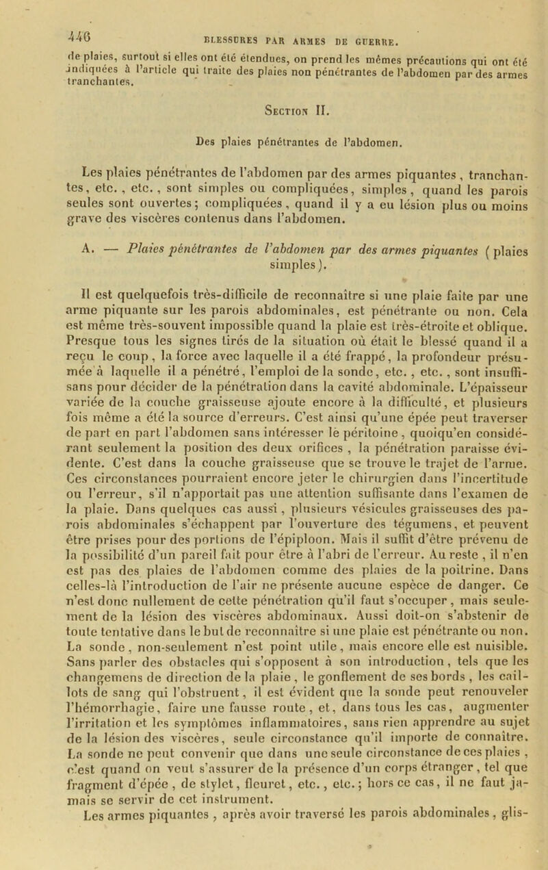 de plaies, surtout si elles ont été étendues, on prend les mêmes précautions qui ont été jndiqiiécs à l’article qui traite des plaies non pénétrantes de l’abdomen par des armes tranchantes. ' . Section II. Des plaies pénétrantes de l’abdomen. Les plaies pénétrantes de l’abdomen par des armes piquantes , tranehan- tes, etc. , etc., sont simples ou compliquées, simples, quand les parois seules sont ouvertes; compliquées, quand il y a eu lésion plus ou moins grave des viscères contenus dans l’abdomen. A. — Plaies pénétrantes de Vahdomen par des armes piquantes ( plaies simples ). 11 est quelquefois très-dilTicile de reconnaître si une plaie faite par une arme piquante sur les parois abdominales, est pénétrante ou non. Cela est même très-souvent impossible quand la plaie est très-étroite et oblique. Presque tous les signes tirés de la situation où était le blessé quand il a reçu le coup, la force avec laquelle il a été frappé, la profondeur présu- mée à laquelle il a pénétré, l’emploi de la sonde, etc. , etc., sont insufii- sans pour décider de la pénétration dans la cavité abdominale. L’épaisseur variée de la couche graisseuse ajoute encore à la difliculté, et plusieurs fois même a été la source d’erreurs. C’est ainsi qu’une épée peut traverser de part en part l’abdomen sans intéresser lè péritoine , quoiqu’en considé- rant seulement la position des deux orifices , la pénétration paraisse évi- dente. C’est dans la couche graisseuse que se trouve le trajet de l’arme. Ces circonstances pourraient encore jeter le chirurgien dans l’incertitude ou l’erreur, s’il n’apportait pas une attention suffisante dans l’examen de la plaie. Dans quelques cas aussi , plusieurs vésicules graisseuses des pa- rois abdominales s’échappent par l’ouverture des tégumens, et peuvent être prises pour des portions de l’épiploon. Mais il suffit d’être prévenu de la possibilité d’un pareil fait pour être à l’abri de l’erreur. Au reste , il n’en est pas des plaies de l’abdomen comme des plaies de la poitrine. Dans celles-là l’introduction de l’air ne présente aucune espèce de danger. Ce n’esl donc nullement de cette pénétration qu’il faut s’occuper , mais seule- ment de la lésion des viscères abdominaux. Aussi doit-on s’abstenir do toute tentative dans le but de reconnaître si une plaie est pénétrante ou non. La sonde, non-seulement n’est point utile, mais encore elle est nuisible. Sans parler des obstacles qui s’opposent à son introduction, tels que les changemens de direction de la plaie , le gonflement de ses bords , les cail- lots de sang qui l’obstruent, il est évident que la sonde peut renouveler l’hémorrhagie, faire une fausse route, et, dans tous les cas, augmenter l’irritation et les symptômes inflammatoires, sans rien apprendre au sujet delà lésion des viscères, seule circonstance qu’il importe de connaître. La sonde ne peut convenir que dans une seule circonstance de ces plaies , r.!est quand on veut s’assurer de la présence d’un corps étranger , tel que fragment d’épée , de stylet, fleuret, etc., etc. ; hors ce cas, il ne faut ja- mais se servir de cet instrument. Les armes piquantes , après avoir traversé les parois abdominales , glis-