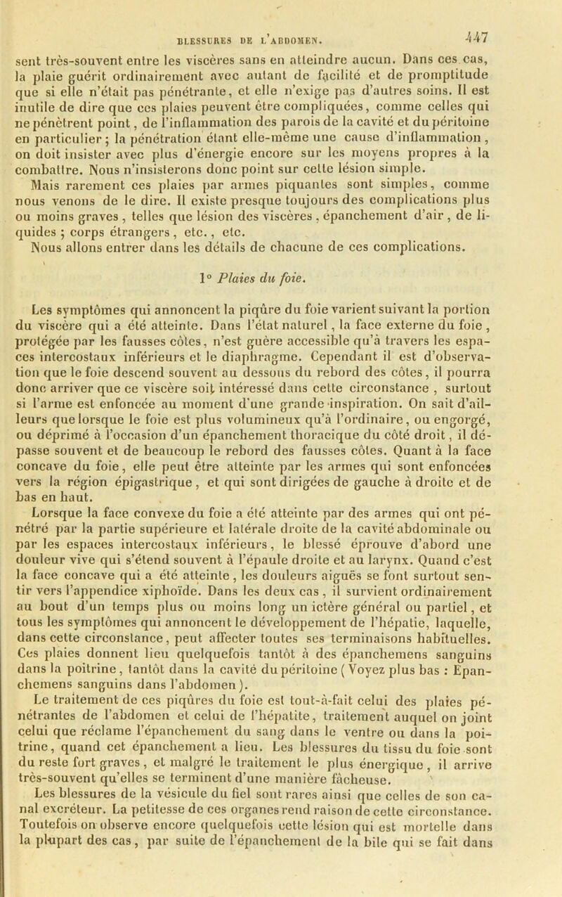 sent très-souvent entre les viscères sans en atteindre aucun. Dans ces cas, la plaie guérit ordinairement avec autant de facilité et de promptitude que si elle n’était pas pénétrante, et elle n’exige pas d’autres soins. Il est inutile de dire que ces plaies peuvent être compliquées, comme celles qui ne pénètrent point, de l’inflammation des parois de la cavité et du péritoine en particulier ; la pénétration étant elle-même une cause d’inflammation , on doit insister avec plus d’énergie encore sur les moyens propres à la combattre. Nous n’insisterons donc point sur cette lésion simple. Mais rarement ces plaies par armes piquantes sont simples, comme nous venons de le dire. Il existe presque toujours des complications plus ou moins graves , telles que lésion des viscères , épanchement d’air , de li- quides ; corps étrangers , etc., etc. Nous allons entrer dans les détails de chacune de ces complications. i 1° Plaies du foie. Les symptômes qui annoncent la piqûre du foie varient suivant la portion du viscère qui a été atteinte. Dans l’état naturel, la face externe du foie , protégée par les fausses côtes, n’est guère accessible qu’à ti’avers les espa- ces intercostaux inférieurs et le diaphragme. Cependant il est d’observa- tion que le foie descend souvent au dessous du rebord des côtes, il pourra donc arriver que ce viscère soit, intéressé dans cette circonstance , surtout si l’arme est enfoncée au moment d’une grande'inspiration. On sait d’ail- leurs que lorsque le foie est plus volumineux qu’à l’ordinaire, ou engorgé, ou déprimé à l’ocnasion d’un épanchement thoracique du côté droit, il dé- passe souvent et de beaucoup le rebord des fausses côtes. Quant à la face concave du foie, elle peut être atteinte par les armes qui sont enfoncées vers la région épigastrique , et qui sont dirigées de gauche à droite et de bas en haut. Lorsque la face convexe du foie a été atteinte par des armes qui ont pé- nétré par la partie supérieure et latérale droite de la cavité abdominale ou par les espaces intercostaux inférieurs, le blessé éprouve d’abord une douleur vive qui s’étend souvent à l’épaule droite et au larynx. Quand c’est la face concave qui a été atteinte, les douleurs aiguës se font surtout sen- tir vers l’appendice xiphoïde. Dans les deux cas , il survient ordinairement au bout d’un temps plus ou moins long un ictère général ou partiel, et tous les symptômes qui annoncent le développement de l’hépatie, laquelle, dans cette circonstance, peut affecter toutes ses terminaisons habituelles. Ces plaies donnent lieu quelquefois tantôt à des épanchemens sanguins dans la poitrine, tantôt dans la cavité du péritoine ( Voyez plus bas : Epan- chemens sanguins dans l’abdomen ). Le traitement de ces piqûres du foie est tout-à-fait celui des plaies pé- nétrantes de l’abdomen et celui de l’hépatite, traitement auquel on joint celui que réclame l’épanchement du sang dans le ventre ou dans la poi- trine, quand cet épanchement a lieu. Les blessures du tissu du foie sont du reste fort graves , et malgré le traitement le plus énergique, il arrive très-souvent qu’elles se terminent d’une manière fâcheuse. Les blessures de la vésicule du fiel sont rares ainsi que celles de son ca- nal excréteur. La petitesse de ces organes rend raison de cette circonstance. Toutefois on observe encore quelquefois cette lésion qui est mortelle dans la plnpart des cas, par suite de l’épanchement de la bile qui se fait dans