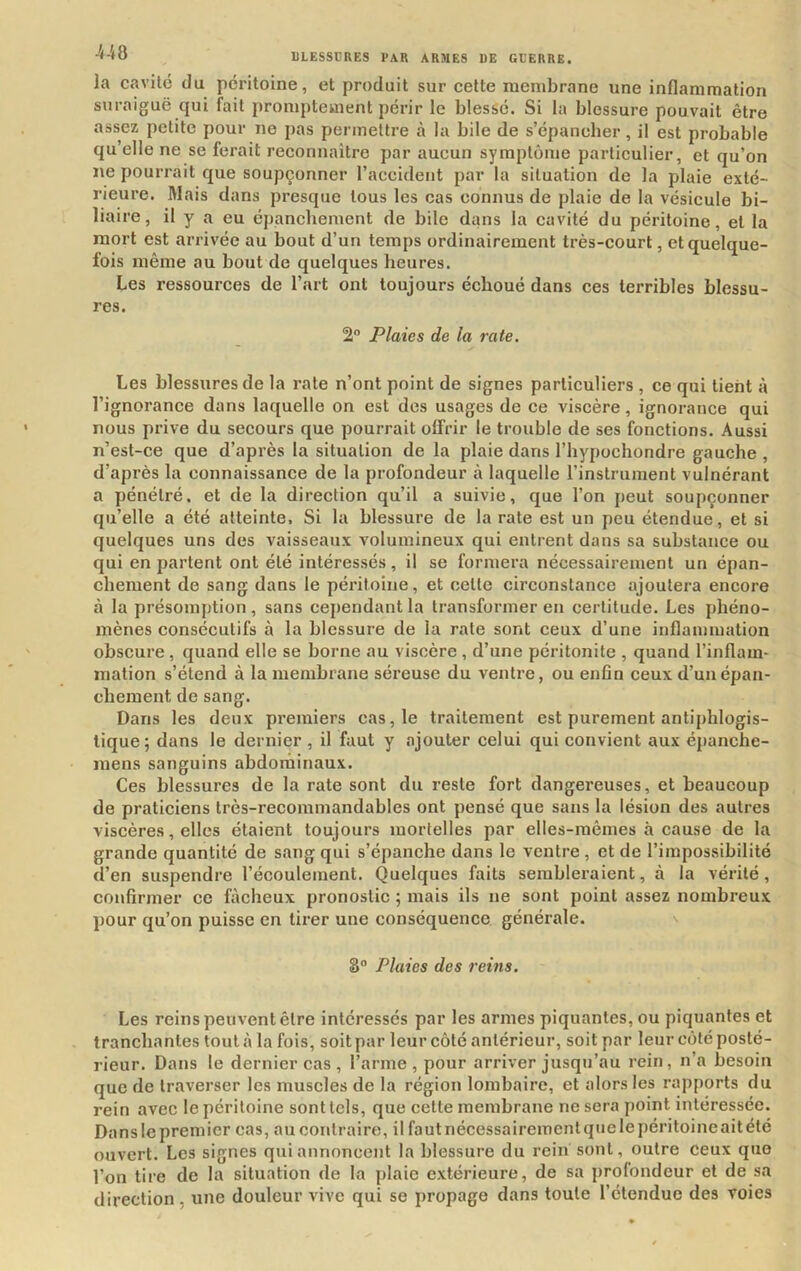 la cavité du péritoine, et produit sur cette membrane une inflammation suraiguë qui fait promptement périr le blessé. Si la blessure pouvait être assez petite pour ne pas permettre à la bile de s’épancher, il est probable qu’elle ne se ferait reconnaître par aucun symptôme particulier, et qu’on ne pourrait que soupçonner l’accident par la situation de la plaie exté- rieure. Mais dans presque tous les cas connus de plaie de la vésicule bi- liaire, il y a eu épanchement de bile dans la cavité du péritoine, et la mort est arrivée au bout d’un temps ordinairement très-court, et quelque- fois même au bout de quelques heures. Les ressources de l’art ont toujours échoué dans ces terribles blessu- res. 2” Plaies de la rate. Les blessures de la rate n’ont point de signes particuliers , ce qui tient à l’ignorance dans laquelle on est des usages de ce viscère, ignorance qui nous prive du secours que pourrait offrir le trouble de ses fonctions. Aussi n’est-ce que d’après la situation de la plaie dans l’hypochondre gauche, d’après la connaissance de la profondeur à laquelle l’instrument vulnérant a pénétré, et de la direction qu’il a suivie, que l’on peut soupçonner qu’elle a été atteinte, Si la blessure de la rate est un peu étendue, et si quelques uns des vaisseaux volumineux qui entrent dans sa substance ou qui en partent ont été intéressés, il se formera nécessairement un épan- chement de sang dans le péritoine, et cette circonstance ajoutera encore à la présomption , sans cependant la transformer en certitude. Les phéno- mènes consécutifs à la blessure de la rate sont ceux d’une inflammation obscure, quand elle se borne au viscère , d’une péritonite , quand l’inflam- mation s’étend à la membrane séreuse du ventre, ou enfin ceux d’un épan- chement de sang. Dans les deux premiers cas, le traitement est purement antiphlogis- tique; dans le dernier , il faut y ajouter celui qui convient aux é{)anche- mens sanguins abdominaux. Ces blessures de la rate sont du reste fort dangereuses, et beaucoup de praticiens très-recommandables ont pensé que sans la lésion des autres viscères, elles étaient toujours mortelles par elles-mêmes à cause de la grande quantité de sang qui s’épanche dans le ventre , et de l’impossibilité d’en suspendre l’écoulement. Quelques faits sembleraient, à la vérité, confirmer ce fâcheux pronostic ; mais ils ne sont point assez nombreux pour qu’on puisse en tirer une conséquence générale. 8“ Pluies des reins. Les reins peuvent être intéressés par les armes piquantes, ou piquantes et tranchantes tout à la fois, soit par leur côté antérieur, soit par leur côté posté- rieur. Dans le dernier cas , l’arme, pour arriver jusqu’au rein, n’a besoin que de traverser les muscles de la région lombaire, et alors les rapports du rein avec le péritoine sont tels, que cette membrane ne sera point intéressée. Dans le premier cas, au contraire, il fa ut nécessairement que le péritoine ait été ouvert. Les signes qui annoncent la blessure du rein sont, outre ceux que l’on lire de la situation de la plaie extérieure, de sa profondeur et de sa direction, une douleur vive qui se propage dans toute l’étendue des voies