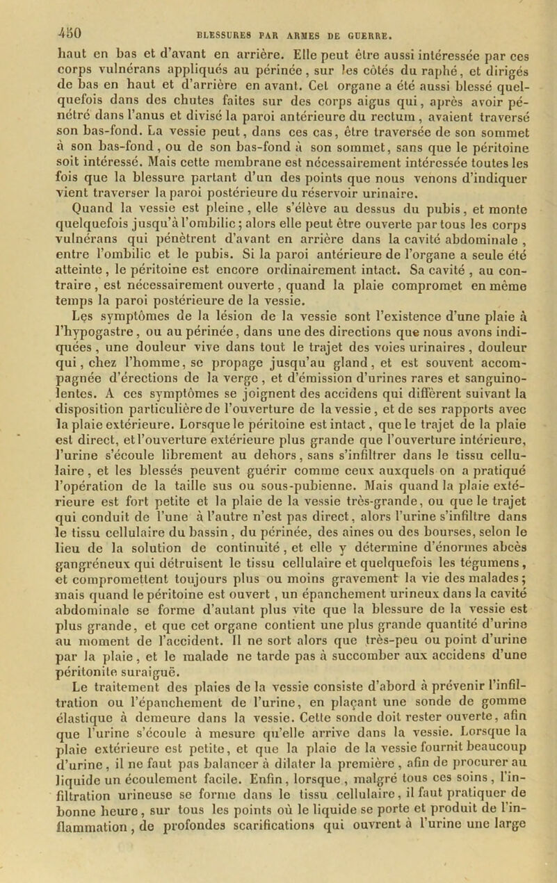 haut en bas et d’avant en arrière. Elle peut être aussi intéressée par ces corps vulnérans appliqués au périnée, sur les côtés du raphé, et dirigés de bas en haut et d’arrière en avant. Gel organe a été aussi blessé quel- quefois dans des chutes faites sur des corps aigus qui, après avoir pé- nétré dans l’anus et divisé la paroi antérieure du rectum , avaient traversé son bas-fond. La vessie peut, dans ces cas, être traversée de son sommet à son bas-fond, ou de son bas-fond à son sommet, sans que le péritoine soit intéressé. Mais cette membrane est nécessairement intéressée toutes les fois que la blessure partant d’un des points que nous venons d’indiquer vient traverser la paroi postérieure du réservoir urinaire. Quand la vessie est pleine, elle s’élève au dessus du pubis, et monte quelquefois jusqu’à l’ombilic; alors elle peut être ouverte partons les corps vulnérans qui pénètrent d’avant en arrière dans la cavité abdominale , entre l’ombilic et le pubis. Si la paroi antérieure de l’organe a seule été atteinte, le péritoine est encore ordinairement intact. Sa cavité , au con- traire , est nécessairement ouverte, quand la plaie compromet en même temps la paroi postérieure de la vessie. Les symptômes de la lésion de la vessie sont l’existence d’une plaie à l’hypogastre, ou au périnée, dans une des directions que nous avons indi- quées , une douleur vive dans tout le trajet des voies urinaires, douleur qui, chez l’homme, se propage jusqu’au gland, et est souvent accom- pagnée d’érections de la verge , et d’émission d’urines rares et sanguino- lentes. A ces symptômes se joignent des aceidens qui diffèrent suivant la disposition particulière de l’ouverture de la vessie, et de ses rapports avec la plaie extérieure. Lorsque le péritoine est intact, que le trajet de la plaie est direct, et l’ouverture extérieure plus grande que l’ouverture intérieure, l’urine s’écoule librement au dehors, sans s’infiltrer dans le tissu cellu- laire, et les blessés peuvent guérir comme ceux auxquels on a pratiqué l’opération de la taille sus ou sous-pubienne. Mais quand la plaie exté- rieure est fort petite et la plaie de la vessie très-grande, ou que le trajet qui conduit de l’une à l’autre n’est pas direct, alors l’urine s’infiltre dans le tissu cellulaire du bassin, du périnée, des aines ou des bourses, selon le lieu de la solution de continuité, et elle y détermine d’énormes abcès gangréneux qui détruisent le tissu cellulaire et quelquefois les tégumens, et compromettent toujours plus ou moins gravement la vie des malades ; mais quand le péritoine est ouvert, un épanchement urineux dans la cavité abdominale se forme d’autant plus vite que la blessure de la vessie est plus grande, et que cet organe contient une plus grande quantité d’urine au moment de l’accident. Il ne sort alors que très-peu ou point d’urine par la plaie, et le malade ne tarde pas à succomber aux aceidens d’une péritonite suraiguë. Le traitement des plaies de la vessie consiste d’abord à prévenir l’infil- tration ou l’épanchement de l’urine, en plaçant une sonde de gomme élastique à demeure dans la vessie. Cette sonde doit rester ouverte, afin que l’urine s’écoule à mesure qu’elle arrive dans la vessie. Lorsque la plaie extérieure est petite, et que la plaie de la vessie fournit beaucoup d’urine, il ne faut pas balancer à dilater la première , afin de procurer au liquide un écoulement facile. Enfin, lorsque , malgré tous ces soins, l’in- filtration urineuse se forme dans le tissu cellulaire, il faut pratiquer de bonne heure, sur tous les points où le liquide se porte et produit de l’in- flammation , de profondes scarifications qui ouvrent à l’urine une large