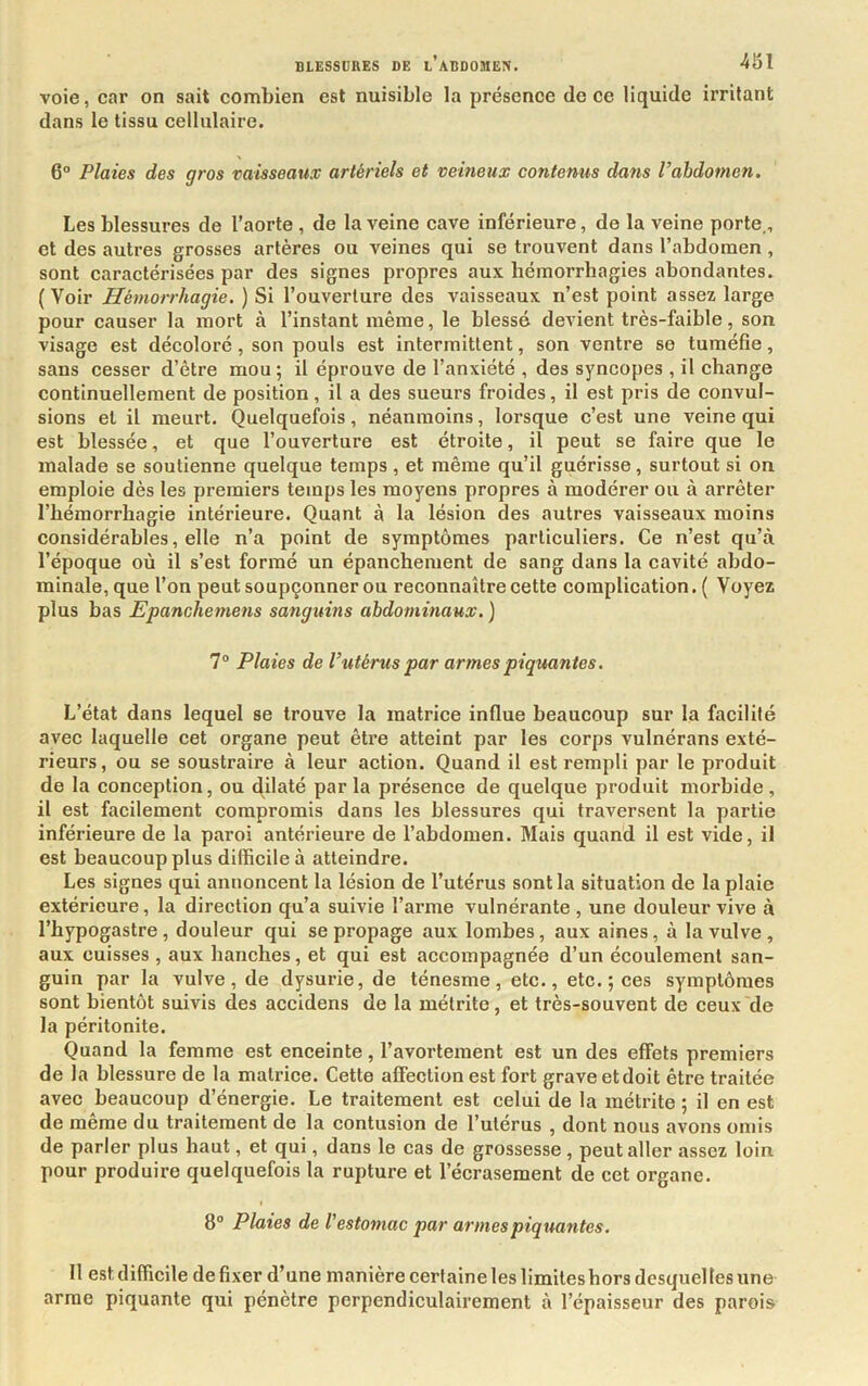 voie, car on sait combien est nuisible la présence de ce liquide irritant dans le tissu cellulaire. 6° Plaies des gros vaisseaux artériels et veineux contenus dans l’abdomen. Les blessures de l’aorte , de la veine cave inférieure, de la veine porte., et des autres grosses artères ou veines qui se trouvent dans l’abdomen, sont caractérisées par des signes propres aux hémorrhagies abondantes. (Voir Hémorrhagie. ) Si l’ouverture des vaisseaux n’est point assez large pour causer la mort à l’instant même, le blessé devient très-faible, son visage est décoloré, son pouls est intermittent, son ventre se tuméfie, sans cesser d’être mou; il éprouve de l’anxiété , des syncopes , il change continuellement de position, il a des sueurs froides, il est pris de convul- sions et il meurt. Quelquefois, néanmoins, lorsque c’est une veine qui est blessée, et que l’ouverture est étroite, il peut se faire que le malade se soutienne quelque temps, et même qu’il guérisse, surtout si on emploie dès les premiers temps les moyens propres à modérer ou à arrêter l’hémorrhagie intérieure. Quant à la lésion des autres vaisseaux moins considérables, elle n’a point de symptômes particuliers. Ce n’est qu’à l’époque où il s’est formé un épanchement de sang dans la cavité abdo- minale, que l’on peut soupçonner ou reconnaître cette complication. ( Voyez plus bas Epanchemens sanguins abdominaux. ) 7“ Plaies de l’utérus par armes piquantes. L’état dans lequel se trouve la inatriee influe beaucoup sur la facilité avec laquelle cet organe peut être atteint par les corps vulnérans exté- rieurs, ou se soustraire à leur action. Quand il est rempli par le produit de la conception, ou dilaté parla présence de quelque produit morbide, il est facilement compromis dans les blessures qui traversent la partie inférieure de la paroi antérieure de l’abdomen. Mais quand il est vide, il est beaucoup plus difficile à atteindre. Les signes qui annoncent la lésion de l’utérus sont la situation de la plaie extérieure, la direction qu’a suivie l’arme vulnérante , une douleur vive à l’hypogastre, douleur qui se propage aux lombes, aux aines, à la vulve, aux cuisses , aux hanches, et qui est accompagnée d’un écoulement san- guin par la vulve, de dysurie, de ténesme, etc., etc. ; ces symptômes sont bientôt suivis des accidens de la métritc, et très-souvent de ceux de la péritonite. Quand la femme est enceinte, l’avortement est un des effets premiers de la blessure de la matrice. Cette affection est fort grave et doit être traitée avec beaucoup d’énergie. Le traitement est celui de la métrite ; il en est de même du traitement de la contusion de l’utérus , dont nous avons omis de parler plus haut, et qui, dans le cas de grossesse, peut aller assez loin pour produire quelquefois la rupture et l’écrasement de cet organe. 8“ Plaies de l'estomac par armes piquantes. Il est difficile de fixer d’une manière certaine les limites hors desquelles une arme piquante qui pénètre perpendiculairement à l’épaisseur des parois