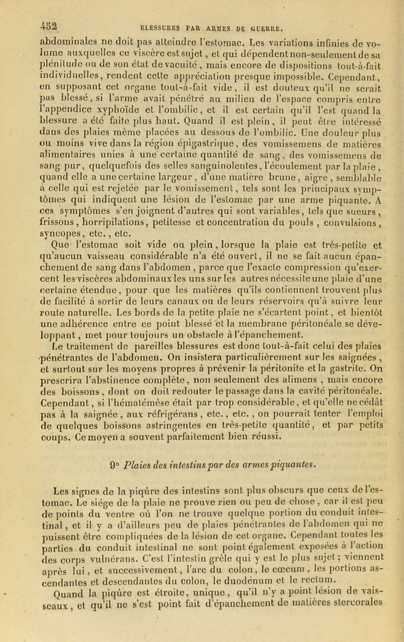 abdominales ne doit pas atteindre l’estomac. Les variations infinies de vo- lume auxquelles ce viscère est sujet, et qui dépendent non-seulement de sa plénitude ou de son état de vacuité , mais encore de dispositions tout-à-fait individuelles, rendent celle appréciation presque impossible. Cependant, en supposant cet organe toul-à-fait vide, il est douteux qu’il ne serait pas blessé, si l’arme avait pénétré au milieu de l’espace compris entre l’appendice xyphoïde et l’ombilic, et il est certain qu’il l’est quand la blessure a été faite plus haut. Quand il est plein, il peut être intéressé dans des plaies même placées au dessous de l’ombilic. Une douleur plus ou moins vive dans la région épigastrique, des vomissemens de matières alimentaires unies à une certaine quantité de sang, des vomissemens de sang pur, quelquefois des selles sanguinolentes, l’écoulement par la plaie, quand elle a une certaine largeur, d’une matière brune, aigre , semblable à celle qui est rejetée par le vomissement, tels sont les principaux symp- tômes qui indiquent une lésion de l’estomac par une arme [)iquante. A ces symptômes s’en joignent d’autres qui sont variables, tels que sueurs , frissons , horripilations, petitesse et concentration du pouls, convulsions, syncopes, etc., etc. Que l’estomac soit vide ou plein, lorsque la plaie est très-petite et qu’aucun vaisseau considérable n’a été ouvert, il ne se fait aucun épan- chement de sang dans l’abdomen , parce que l’exacte compression qu’exer- cent les viscères abdominaux les uns sur les autres nécessite une ])laie d’une certaine étendue, pour que les matières qu’ils contiennent trouvent plus de facilité à sortir de leurs canaux ou de leurs réservoirs qu’à suivre leur roule naturelle. Les bords de la petite plaie ne s’écartent point, et bientôt une adhérence entre ce point blessé et la membrane péritonéale se déve- loppant , met pour toujours un obstacle à l’épanchement. Le traitement de pareilles blessures est donc lout-à-fait celui des plaies •pénétrantes de l’abdomen. On insistera particulièrement sur les saignées , et surtout sur les moyens propres à prévenir la péritonite et la gastrite. On prescrira l’abstinence complète, non seulement des alimens , mais encore des boissons , dont on doit redouter le passage dans la cavité péritonéale. Cependant, si l’hémalémêse était par trop considérable, et qu’elle ne cédât pas à la saignée , aux réfrigérons , etc., etc. , on pourrait tenter l’emploi de quelques boissons astringentes en très-petite quantité, et par petits coups. Ce moyen a souvent parfaitement bien réussi. 9“ Plaies des intestins par des armes piquantes. Les signes de la piqûre des intestins sont plus obscurs que ceux de l’es- tomac. Le siège de la plaie ne prouve rien ou peu de chose, car il est peu de points du ventre où l’on ne trouve quelque portion du conduit intes- tinal , et il y a d’ailleurs peu de plaies pénétrantes de l’abdomen qui ne puissent être compliquées de la lésion de cet organe. Cependant toutes les parties du conduit intestinal ne sont point également exposées à 1 action des corps vulnérans. C’est l’intestin grêle qui y est le plus sujet ; viennent après lui, et successivement, l’arc du colon , le cæcum , les portions as- cendantes et descendantes du colon, le duodénum et le rectum. Quand la piqûre est étroite, unique, qu’il n’y a point lésion de vais- seaux , et qu’il ne s’est point f^ait d’épanchement de matières stercorales