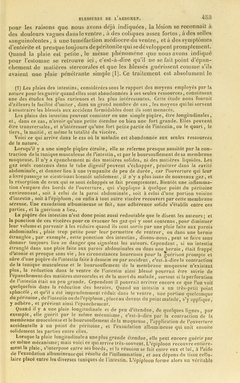 pour les raisons que nous avons déjà indiquées, la lésion se reconnaît à des douleurs vagues dans le ventre, à des coliques assez fortes , à des selles sanguinolentes, à une tuméfaction médiocre du ventre, et à des symptômes d’entérite et presque toujours depéritonite qui sedévcloppent promptement. Quand la plaie est petite, le même phénomène que nous avons indiqué j)Our l’estomac se retrouve ici, c’est-à-diiH3 qu’il ne se fait point d’épan- chement de matières stercorales et que les blessés guérissent comme s’ils avaient une plaie pénétrante simple (1). Ce traitement est absolument le (1) Les plaies des intestins, considérées sous le rapport des moyens employés par la nature pour les guérir quand elles sont abandonnées à ses seules ressources, constituent une des études les plus curieuses et les plus intéressantes. Cette étude nous fournit d’ailleurs la facilité d’imiter , dans un grand nombre de cas , les moyens qui lui servent à soustraire les blessés aux accidens formidables dont ils sont menacés. Les plaies des intestins peuvent consister en une simple piqûre, être longitudinales, et, dans ce cas, n’avoir qu’une petite étendue ou bien une fort grande. Elles peuvent être transversales, et n’intéresser qu’une fort petite partie de l’intestin, ou le quart, le tiers, la moitié, et même la totalité du viscère. Voici ce qui arrive dans le cas où la maladie est abandonnée aux seules ressources de la nature. Lorsqu’il y a une simple piqûre étroite, elle se referme presque aussitôt par la con- traction delà tunique musculeuse de l’intestin, et par le boursouflement de sa membrane muqueuse. Il n’y a épanchement ni des matières solides, ni des matières liquides. Les gaz seuls contenus dans le tube digestif peuvent s’échapper, pénétrer dans la cavité abdominale, et donner lieu à une tyrapanite de peu de durée, car l’ouverture qui leur a livré passage se cicatrisant bientôt solidement, il n’y a plus issue de nouveaux gaz, et la résorption de ceux qui se sont échappés se fait promptement. Bientôt une inflamma- tion s’empare des bords de l’ouverture, qui s’applique à quelque point du péritoine environnant, soit à celui de la paroi abdominale, soit à celui d’une portion voisine d’intestin , soit à l’épiploon, ou enfin à tout autre viscère recouvert par cette membrane séreuse. Une exsudation albumineuse se fait, une adhérence solide s’établit entre ces parties, et la guérison a lieu. La piqûre des intestins n’est donc point aussi redoutable que le disent les auteurs ; et la ponction de ces viscères pour en évacuer les gaz qui y sont contenus, pour diminuer leur volume et parvenir à les réduire quand ils sont sortis par une plaie faite aux parois abdominales , plaie trop petite pour leur permettre de rentrer, ou dans une hernie étranglée, par exemple, cette ponction des intestins, disons-nous, peut se faire sans donner toujours lieu au danger que signalent les auteurs. Cependant, si un intestin étranglé dans une plaie faite aux parois abdominales ou dans une hernie, était frappé d’atonie et presque sans vie , les circonstances heureuses pour la guérison prompte et sûre d’une piqûre de l’intestin faite à dessein ou par accident, c’est-à-dire la contraction de la tunique musculeuse et le boursouflement de la membrane muqueuse n’existant plus, la réiluction dans le ventre de l’intestin ainsi blessé pourrait être suivie de l’épanchement des matières stercorales et de la mort du malade, surtout si la perforation de l’intestin était un peu grande. Cependant il pourrait arriver encore ce que l’on voit quelquefois dans la réduction des hernies. Quand un intestin a un très-petit point spbacélé , et qu’il a été imprudemment réduit dans le ventre, une portion quelconque du péritoine, de l’intestin ou de l’épiploon, placé au devant du point malade, s’y applique, y adhère, et prévient ainsi l’épanchement. Quand il y a une plaie longitudinale et de peu d’étendue, de quelques lignes, par exemple, elle guérit par le même mécanisme, c’est-à-dire par la contraction de la membrane musculeuse et le boursouflement de la muqueuse, l’application de l’ouverture accidentelle à un point du péritoine, et l’exsudation albumineuse qui unit ensuite solidement les parties entre elles. Lorsque la plaie longitudinale a une plus grande étendue, elle peut encore guérir par ce meme mécanisme; mais voici ce qui arrive très-souvent. L’épiploon recouvre entière- ment la plaie, s’interpose entre ses bords, et la réunion se fait entre eux et lui, à l’aide de l’exsudation albumineuse qui résulte de l’inflammation, et aux dépens du tissu cellu- laire placé entre les diverses tuniques de l’inlestin. L’épiploon forme alors un véritable