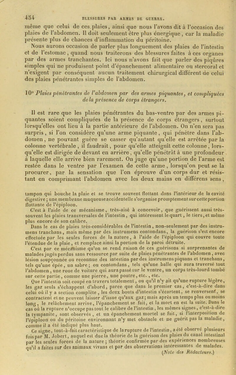 ÀU même que celui de ces,plaies, ainsi que nous l’avons dit à l'occasion des plaies de l’abdomen. Il doit seulement être plus énergique, car la maladie présente plus de chances d’inflammation du péritoine. Nous aurons occasion de parler plus longuement des plaies de l’intestin et de l’estomac, quand nous traiterons des blessures faites à ces organes par des armes tranchantes. Ici nous n’avons fait que parler des piqûres simples qui ne produisent point d’épanchement alimentaire ou stercoral et n’exigent par conséquent aucun traitement chirurgical dillérent de celui des plaies pénétrantes simples de l’abdomen. lO® Plaies pénétrantes de Vabdomen par des armes piquantes, et compliquées delà présence de corps étrangers. II est rare que les plaies pénétrantes du bas-ventre par des armes pi- quantes soient compliquées de la présence de corps étrangers, surtout lorsqu’elles ont lieu à la partie antérieure de l’abdomen. On n’en sera pas surpris, si l’on considère qu’une arme piquante, qui pénètre dans l’ab- domen , ne pouvant guère se casser qu’autant qu’elle est arrêtée par la colonne vertébrale, il faudrait, pour qu’elle atteignît cette colonne, lors- qu’elle est dirigée de devant en arrière, qu’elle pénétrât à une profondeur à laquelle elle arrive bien rarement. On juge qu’une portion de l’arme est restée dans le ventre par l’examen de celte arme, lorsqu’on peut se la procurer, par la sensation que l’on éprouve d’un corps dur et résis- tant en comprimant l’abdomen avec les deux mains en différens sens, tampon qui bouche la plaie et se trouve souvent flottant dans l’intérieur de la cavité digestive ; une membrane muqueuseaccidentelle s’organise promptement surcetteportion flottante de l’épiploon. C’est à l’aide de ce mécanisme, très-aisé à concevoir, que guérissent aussi très- souvent les plaies transversales de l’intestin, qui intéressent le quart, le tiers, et même plus encore de son calibre. Dans le cas de plaies très-considérables de l’intestin, non-seulement par des instru- mens tranchans, mais même par des instrumens contondans, la guérison s’est encore effectuée par les seules forces de la nature, à l’aide de l’épiploon qui couvre toute l’étendue de la plaie, et remplace ainsi la portion de la paroi détruite. C’est par ce méctrtiisme qu’on se rend raison de ces guérisons si surprenantes de malades jugés perdus sans ressource par suite de plaies pénétrantes de l’abdomen, avec lésion soupçonnée ou reconnue des intestins par des instrumens piquans et tranchans, tels qu’une épée, un sabre 5 ou contondans, tels qu’une balle qui aura traversé tout l’abdomen, une roue de voiture qui aura passé sur le ventre, un corps très-lourd tombé sur cette partie, comme une pierre, une poutre, etc. , etc. Que l’intestin soit coupé en travers totalement, ou qu’il n’y ait qu’une rupture légère, les gaz seuls s’échappent d’abord, parce que dans le premier cas, c’est-à-dire dans celui où il y a section complète , les deux bouts d’intestin s’écartent, se renversent, se contractent et ne peuvent laisser d’issue qu’aux gaz 5 mais après un temps plus ou moins long, le relâchement arrive, l’épanchement se fait, et la mort en est la suite. Dans le cas où la rupture n’occupe pas tout le calibre de l’intestin, les mêmes signes, c’est-à-dire la tympanite, sont observés, et un épanchement mortel se fait, si l’interposition de l’épiploon ou du péritoine environnant n’y met obstacle et ne guérit pas la maladie, comme il a été indiqué plus haut. Ce signe, tout-à-failcaractéristique de la rupture de l’intestin, a été observé plusieurs fois par M. Jobert, auquel est due la théorie de la guérison des plaies du canal intestinal par les seules forces de la nature ; théorie confirmée par des expériences nombreuses qu’il a faites sur des animaux vivans et par des observations intéressantes de malades. [Noie des Rédacteurs.)