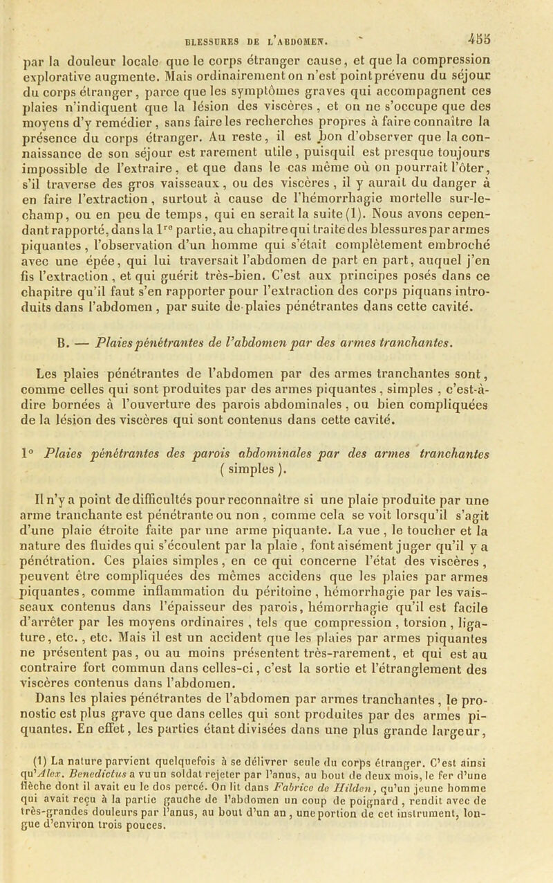 par la douleur locale que le corps étranger cause, et que la compression explorative augmente. Mais ordinairement on n’est pointprévenu du séjour du corps étranger, parce que les symptômes graves qui accompagnent ces plaies n’indiquent que la lésion des viscères , et on ne s’occupe que des moyens d’y remédier , sans faire les recherches propres à faire connaître la présence du corps étranger. Au reste, il est bon d’observer que la con- naissance de son séjour est rarement utile, puisquil est presque toujours impossible de l’extraire, et que dans le cas même où on pourrait l’ôter, s’il traverse des gros vaisseaux, ou des viscères, il y aurait du danger à en faire l’extraction , surtout à cause de l’hémorrhagie mortelle sur-le- champ, ou en peu de temps, qui en serait la suite(1). Nous avons cepen- dant rapporté, dans la 1''® partie, au chapitre qui traite des blessures par armes piquantes, l’observation d’un homme qui s’était complètement embroché avec une épée, qui lui traversait l’abdomen de part en part, auquel j’en fis l’extraction, et qui guérit très-bien. C’est aux principes posés dans ce chapitre qu’il faut s’en rapporter pour l’extraction des corps piquans intro- duits dans l’abdomen , par suite de plaies pénétrantes dans cette cavité. B. — Plaies pénétrantes de Vabdomen par des armes tranchantes. Les plaies pénétrantes de l’abdomen par des armes tranchantes sont, comme celles qui sont produites par des armes piquantes, simples , c’est-à- dire bornées à l’ouverture des parois abdominales , ou bien compliquées de la lésion des viscères qui sont contenus dans cette cavité. 1° Plaies pénétrantes des parois abdominales par des armes tranchantes ( simples ). Il n’y a point de difficultés pour reconnaître sî une plaie produite par une arme tranchante est pénétrante ou non , comme cela se voit lorsqu’il s’agit d’une plaie étroite faite par une arme piquante. La vue, le toucher et la nature des fluides qui s’écoulent par la plaie , font aisément juger qu’il y a pénétration. Ces plaies simples, en ce qui concerne l’état des viscères , peuvent être compliquées des mêmes accidens que les plaies par armes piquantes, comme inflammation du péritoine, hémorrhagie par les vais- seaux contenus dans l’épaisseur des parois, hémorrhagie qu’il est facile d’arrêter par les moyens ordinaires , tels que compression , torsion , liga- ture, etc., etc. Mais il est un accident que les plaies par armes piquantes ne présentent pas, ou au moins présentent très-rarement, et qui est au contraire fort commun dans celles-ci, c’est la sortie et l’étranglement des viscères contenus dans l’abdomen. Dans les plaies pénétrantes de l’abdomen par armes tranchantes, le pro- nostic est plus grave que dans celles qui sont produites par des armes pi- quantes. En effet, les parties étant divisées dans une plus grande largeur, (1) La nature parvient quelquefois à se délivrer seule du corps étranger. C’est ainsi Benedictus a vu un soldat rejeter par l’anus, au bout de deux mois, le fer d’une flèche dont il avait eu le dos percé. On lit dans Fabrice do Hildcn, qu’un jeune homme qui avait reçu à la partie gauche de l’abdomen un coup de poignard , rendit avec de très-grandes douleurs par l’anus, au bout d’un an , une portion de cet instrument, lon- gue d’environ trois pouces.