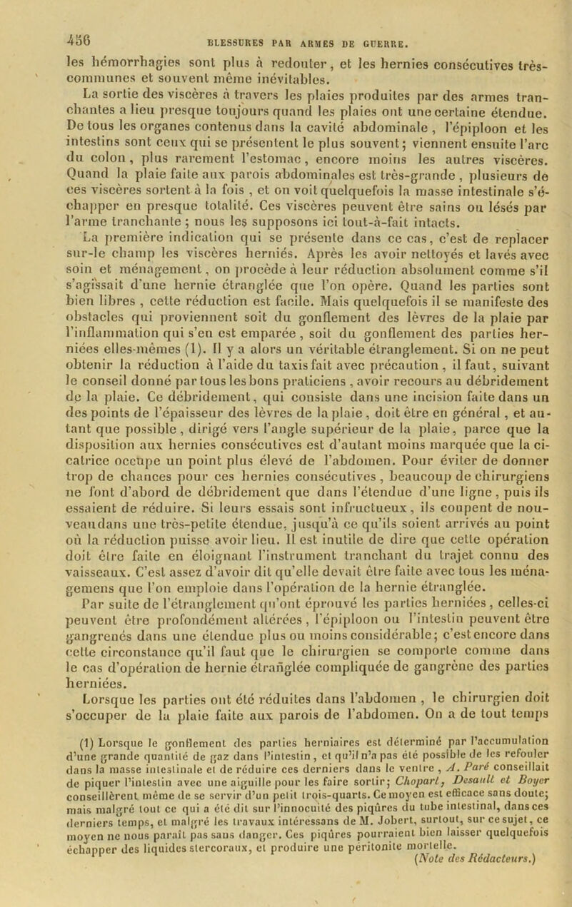 les hémorrhagies sont plus à redouter, et les hernies consécutives Irès- comiuunes et souvent même inévitables. La sortie des viscères tà travers les plaies produites par des armes tran- chantes a lieu jn-esqiie toujours quand les plaies ont une certaine étendue. De tous les organes contenus dans la cavité abdominale , l’épiploon et les intestins sont ceux qui se présentent le plus souvent; viennent ensuite l’arc du colon, plus rarement l’estomac, encore moins les autres viscères. Quand la plaie faite aux parois abdominales est très-grande, plusieurs de ces viscères sortent à la fois , et on voit quelquefois la masse intestinale s’é- chapper en presque totalité. Ces viscères peuvent être sains ou lésés par l’arme tranchante ; nous les supposons ici tout-à-fait intacts. La première indication qui se présente dans ce cas, c’est de replacer snr-le champ les viscères herniés. Après les avoir nettoyés et lavés avec soin et ménagement, on j)rocède à leur réduction absolument comme s’il s’agissait d’une hernie étranglée que l’on opère. Quand les parties sont bien libres , cette réduction est facile. Mais quelquefois il se manifeste des obstacles qui j)roviennent soit du gonflement des lèvres de la plaie par l’inflammation qui s’en est emparée, soit du gonflement des parties her- niées elles-mêmes (1). 11 y a alors un véritable étranglement. Si on ne peut obtenir la réduction à l’aide du taxis fait avec précaution, il faut, suivant le conseil donné par tous les bons praticiens , avoir recours au débrideinent dp la plaie. Ce débrideinent, qui consiste dans une incision faite dans un des points de l’épaisseur des lèvres de la plaie , doit être en général, et au- tant que possible, dirigé vers l’angle supérieur de la plaie, parce que la disposition aux hernies consécutives est d’autant moins marquée que la ci- catrice occupe un point plus élevé de l’abdomen. Pour éviter de donner trop de chances pour ces hernies consécutives , beaucoup de chirurgiens ne font d’abord de débrideinent que dans l’étendue d’une ligne, puis ils essaient de réduire. Si leurs essais sont infructueux, ils coupent de nou- veau dans une très-petite étendue, jusqu’à ce qu’ils soient arrivés au point où la réduction puisse avoir lieu. H est inutile de dire que cette opération doit être faite en éloignant l’instrument tranchant du trajet connu des vaisseaux. C’est assez d’avoir dit qu’elle devait être faite avec tous les ména- gemens que l’on emploie dans l’opération de la hernie étranglée. Par suite de l’étranglement qu’ont éprouvé les parties herniées , celles-ci peuvent être profondément altérées, l’épiploon ou l’intestin peuvent être gangrenés dans une étendue plus ou moins considérable; c’estencore dans celte circonstance qu’il faut que le ebirurgien se comporte comme dans le cas d’opération de hernie étranglée compliquée de gangrène des parties herniées. Lorsque les parties ont été réduites dans l’abdomen , le chirurgien doit s’occuper de la plaie faite aux parois de l’abdomen. On a de tout temps (1) Lorsque le gontlemenl des parties herniaires est déterminé par l’accumulation d’une grande quantité de gaz dans l’intestin, et qu’il n’a pas été possible de les refouler dans la masse intestinale et de réduire ces derniers dans le ventre , yJ. Paré conseillait de piquer l’intestin avec une aiguille pour les faire sortir; ChoparL, DesaiiU et Boyer conscillèrenl même de se servir d’un petit trois-quarts. Ce moyen est efficace sans doute; mais malgré tout ce qui a été dit sur l’innocuité des piqûres du tube intestinal, dans ces derniers temps, et malgré les travaux intéressans deM, Jobert, surtout, sur ce sujet, ce moyen ne nous paraît pas sans danger. Ces piqûres pourraient bien laisser quelquefois échapper des liquides stercoraux, et produire une péritonite mortelle. ‘ (Note des Rédacteurs.)