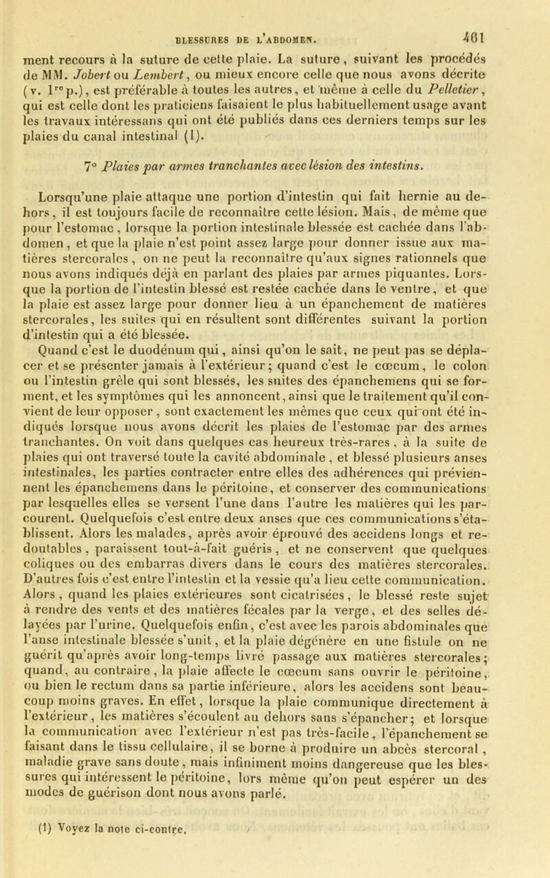 ment recours à la suture de cette plaie. La suture, suivant les procédés de MM. Jobeit ou Lembert, ou mieux encore celle que nous avons décrite (v. l''®p.), est préférable à toutes les autres, et luêine à celle du Pelletier, qui est celle dont les praticiens faisaient le plus liabituellcment usage avant les travaux intéressans qui ont été publiés dans ces derniers temps sur les plaies du canal intestinal (1). 1° Plaies par armes tranchantes avec lésion des intestins. Lorsqu’une plaie attaque une portion d’intestin qui fait hernie au de- hors, il est toujours facile de reconnaître cette lésion. Mais, de même que pour l’estomac , lorsque la portion intestinale blessée est cachée dans l’ab- domen , et que la plaie n’est point assez large pour donner issue aux ma- tières stercoralcs , on ne peut la reconnaîire qu’aux signes rationnels que nous avons indiqués dtj'à en parlant des plaies par armes piquantes. Lors- que la portion de l’intestin blessé est restée cachée dans le ventre, et que la plaie est assez large pour donner lieu à un épanchement de matières stcrcorales, les suites qui en résultent sont différentes suivant la portion d’intestin qui a été blessée. Quand c’est le duodénum qui, ainsi qu’on le sait, ne peut j)as se dépla- cer et se présenter jamais à l’extérieur; quand c’est le cæcum, le colon ou l’intestin grêle qui sont blessés, les suites des épanchemens qui se for- ment, et les symptômes qui les annoncent, ainsi que le traitement qu’il con- vient de leur opposer , sont exactement les mêmes que ceux qui'ont été in- diqués lorsque nous avons décrit les plaies de l’estomac par des armes tranchantes. On voit dans quelque.s cas heureux très-rares, à la suite de plaies qui ont traversé toute la cavité abdominale , et blessé plusieurs anses iFifeslinales, les parties contracter entre elles des adhérences qui prévien- nent les épanchemens dans le péritoine, et conserver des communications par lesquelles elles se versent l’une dans l’autre les matières qui les par- courent. Quelquefois c’est entre deux anses que ces communications s’éta- blissent. Alors les malades, après avoir éprouvé des accidens longs et re- doutables , paraissent tout-à-fait guéris, et ne conservent que quelques coliques ou des embarras divers dans le cours des matières stercorales. D’autres fois c’est entre l’intestin et la vessie qu’a lieu cette communication. Alors, quand les plaies extérieures sont cicatrisées, le blessé reste sujet à rendre des vents et des matières fécales par la verge, et des selles dé- layées par l’urine. Quelquefois enfln, c’est avec les parois abdominales que l’anse intestinale blessée s’unit, et la plaie dégénère en une fistule on ne guérit qu’après avoir long-temps livré passage aux matières steieorales ; quand, au contraire, la plaie affecte le cæcum sans ouvrir le péritoine, ou bien le rectum dans sa partie inférieure, alors les accidens sont beau- coup moins graves. En effet, lorsque la |)laie communique directement à l’extérieur, les matières s’écoulent au dehors sans s’épancher; et lorsque la communication avec 1 extérieur n est pas très-facile, l’épanchement se faisant dans le tissu cellulaire, il se borne à produire un abcès stercoral , maladie grave sans doute, mais infiniment moins dangereuse que les bles- sures qui intéressent le péritoine, lors même qu’on peut espérer un des modes de guérison dont nous avons parlé. (1) Voyez ta note ci-contre.