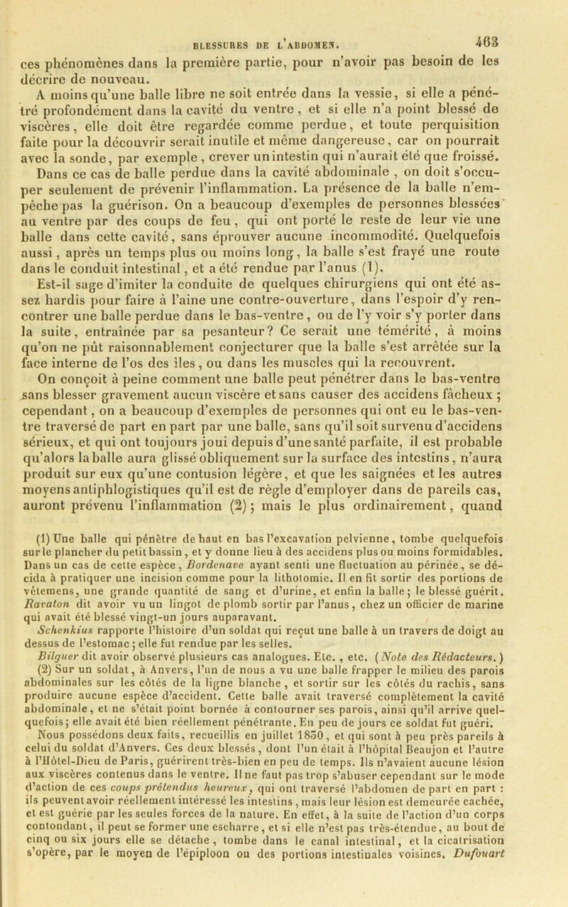 ces phénomènes dans la première partie, pour n’avoir pas besoin de les décrire de nouveau. A moins qu’une balle libre ne soit entrée dans la vessie, si elle a péné- tré profondément dans la cavité du ventre, et si elle n’a point blessé de viscères, elle doit être regardée comme perdue, et toute perquisition faite pour la découvrir serait inutile et meme dangereuse, car on pourrait avec la sonde, par exemple , crever un intestin qui n’aurait été que froissé. Dans ce cas de balle perdue dans la cavité abdominale , on doit s’occu- per seulement de prévenir l’inflammation. La présence de la balle n’em- pèchepas la guérison. On a beaucoup d’exemples de personnes blessées au ventre par des coups de feu, qui ont porté le reste de leur vie une balle dans cette cavité, sans éprouver aucune incommodité. Quelquefois aussi, après un temps plus ou moins long, la balle s’est fraj'é une roule dans le conduit intestinal, et a été rendue par l’anus (1). Est-il sage d’imiter la conduite de quelques chirurgiens qui ont été as- sez hardis pour faire à l’aine une contre-ouverture, dans l’espoir d’y ren- contrer une balle perdue dans le bas-ventre, ou de l’y voir s’y porter dans la suite, entraînée par sa pesanteur? Ce serait une témérité, à moins qu’on ne pût raisonnablement conjecturer que la balle s’est arrêtée sur la face interne de l’os des îles, ou dans les muscles qui la recouvrent. On conçoit à peine comment une balle peut pénétrer dans le bas-ventre sans blesser gravement aucun viscère et sans causer des accidens fâcheux ; cependant, on a beaucoup d’exemples de personnes qui ont eu le bas-ven- tre traversé de part en part par une balle, sans qu’il soit survenu d’accidens sérieux, et qui ont toujours joui depuis d’une santé parfaite, il est probable qu’alors la balle aura glissé obliquement sur la surface des intestins, n’aura produit sur eux qu’une contusion légère, et que les saignées et les autres moyens antiphlogistiques qu’il est de règle d’employer dans de pareils cas, auront prévenu l’inflammation (2) ; mais le plus ordinairement, quand (1) Une balte qui pénètre de haut en bas l’excavation pelvienne, tombe quelquefois sur le plancher du petit bassin , et y donne lieu à des accidens plus ou moins formidables. Dans un cas de cette espèce, Bordenave ayant senti une fluctuation au périnée, se dé- cida à pratiquer une incision comme pour la lithotomie. Il en fit sortir des portions de vétemens, une grande quantité de sang et d’urine, et enfin la balle; le blessé guérit. Rataton dit avoir vu un lingot de plomb sortir par l’anus, chez un officier de marine qui avait été blessé vingt-un jours auparavant. Schenkius rapporte l’histoire d’un soldat qui reçut une balle à un travers de doigt au dessus de l’estomac ; elle fut rendue par les selles. Bilguer dit avoir observé plusieurs cas analogues. Etc. , etc. (Note des Rédacteurs. ) (2) Sur un soldat, à Anvers, l’un de nous a vu une balle frapper le milieu des parois abdominales sur les côtés de la ligne blanche , et sortir sur les côtés du rachis, sans produire aucune espèce d’accident. Cette balle avait traversé complètement la cavité abdominale, et ne s’était point bornée à contourner ses parois, ainsi qu’il arrive quel- quefois; elle avait été bien réellement pénétrante. En peu de jours ce soldat fut guéri. Nous possédons deux faits, recueillis en juillet 1850, et qui sont h peu près pareils à celui du soldat d’Anvers. Ces deux blessés, dont l’un était à l’hôpital Beaujon et l’autre à riIôtel-Dieu de Paris, guérirent très-bien en peu de temps. Us n’avaient aucune lésion aux viscères contenus dans le ventre. Il ne faut pas trop s’abuser cependant sur le mode d’action de ces coups prétendus heureux, qui ont traversé l’abdomen de part en part : ils peuvent avoir réellement intéressé les intestins , mais leur lésion est demeurée cachée, et est guérie par les seules forces de la nature. En effet, à la suite de l’action d’un corps contondant, il peut se former une escharre, et si elle n’est pas très-étendue, au bout de cinq ou six jours elle se détache, tombe dans le canal intestinal, et la cicatrisation s’opère, par le moyen de l’épiploon ou des portions intestinales voisines. Dufouart