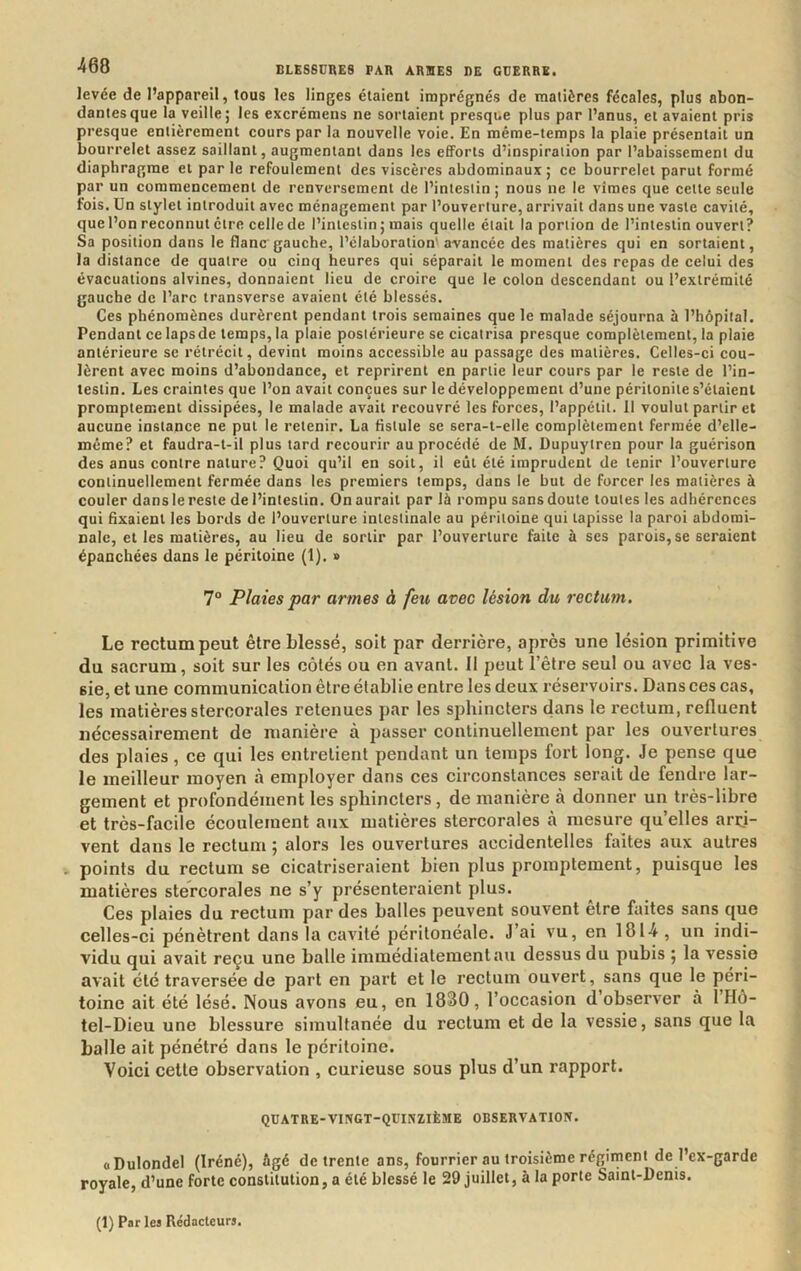 levée de l’appareil, tous les linges étaient imprégnés de matières fécales, plus abon- dantes que la veille; les excrémens ne sortaient presque plus par l’anus, et avaient pris presque entièrement cours par la nouvelle voie. En même-temps la plaie présentait un bourrelet assez saillant, augmentant dans les efforts d’inspiration par l’abaissement du diaphragme et par le refoulement des viscères abdominaux ; ce bourrelet parut formé par un commencement de renversement de l’intestin ; nous ne le vîmes que cette seule fois. Un stylet introduit avec ménagement par l’ouverture, arrivait dans une vaste cavité, que l’on reconnut être celle de l’intestin ; mais quelle était la portion de l’intestin ouvert? Sa position dans le flanc gauche, l’élaboration' avancée des matières qui en sortaient, la distance de quatre ou cinq heures qui séparait le moment des repas de celui des évacuations alvines, donnaient lieu de croire que le colon descendant ou l’extrémité gauche de l’arc transverse avaient été blessés. Ces phénomènes durèrent pendant trois semaines que le malade séjourna à l’hôpital. Pendant ce lapsde temps, la plaie postérieure se cicatrisa presque complètement, la plaie antérieure se rétrécit, devint moins accessible au passage des matières. Celles-ci cou- lèrent avec moins d’abondance, et reprirent en partie leur cours par le reste de l’in- testin. Les craintes que l’on avait conçues sur le développement d’une péritonite s’élaienl promptement dissipées, le malade avait recouvré les forces, l’appétit. Il voulut partir et aucune instance ne put le retenir. La fistule se sera-t-elle complètement fermée d’elle- méme? et faudra-t-il plus tard recourir au procédé de M. Dupuytren pour la guérison des anus contre nature? Quoi qu’il en soit, il eût été imprudent de tenir l’ouverture continuellement fermée dans les premiers temps, dans le but de forcer les matières à couler dans le reste de l’intestin. On aurait par là rompu sans doute toutes les adhérences qui Axaient les bords de l’ouverture intestinale au péritoine qui tapisse la paroi abdomi- nale, et les matières, au lieu de sortir par l’ouverture faite à ses parois, se seraient épanchées dans le péritoine (1). » 7° Plaies par armes à feu avec lésion du rectum. Le rectum peut être blessé, soit par derrière, après une lésion primitive du sacrum, soit sur les côtés ou en avant. Il peut l’être seul ou avec la ves- sie, et une communication être établie entre les deux réservoirs. Dans ces cas, les matières stercorales retenues par les sphincters dans le rectum, refluent nécessairement de manière à passer continuellement par les ouvertures des plaies, ce qui les entretient pendant un temps fort long. Je pense que le meilleur moyen à employer dans ces circonstances serait de fendre lar- gement et profondément les sphincters, de manière à donner un très-libre et très-facile écoulement aux matières stercorales à mesure qu’elles arri- vent dans le rectum ; alors les ouvertures accidentelles faites aux autres . points du rectum se cicatriseraient bien plus promptement, puisque les matières stercorales ne s’y présenteraient plus. Ces plaies du rectum par des balles peuvent souvent être faites sans que celles-ci pénètrent dans la cavité péritonéale. J ai vu, en 181-4 , un indi- vidu qui avait reçu une balle immédiatement au dessus du pubis ; la vessie avait été traversée de part en part et le rectum ouvert, sans que le péri- toine ait été lésé. Nous avons eu, en 1830, l’occasion d’observer à 1 Hô- tel-Dieu une blessure simultanée du rectum et de la vessie, sans que la balle ait pénétré dans le péritoine. Voici cette observation , curieuse sous plus d’un rapport. QUATRE-VINGT-QUINZIÈME OBSERVATION. cDulondel (Iréné), Agé de trente ans, fourrier au troisième régiment de l’ex-garde royale, d’une forte constitution, a été blessé le 29 juillet, à la porte Saint-Denis. (1) Par les Rédacteurs.