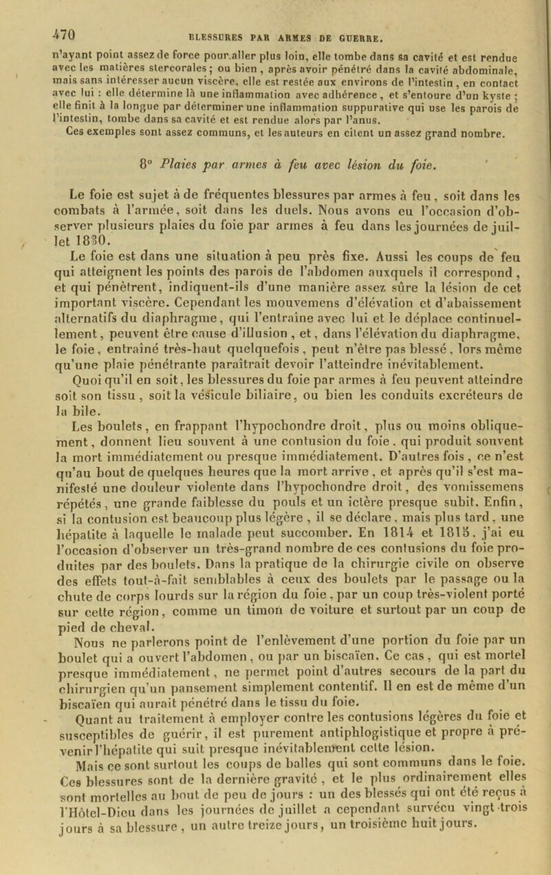 n’ayant point assez de force potir.aller plus loin, elle tombe dans sa cavité et est rendue avec les matières stercorales; ou bien , après avoir pénétré dans la cavité abdominale, mais sans intéresser aucun viscère, elle est restée aux environs de l’intestin , en contact avec lui : elle détermine là une inflammation avec adhérence, et s’entoure d’un kyste ; elle finit à la Ion{»uc par déterminer une inflammation suppurative qui use les parois de l’intestin, tombe dans sa cavité et est rendue alors par l’anus. Ces exemples sont assez communs, cl les auteurs en citent un assez grand nombre. 8° Plaies par armes à feu avec lésion du foie. Le foie est sujet à de fréquentes blessures par armes à feu, soit dans les combats à l’armée, soit dans les duels. Nous avons eu l’occasion d’ob- server plusieurs plaies du foie par armes à feu dans les journées de juil- let 1830. Le foie est dans une situation à peu près fixe. Aussi les coups de'feu qui atteignent les points des parois de l’abdomen auxquels il correspond , et qui pénètrent, indiquent-ils d’une manière assez sûre la lésion de cet important viscère. Cependant les mouvemens d’élévation et d’abaissement alternatifs du diaphragme, qui l’entraîne avec lui et le déplace continuel- lement , peuvent être cause d’illusion , et, dans l’élévation du diaphragme, le foie, entraîné très-haut quelquefois, peut n’être pas blessé , lors même qu’une plaie pénétrante paraîtrait devoir l’atteindre inévitablement. Quoi qu’il en soit, les blessures du foie par armes à feu peuvent atteindre soit son tissu , soit la véhicule biliaire, ou bien les conduits excréteurs de la bile. Les boulets, en frappant l’hypocbondre droit, plus ou moins oblique- ment, donnent lieu souvent à une contusion du foie, qui produit souvent la mort immédiatement ou presque immédiatement. D’autres fois , ce n’est qu’au bout de quelques heures que la mort arrive , et après qu’il s’est ma- nifeslé une douleur violente dans l’bypochondre droit, des voniissemens répétés, une grande faiblesse du pouls et un ictère presque subit. Enfin, si la contusion est beaucoup plus légère , il se déclare, mais plus tard , une liépatite à laquelle le malade peut succomber. En 1814 et 181S. j’ai eu l’occasion d’observer un très-grand nombre de ces confusions du foie pro- duites par des boulets. Dans la pratique de la chirurgie civile on observe des effets toul-à-fait semblables à ceux des boulets par le passage ou la chute de corps lourds sur la région du foie , par un coup très-violent porté sur cette région, comme un tiraoù de voiture et surtout par un coup de pied de cheval. Nous ne parlerons point de l’enlèvement d’une portion du foie par un boulet qui a ouvert l’abdomen , ou par un biscaïen. Ce cas , qui est mortel presque immédiatement, ne permet point d’autres secours de la part du chirurgien qu’un pansement simplement contentif. Il en est de même d’un biscaïen qui aurait pénétré dans le tissu du foie. Quant au traitement à employer contre les contusions légères du foie et susceptibles de guérir, il est purement antiphlogistique et propre cà pré- venir l’hépatite qui suit presque inévitablement celte lésion. Mais ce sont surtout les coups de balles qui sont communs dans le foie. Ces blessures sont de la dernière gravité , et le plus ordinairement elles sont mortelles au bout de peu de jours : un des blessés qui ont été reçus à l'Hôtel-Dicu dans les journées de juillet a cependant survécu vingt trois jours là sa blessure , un autre treize jours, un troisième huit jours.