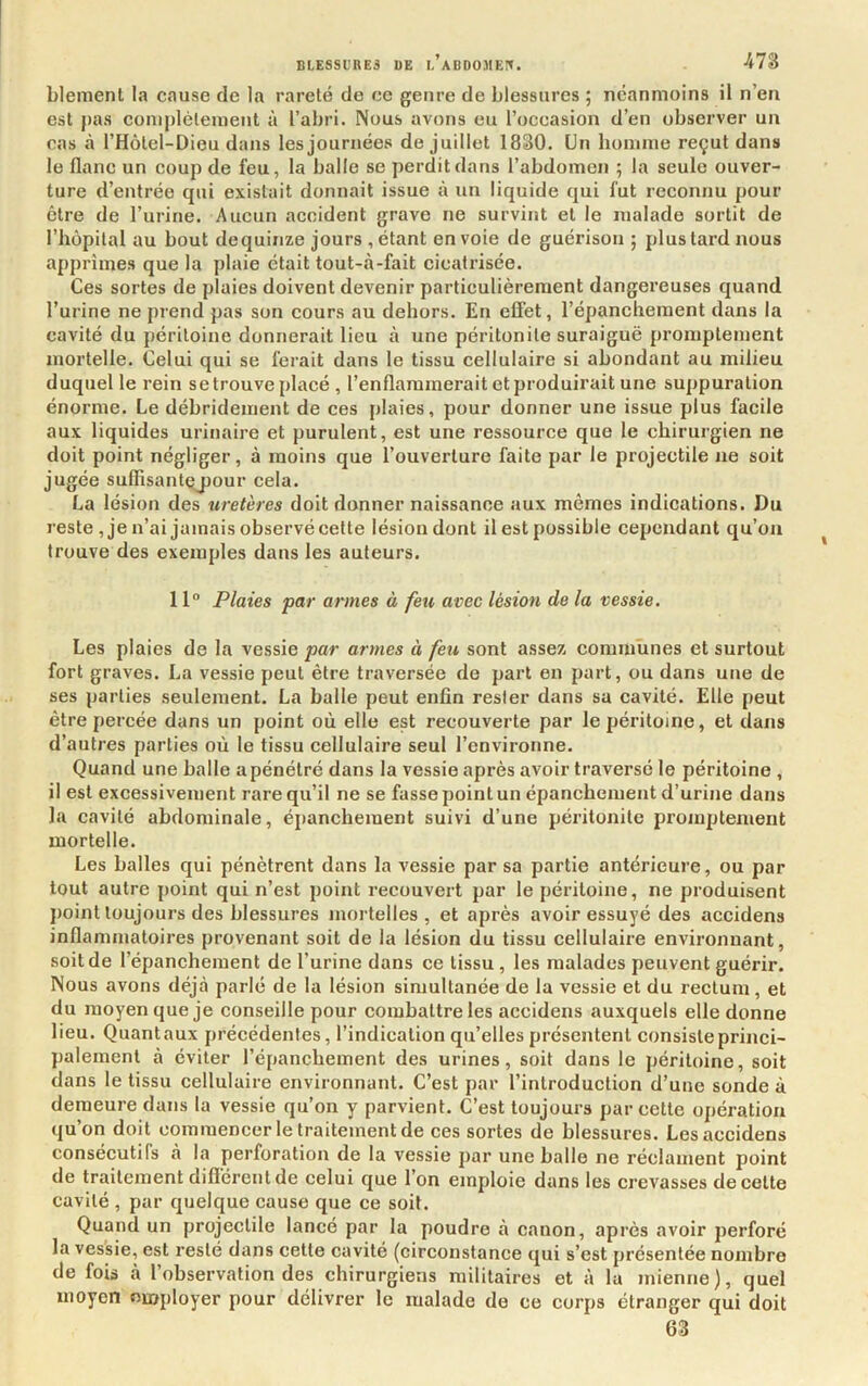 blemenl la cause de la rareté de ce genre de blessures ; neanmoins il n’en est pas comjdéleiueiit à l’abri. Nous avons eu l’occasion d’en observer un cas à l’Hôtel-Dieu dans les journées de juillet 1830. Un boinnie reçut dans le flanc un coup de feu, la balle se perdit dans l’abdomen ; la seule ouver- ture d’entrée qui existait donnait issue à un liquide qui fut reconnu pour être de l’urine. Aucun accident grave ne survint et le malade sortit de l’hêpilal au bout dequinze jours , étant envoie de guérison ; plus tard nous apprîmes que la plaie était tout-tà-fait cicatrisée. Ces sortes de plaies doivent devenir particulièrement dangereuses quand l’urine ne prend pas son cours au dehors. En effet, l’épanchement dans la cavité du péritoine donnerait lieu à une péritonite suraiguë promptement mortelle. Celui qui se ferait dans le tissu cellulaire si abondant au milieu duquel le rein se trouve placé , l’enflammerait et produirait une suppuration énorme. Le débridement de ces plaies, pour donner une issue plus facile aux liquides urinaire et purulent, est une ressource que le chirurgien ne doit point négliger, à moins que l’ouverture faite par le projectile ne soit jugée suffisantçjjour cela. La lésion des uretères doit donner naissance aux mêmes indications. Du reste , je n’ai jamais observé cette lésion dont il est possible cependant qu’on trouve des exemples dans les auteurs. 11° Plaies par armes à feu avec lésion de la vessie. Les plaies de la vessie par armes à feu sont assez communes et surtout fort graves. La vessie peut être traversée de part en part, ou dans une de ses parties seulement. La balle peut enfin rester dans sa cavité. Elle peut être percée dans un point où elle est recouverte par le péritoine, et dans d’autres parties où le tissu cellulaire seul l’environne. Quand une balle a pénétré dans la vessie après avoir traversé le péritoine , il est excessivement rare qu’il ne se fasse point un épanchement d’urine dans la cavité abdominale, épanchement suivi d’une péritonite promptement mortelle. Les balles qui pénètrent dans la vessie par sa partie antérieure, ou par tout autre point qui n’est point recouvert par le péritoine, ne produisent point toujours des blessures mortelles, et après avoir essuyé des accidens inflammatoires provenant soit de la lésion du tissu cellulaire environnant, soit de l’épanchement de l’urine dans ce tissu , les malades peuvent guérir. Nous avons déjà parlé de la lésion simultanée de la vessie et du rectum, et du moyen que je conseille pour combattre les accidens auxquels elle donne lieu. Quantaux précédentes, l’indication qu’elles présentent consiste princi- palement à éviter l’épanchement des urines, soit dans le péritoine, soit dans le tissu cellulaire environnant. C’est par l’introduction d’une sonde à demeure dans la vessie qu’on y parvient. C’est toujours par cette opération qu’on doit commencer le traitement de ces sortes de blessures. Les accidens consécutifs a la perforation de la vessie par une balle ne réclament point de traitement difiérent de celui que l’on emploie dans les crevasses de cette cavité , par quelque cause que ce soit. Quanti un projectile lancé par la poudre à canon, après avoir perforé la vessie, est resté dans cette cavité (circonstance qui s’est présentée nombre de fois à l’observation des chirurgiens militaires et à la mienne), quel moyen employer pour délivrer le malade de ce corps étranger qui doit 63