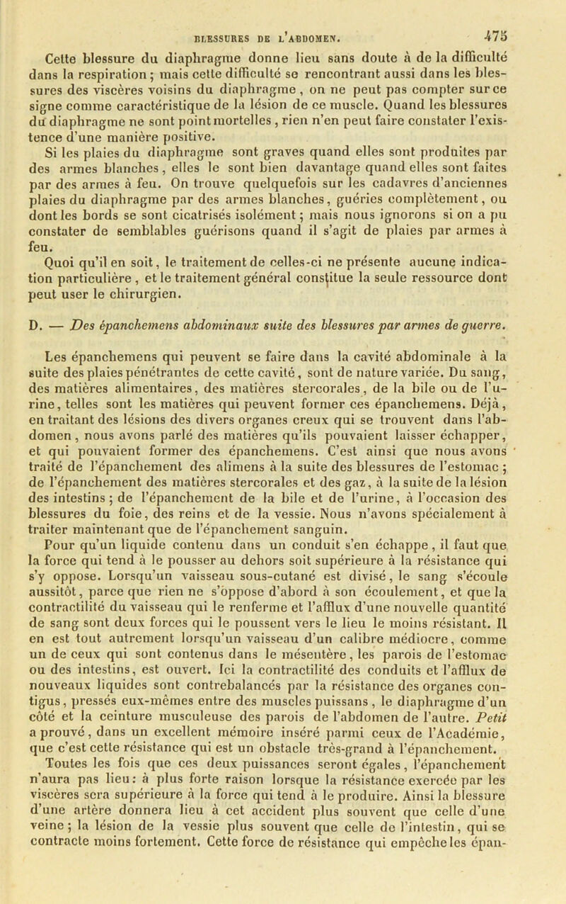 nr.ESSDRES DE l’agdomeiv. Cette blessure du diaphragme donne lieu sans doute à de la difficulté dans la respiration ; mais celle difficulté se rencontrant aussi dans les bles- sures des viscères voisins du diaphragme, on ne peut pas compter sur ce signe comme caractéristique de la lésion de ce muscle. Quand les blessures du diaphragme ne sont point mortelles , rien n’en peut faire constater l’exis- tence d’une manière positive. Si les plaies du diaphragme sont graves quand elles sont produites par des armes blanches , elles le sont bien davantage quand elles sont faites par des armes à feu. On trouve quelquefois sur les cadavres d’anciennes plaies du diaphragme par des armes blanches, guéries complètement, ou dont les bords se sont cicatrisés isolément ; mais nous ignorons si on a pu constater de semblables guérisons quand il s’agit de plaies par armes à feu. Quoi qu’il en soit, le traitement de celles-ci ne présente aucune indica- tion particulière , et le traitement général constitue la seule ressource dont peut user le chirurgien. D. — Des épancheinens abdominaux suite des blessures par armes de guerre. Les épanchemens qui peuvent se faire dans la cavité abdominale à la suite des plaies pénétrantes de cette cavité, sont de nature variée. Du sang, des matières alimentaires, des matières stercorales, de la bile ou de l’u- rine, telles sont les matières qui peuvent former ces épanchemens. Déjà, en traitant des lésions des divers organes creux qui se trouvent dans l’ab- domen, nous avons parlé des matières qu’ils pouvaient laisser échapper, et qui pouvaient former des épanchemens. C’est ainsi que nous avons traité de l’épanchement des alimens à la suite des blessures de l’estomac ; de l’épanchement des matières stercorales et des gaz, à la suite de la lésion des intestins; de l’épanchement de la bile et de l’urine, à l’occasion des blessures du foie, des reins et de la vessie. Nous n’avons spécialement à traiter maintenant que de l’épanchement sanguin. Pour qu’un liquide contenu dans un conduit s’en échappe, il faut que la force qui tend à le pousser au dehors soit supérieure à la résistance qui s’y oppose. Lorsqu’un vaisseau sous-cutané est divisé, le sang s’écoule aussitôt, parce que rien ne s’oppose d’abord à son écoulement, et que la contractilité du vaisseau qui le renferme et l’affiux d’une nouvelle quantité de sang sont deux forces qui le poussent vers le lieu le moins résistant. Il en est tout autrement lorsqu’un vaisseau d’un calibre médiocre, comme un de ceux qui sont contenus dans le mésentère, les parois de l’estomac ou des intestins, est ouvert. Ici la contractilité des conduits et l’affiux de nouveaux liquides sont contrebalancés par la résistance des organes con- tigus, pressés eux-mêmes entre des muscles puissans , le diaphragme d’un côté et la ceinture musculeuse des parois de l’abdomen de l’autre. Petit a prouvé, dans un excellent mémoire inséré parmi ceux de l’Académie, que c’est cette résistance qui est un obstacle très-grand à l’épanchement. Toutes les fois que ces deux puissances seront égales, l’épanchement n’aura pas lieu: à plus forte raison lorsque la résistance exercée par les viscères sera supérieure à la force qui tend à le produire. Ainsi la blessure d’une artère donnera lieu à cet accident plus souvent que celle d’une veine; la lésion de la vessie plus souvent que celle de l’intestin, qui se contracte moins fortement. Cette force de résistance qui empêche les épaii-