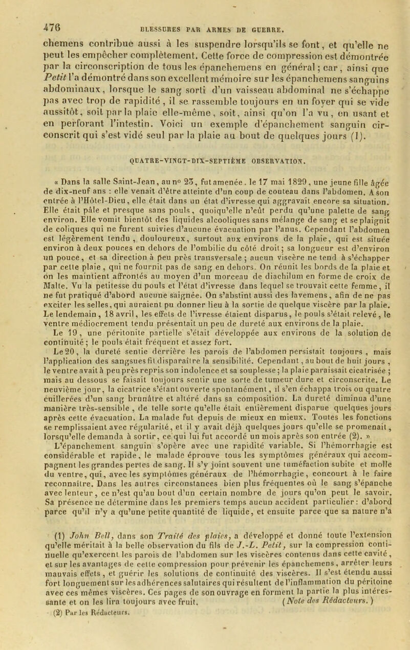 chemens contribue aussi à les suspendre lorsqu’ils se font, et qu’elle ne })eut les empêcher complètement. Cette force de compression est démontrée par la circonscription de tous les épancheraens en général ; car, ainsi que Petit l’a démontré dans son excellent mémoire sur les épanchemens sanguins abdominaux, lorsque le sang sorti d’un vaisseau abdominal ne s’échappe pas avec trop de rapidité, il se rassemble toujours en un foyer qui se vide aussitôt, soit par la plaie elle-même, soit, ainsi qu’on l’a vu, en usant et en perforant l’intestin. Voici un exemple d’épanchement sanguin cir- conscrit qui s’est vidé seul par la plaie au bout de quelques jours (1). QÜATRE-VIXGT-mX-SEPTIÈME OBSERVATION. « Dans la salle Saint-Jean, au n° 23, fut amenée. le 17 mai 1829, une jeune fille âgée de dix-neuf ans : elle venait d’étre atteinte d’un eoup de couteau dans l’abdomen. A son entrée à l’IIôtel-Dieu, elle était dans un état d’ivresse qui aggravait encore sa situation. Elle était pâle et presque sans pouls, quoiqu’elle n’eût perdu qu’une palette de sang environ. Elle vomit bientôt des liquides alcooliques sans mélange de sang et se plaignit de coliques qui ne furent suivies d’aucune évacuation par l’anus. Cependant l’abdomen est légèrement tendu , douloureux, surtout aux environs de la plaie, qui est située environ à deux pouces en dehors de l’ombilic du côté droit; sa longueur est d’environ un pouce, et sa direction à peu près transversale ; aucun viscère ne tend à s’échapper par cette plaie , qui ne fournil pas de sang en dehors. On réunit les bords de la plaie et on les maintient affrontés au moyen d’un morceau de diachilum en forme de croix de Malte. Vu la petitesse du pouls et l’étal d’ivresse dans lequel se trouvait cette femme, il ne fut pratiqué d’abord aucune saignée. On s’abstint aussi des lavemens, afin de ne pas exciter les selles, qui auraient pu donner lieu à la sortie de quelque viscère par la plaie. Le lendemain , 18 avril, les effets de l’ivresse étaient disparus, le pouls s’était relevé , le ventre médiocrement tendu présentait un peu de dureté aux environs de la plaie. Le 19, une péritonite partielle s’était développée aux environs de la solution de continuité ; le pouls était fréquent et assez fort. Le20, la dureté sentie derrière les parois de l’abdomen persistait toujours, mais l’application des sangsues fit disparaître la sensibilité. Cependant, au bout de huit jours , le ventre avait à peu près repris son indolence et sa souplesse ; la plaie paraissait cicatrisée ; mais au dessous se faisait toujours sentir une sorte de tumeur dure et circonscrite. Le neuvième jour, la cicatrice s’élanl ouverte spontanément, il s’en échappa trois ou quatre cuillerées d’un sang brunâtre et altéré dans sa composition. La dureté diminua d’une manière très-sensible , de telle sorte qu’elle était entièrement disparue quelques jours après cette évacuation. La malade fut depuis de mieux en mieux. Toutes les fonctions se remplissaient avec régularité, et il y avait déjà quelques jours qu’elle se promenait, lorsqu’elle demanda à sortir, ce qui lui fut accordé un mois après son entrée (2). » L’épanchement sanguin s’opère avec une rapidité variable. Si l’hémorrhagie est considérable et rapide, le malade éprouve tous les symptômes généraux qui accom- pagnent les grandes pertes de sang. Il s’y joint souvent une tuméfaction subite et molle du ventre, qui, avec les symptômes généraux de l’hémorrhagie, concourt à le faire reconnaître. Dans les autres circonstances bien plus fréquentes où le sang s’épanche avec lenteur, ce n’est qu’au bout d’un certain nombre de jours qu’on peut le savoir. Sa présence ne détermine dans les premiers temps aucun accident particulier: d’abord parce qu’d n’y a qu’une petite quantité de liquide, et ensuite parce que sa nature n’a (1) Jo/ui Bell, dans son Traité des plates, a développé et donné toute l’extension qu’elle méritait à la belle observation du fils de J.-L. Petit, sur la compression conti- nuelle qu’exercent les parois de l’abdomen sur les viscères contenus dans cette cavité , et sur les avantages de cette compression pour prévenir les épanchemens, arrêter leurs mauvais effets, et guérir les solutions de continuité des viscères. Il s’est étendu aussi fort longuement sur lesadhérences salutaires qui résultent de l’inflammation du péritoine avec ces mêmes viscères. Ces pages de son ouvrage en forment la partie la plus intéres- sante et on les lira toujours avec fruit. {Note des Rédacteurs, ) (2) Par les Rédacteurs.