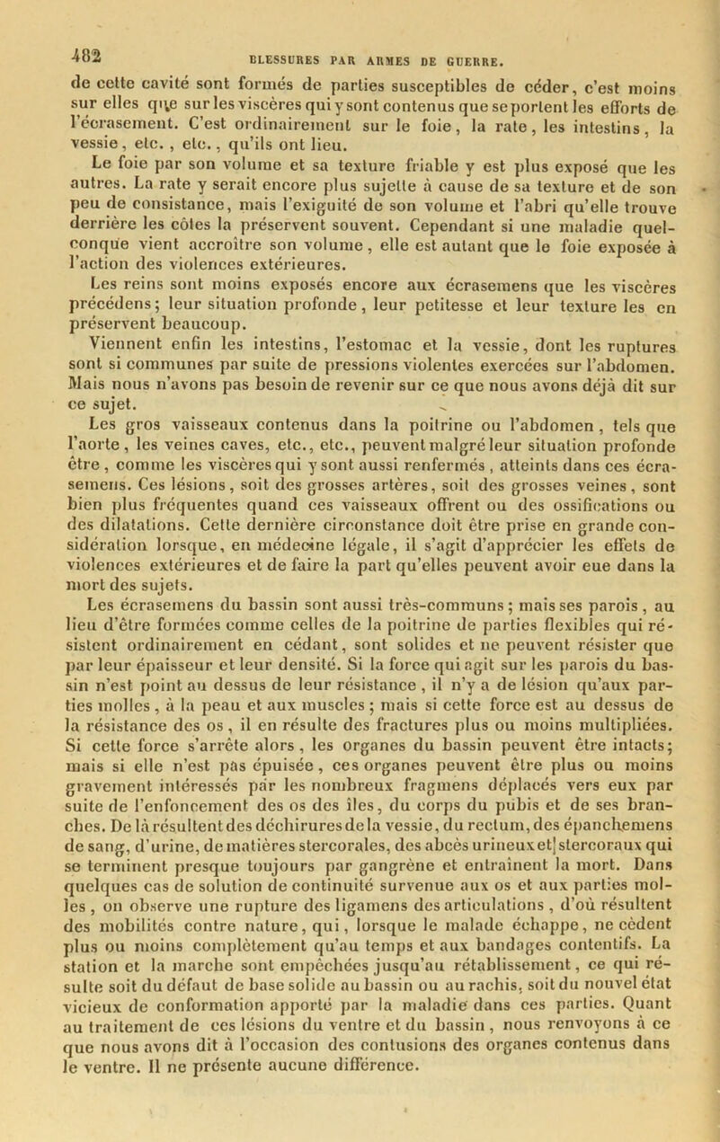 de celte cavité sont formés de parties susceptibles de céder, c’est moins sur elles qi^e sur les viscères qui y sont contenus que se portent les efforts de récrasement. C’est ordinairement sur le foie, la rate, les intestins, la vessie, etc. , etc., qu’ils ont lieu. Le foie par son volume et sa texture friable y est plus exposé que les autres. La rate y serait encore plus sujette à cause de sa texture et de son peu de consistance, mais l’exiguité de son volume et l’abri qu’elle trouve derrière les côtes la préservent souvent. Cependant si une maladie quel- conque vient accroître son volume , elle est autant que le foie exposée à l’action des violences extérieures. Les reins sont moins exposés encore aux écrasemens que les viscères précédées; leur situation profonde, leur petitesse et leur texture les en préservent beaucoup. Viennent enfin les intestins, l’estomac et la vessie, dont les ruptures sont si communes par suite de pressions violentes exercées sur l’abdomen. Mais nous n’avons pas besoin de revenir sur ce que nous avons déjà dit sur ce sujet. Les gros vaisseaux contenus dans la poitrine ou l’abdomen , tels que l’aorte, les veines caves, etc., etc., peuvent malgré leur situation profonde être , comme les viscères qui y sont aussi renfermés , atteints dans ces écra- semetis. Ces lésions, soit des grosses artères, soit des grosses veines, sont bien plus fréquentes quand ces vaisseaux offrent ou des ossifications ou des dilatations. Celle dernière circonstance doit être prise en grande con- sidération lorsque, eu médecine légale, il s’agit d’apprécier les effets de violences extérieures et de faire la part qu’elles peuvent avoir eue dans la mort des sujets. Les écrasemens du bassin sont aussi très-communs; mais ses parois , au lieu d’être formées comme celles de la poitrine de parties flexibles qui ré- sistent ordinairement en cédant, sont solides et ne peuvent résister que par leur épaisseur et leur densité. Si la force qui agit sur les parois du bas- sin n’est point au dessus de leur résistance , il n’y a de lésion qu’aux par- ties molles , à la peau et aux muscles ; mais si cette force est au dessus de la résistance des os, il en résulte des fractures plus ou moins multipliées. Si cette force s’arrête alors, les organes du bassin peuvent être intacts; mais si elle n’est pas épuisée, ces organes peuvent être plus ou moins gravement intéressés par les nombreux fragmens déplacés vers eux par suite de l’enfoncement des os des îles, du corps du pubis et de ses bran- ches. De là résultent des déchirures de la vessie, du rectum, des épancKemens de sang, d’urine, de matières stercorales, des abcès urineuxetjslercoraux qui se terminent presque toujours par gangrène et entraînent la mort. Dans quelques cas de solution de continuité survenue aux os et aux parties mol- les , on observe une rupture des ligamens désarticulations , d’où résultent des mobilités contre nature, qui, lorsque le malade échappe, ne cèdent plus ou moins complètement qu’au temps et aux bandages contentifs. La station et la marche sont empêchées jusqu’au rétablissement, ce qui ré- sulte soit du défaut de base solide au bassin ou au rachis, soit du nouvel état vicieux de conformation apporté par la maladie dans ces parties. Quant au traitement de ces lésions du ventre et du bassin , nous renvoyons à ce que nous avons dit à l’occasion des contusions des organes contenus dans le ventre. Il ne présente aucune différence.