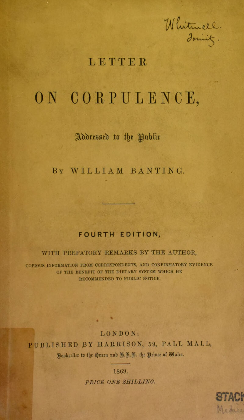 ON CORPULENCE Sltibasscb io Ilje public By WILLI x\M banting. FOURTH EDITION, WITH PREFATOEY REMAEKS BY THE AUTHOR, COPIOUS IXFOUMATION FROM COKRESPONBENTS, AND CONFIRMATORY EVIDENCE OF THE BENEFIT OF THE DIETARY SYSTEM WHICH HE RECOMMENDED TO PUBLIC NOTICE 4 LONDON: PUBLISHED 3Y HARRISON, 59, PALL MALL, •1 1869. FBICE ONE SHILLING.