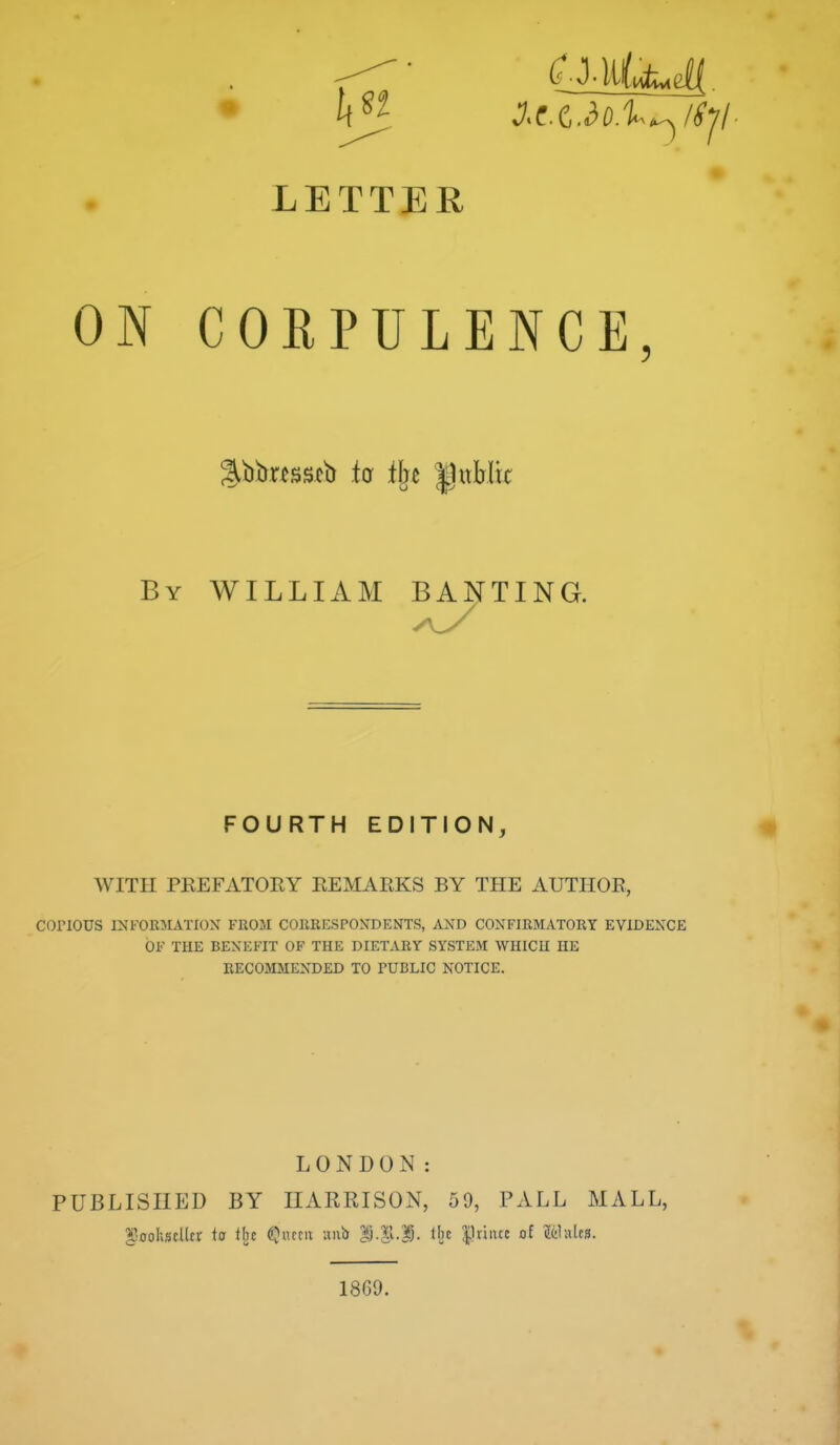 ON CORPULENCE, By WILLIAM BANTING. FOURTH EDITION, WITH PKEFATOEY EEMAEKS BY THE AUTHOR, COPIOUS INFORMATION FROM CORRESPONDENTS, AND CONFIRMATORY EVIDENCE OF THE BENEFIT OF THE DIETARY SYSTEM WHICH HE RECOMMENDED TO TUBLIC NOTICE. LONDON: PUBLISHED BY HARRISON, 59, PALL MALL, ^^oohstlltr ta tbe ^Jiucii ani> *).|l.D. tlic priiuc of &lales. 1869.