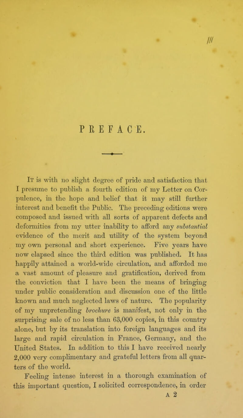 PREFACE. It is with no slight degree of pride and satisfaction that I presume to pubHsh a fourth edition of my Letter on Cor- pulence, in the hope and belief that it may still fin*ther interest and benefit the Public. The precedmg editions were composed and issued with all sorts of apparent defects and deformities from my utter inability to afford any substantial evidence of the merit and utility of the system beyond my own personal and short experience. Five years have now elapsed since the thii-d edition was published. It has happily attained a world-wide circulation, and afforded me a vast amomit of pleasure and gratification, derived from the conviction that I have been the means of bringing under public consideration and discussion one of the little known and much neglected laws of nature. The popularity of my unpretending brochure is manifest, not only in the surprising sale of no less than 63,000 copies, in this coimtry alone, but by its translation into foreign languages and its large and rapid circulation in France, Germany, and the United States. In addition to this I have received nearly 2,000 very complimentary and grateful letters from all quar- ters of the world. Feeling intense interest m a thorough examination of this important question, I solicited correspondence, in order A 2