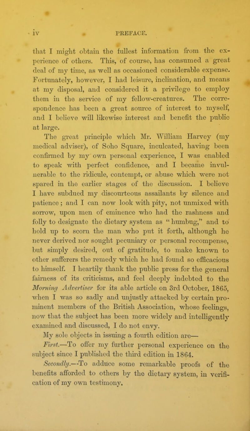 that I might obtain the fullest information from the ex- perience of others. This, of com'se, has consumed a great deal of my time, as well as occasioned considerable expense. Fortunately, hoAvever, I had leisure, inclination, and means at my disposal, and considered it a privilege to employ them in the service of my fellow-creatures. The corre- spondence has been a great source of interest to myself, and I believe will likewise interest and benefit the public at large. The great principle which Mr. William Harvey (my medical adviser), of Soho Square, inculcated, having been confirmed by my own personal experience, I was enabled to speak with perfect confidence, and I became invul- nerable to the ridicule, contempt, or abuse which were not spared in tlie earlier stages of the discussion. I believe I have subdued my discourteous assailants by silence and patience ; and I can now look with pit}^, not unmixed Avith son'ow, upon men of eminence who had the rashness and folly to designate the dietary system as  humbug, and to hold up to scorn the man who put it forth, although he never derived nor sought pecuniary or personal recompense, but simply desii*ed, out of gi'atitude, to make known to other sufferers the remedy which he had found so efficacious to himself. I heartily thank the public press for the general fairness of its criticisms, and feel deeply indebted to the Morning Advertiser for its able article on 3rd October, 1865, when I was so sadly and unjustly attacked by certain pro- minent members of the British Association, whose feelings, noAv that the subject has been more widely and intelligently examined and discussed, I do not envy. My sole objects in issuing a foiu'th edition are— Fii^st.—To offer my further personal experience on the .subject since I published the third edition in 1864. Secondly.—To adduce some remarkable proofs of the benefits afforded to others by the dietary system, in verifi- cation of my own testimony.