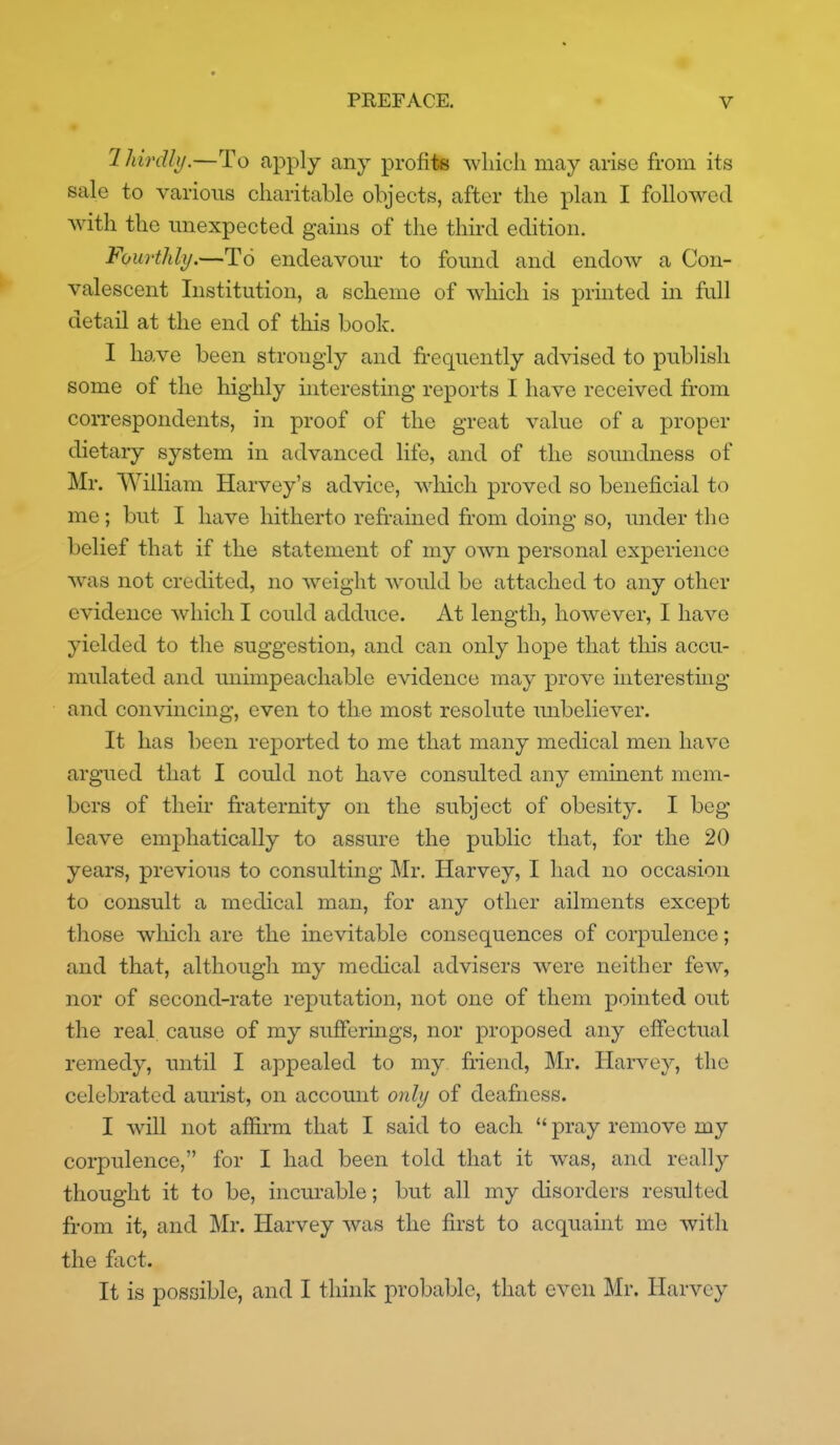 lldrdhj.—To apply any profite wliicli may arise from its sale to various charitable objects, after the plan I followed with the unexpected gains of the third edition. Fourthli/.—To endeavour to found and endow a Con- valescent Institution, a scheme of which is printed in full detail at the end of this book. I have been strongly and fi-equently advised to publish some of the highly interestmg reports I have received from correspondents, in proof of the great value of a proper dietary system in advanced life, and of the soundness of Mr. William Harvey's advice, wliich proved so beneficial to me; but I have hitherto refrained from doing so, under the belief that if the statement of my own personal experience was not credited, no weight would be attached to any other evidence which I could adduce. At length, however, I have yielded to the suggestion, and can only hope that this accu- mulated and unimpeachable evidence may prove interesting and convincing, even to the most resolute unbeliever. It has been reported to me that many medical men have argued that I could not have consulted any eminent mem- bers of their fraternity on the subject of obesity. I beg leave emphatically to assure the public that, for the 20 years, previous to consulting Mr. Harvey, I had no occasion to consult a medical man, for any other ailments except those wliich are the inevitable consequences of corpulence; and that, although my medical advisers were neither few, nor of second-rate reputation, not one of them pointed out the real cause of my sufferings, nor proposed any effectual remedy, mitil I appealed to my friend, Mr. Harvey, the celebrated aurist, on account onli/ of deafness. I will not affirm that I said to each  pray remove my corpulence, for I had been told that it was, and really thought it to be, incurable; but all my disorders resulted from it, and Mr. Harvey was the first to acquaint me with the fact. It is possible, and I think probable, that even Mr. Harvey