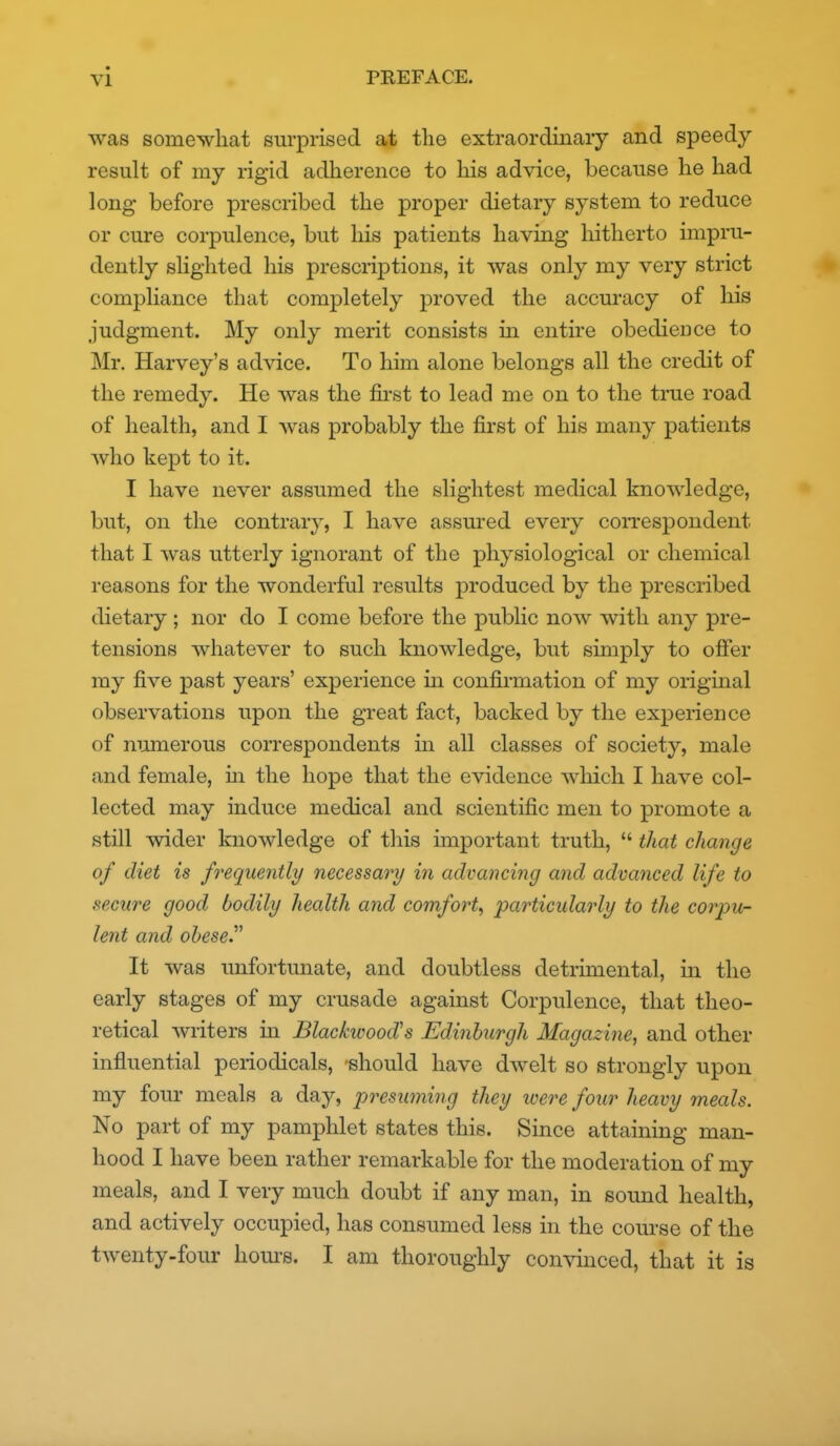 was somewhat surprised at tlie extraordinary and speedy result of my rigid adherence to his advice, because he had long before prescribed the proper dietary system to reduce or cure corpulence, but his patients haviag liitherto impru- dently slighted his prescriptions, it was only my very strict compliance that completely proved the accuracy of his judgment. My only merit consists in entire obedience to Mr, Harvey's advice. To him alone belongs all the credit of the remedy. He was the first to lead me on to the true road of health, and I was probably the first of his many patients who kept to it. I have never assumed the slightest medical knowledge, but, on the contrary, I have assured every coiTespondent that I was utterly ignorant of the physiological or chemical reasons for the wonderful results produced by the prescribed dietary; nor do I come before the public now with any pre- tensions whatever to such knowledge, but simply to offer my five past years' experience in confii-mation of my original observations upon the great fact, backed by the experience of mamerous correspondents m all classes of society, male and female, in the hope that the evidence which I have col- lected may induce medical and scientific men to promote a still wider knowledge of this important truth,  that change of diet is frequently necessary in advancing and advanced life to secure good bodily health and comfort^ particularly to the corpu- lent and obese. It was unfortunate, and doubtless detrimental, in the early stages of my crusade against Corpulence, that theo- retical writers in Blackwood's Edinburgh Magazine, and other influential periodicals, -should have dwelt so strongly upon my four meals a day, presuming they were four heavy meals. No part of my pamphlet states this. Since attaining man- hood I have been rather remarkable for the moderation of my meals, and I very much doubt if any man, in sound health, and actively occupied, has consumed less in the course of the twenty-four hom-s. I am thoroughly convmced, that it is