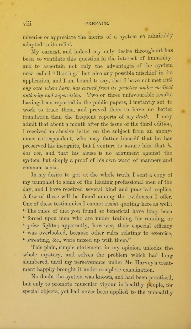 miseries or appreciate the merits of a system so admii-ably adapted to its relief. My earnest, and indeed my only desire througliout has been to ventilate this question in the interest of humanity, and to ascertain not only the advantages of the system now called  Banting, but also any possible mischief in its application, and I am bound to say, that I have not met loith any case lohere harm has ensued from its ^:)?'«c^ice under medical authority and supervision. Two or three unfavourable results having been reported in the public papers, I instantly set to work to trace them, and proved them to have no better foundation than the frequent reports of my death. I may admit that about a month after the issue of tlie tliird edition, I received an abusive letter on the subject from an anony- mous correspondent, who may flatter himself that he has preserved his incognito, but I venture to assure him that he has not, and that his abuse is no argument against the system, but simply a proof of his own want of manners and common sense. In my desire to get at the whole truth, I sent a copy ot my pamphlet to some of the leading professional men of the day, and I have received several kmd and practical replies. A few of these will be found among the evidences I offer. One of these testimonies I cannot resist quoting here as well:  The rules of diet you found so beneficial have long been  forced upon men who are under training for running, or  prize fights ; apparently, however, their especial efficacy  was overlooked, because other rules relating to exercise,  sweating, &c., were mixed up with them. This plain, simple statement, in my opinion, unlocks the whole mysteiy, and solves the problem which had long slumbered, until my perseverance under Mr. Harvey's treat- ment happily brought it under complete examination. No doubt the system was known, and had been practised, but only to promote muscular vigour in healthy people, for special objects, yet had never been applied to the imhealtliy