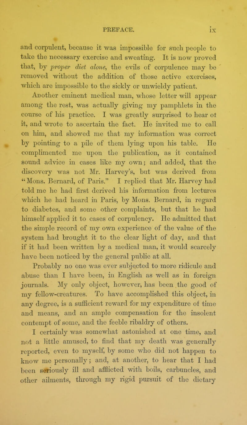 and corpulent, because it was impossible for snch people to take the necessary exercise and SAveating. It is now proved that, by proper diet alone, the evils of corpulence may be removed without the addition of those active exercises, which are impossible to the sickly or unwieldy patient. Another eminent medical man, whose letter will appear among the rest, was actually giving my pamphlets in the course of his practice. I was greatly surprised to hear ot it, and wrote to ascertain the fact. He invited me to call on him, and showed me that my information was correct by pointing to a pile of them lying upon his table. He complimented me upon the publication, as it contained sound advice in cases like my own; and added, that the discovery was not Mr. Harvey's, but was derived from  Mons. Bernard, of Paris. I replied that Mr. Harvey had told me he had first derived his information from lectm'es which he had heard in Paris, by Mons. Bernard, in regard to diabetes, and some other complaints, but that he had himself applied it to cases of corpulency. He admitted that the simple record of my own experience of the value of the system had brought it to the clear light of day, and that if it had been written by a medical man, it would scarcely have been noticed by the general public at all. Probably no one was ever subjected to more ridicule and abuse than I have been, in English as w^ell as in foreign journals. My only object, however, has been the good of my fellow-creatm*es. To have accomplished this object, in any degree, is a sufficient reward for my expenditure of time and means, and an ample compensation for the insolent contempt of some, and the feeble ribaldry of others. I certainly was somewhat astonished at one time, and not a little amused, to find that my death was generally reported, even to myself, by some who did not happen to know me personally; and, at another, to hear that I had been seriously ill and afilicted with boils, carbuncles, and other ailments, through my rigid pm-suit of the dietary