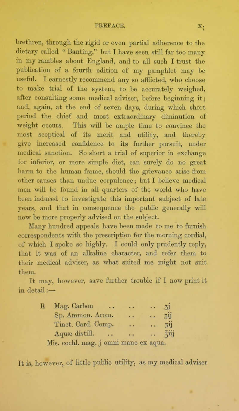 brethren, through the rigid or even partial adherence to the dietary called  Banting, but I have seen still far too many in my rambles about England, and to all such I tmst the publication of a fom-th edition of my pamphlet may be useful. I earnestly recommend any so afflicted, who choose to make trial of the system, to be accurately weighed, after consulting some medical adviser, before beginning it; and, again, at the end of seven days, during which short period the cliief and most extraordinary diminution of weight occurs. This will be ample time to convince the most sceptical of its merit and utility, and thereby give increased confidence to its fiu'ther pm-suit, under medical sanction. So short a trial of superior in exchange for inferior, or more simple diet, can sm-ely do no great harm to the human frame, should the grievance arise fi'om other causes than undue corpulence; but I believe medical men will be found in all quarters of the world who have been induced to investigate this important subject of late years, and that in consequence the public generally will now be more properly advised on the subject. Many hundred appeals have been made to me to fm-nish con*espondents with the prescription for the morning cordial, of which I spoke so highly. I could only prudently reply, that it was of an alkahne character, and refer them to then- medical adviser, as what suited me might not suit them. It may, however, save further trouble if I now print it in detail:— R Mag. Carbon .. .. .. Sp. Ammon. Arom. .. .. 5ij Tinct. Card. Comp. .. .. 5ij Aquse distill. .. .. .. ^iij Mis. cochl. mag. j omni mane ex aqua. It is, however, of little public utility, as my medical adviser