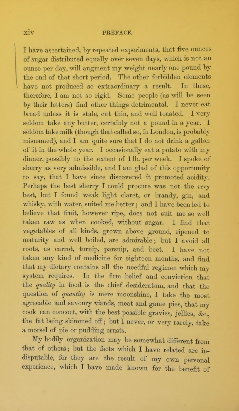 I have ascertained, by repeated experiments, that five ounces of sugar distributed equally over seven days, which is not an ounce per day, will augment my weight nearly one pound by the end of that short period. The other forbidden elements have not produced so extraordinary a result. In these, therefore, I am not so rigid. Some people (as will be seen by theii letters) find other things detrimental. I never eat bread miless it is stale, cut thin, and well toasted. I very seldom take any butter, certainly not a pound in a year. I seldom take milk (though that called so, in London, is probably misnamed), and I am quite sure that I do not drink a gallon of it m the whole year. I occasionally eat a potato with my dinner, possibly to the extent of 1 lb. per week. I spoke of sherry as very admissible, and I am glad of tliis opportunity to say, that I have since discovered it promoted acidity. Perhaps the best sherry I could procure was not the very best, but I found weak light claret, or brandy, gin, and whisky, with water, suited me better ; and I have been led to beHeve that fruit, however ripe, does not suit me so well taken raw as when cooked, without sugar. I find that vegetables of all kinds, grown above ground, ripened to maturity and well boiled, are admii-able; but I avoid all roots, as carrot, turnip, parsnip, and beet. I have not taken any kind of medicine for eighteen months, and find that my dietary contains all the needful regimen which my system requii-es. In the firm behef and conviction that the quality in food is the chief desideratum, and that the question of guantity is mere moonshine, I take the most agreeable and savoury viands, meat and game pies, that my cook can concoct, with the best possible gravies, jelHes, &c., the fat being skimmed off; but I never, or very rarely, take a morsel of pie or pudding crusts. My bodily organization may be somewhat different from that of others; but the facts which I have related are in- disputable, for they are the result of my own personal experience, which I have made known for the benefit of