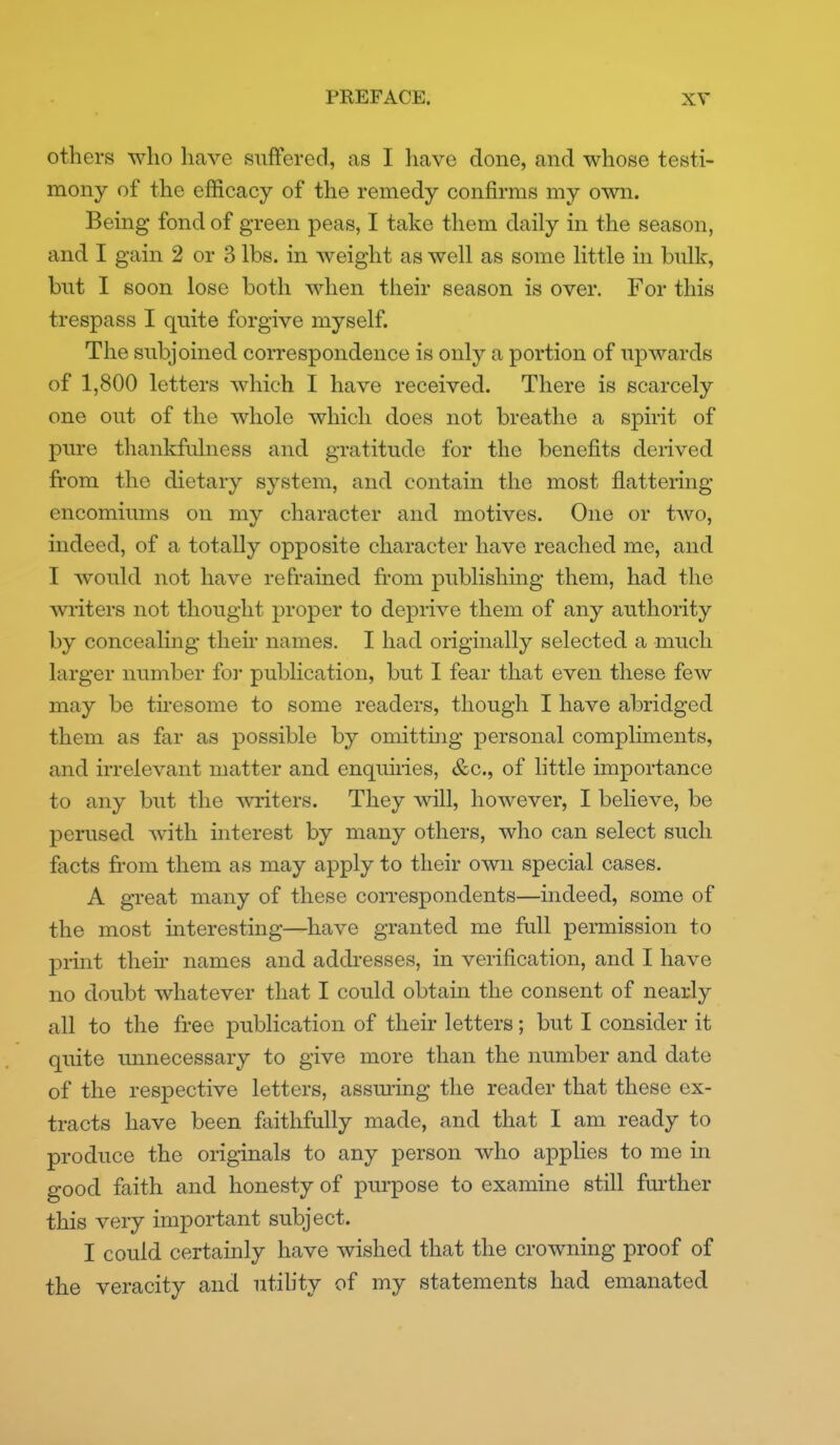 others who have suffered, as I have done, and whose testi- mony of the efficacy of the remedy confirms my own. Being fond of green peas, I take them daily in the season, and I gain 2 or 3 lbs. in weight as well as some little in bnlk, but I soon lose both when their season is over. For this trespass I quite forgive myself. The subjoined correspondence is only a portion of upwards of 1,800 letters which I have received. There is scarcely one out of the whole which does not breathe a spirit of pure thankfulness and gratitude for the benefits derived from the dietary system, and contain the most flattering encomiums on my character and motives. One or two, indeed, of a totally opposite character have reached me, and I would not have refrained from publishing them, had the writers not thought proper to deprive them of any authority by concealmg their names. I had originally selected a much larger number for publication, but I fear that even these few may be tiresome to some readers, though I have abridged them as far as possible by omitthig personal compliments, and irrelevant matter and enquiries, &c., of little importance to any but the \vriters. They will, however, I believe, be perused with interest by many others, who can select such facts from them as may apply to their own special cases, A great many of these con-espondents—indeed, some of the most interesting—^have granted me full permission to print their names and adcbesses, in verification, and I have no doubt whatever that I could obtain the consent of nearly all to the free publication of their letters; but I consider it quite imnecessary to give more than the number and date of the respective letters, assming the reader that these ex- tracts have been faithfully made, and that I am ready to produce the originals to any person who applies to me in good faith and honesty of purpose to examine still further this very important subject. I could certainly have wished that the crowning proof of the veracity and utihty of my statements had emanated