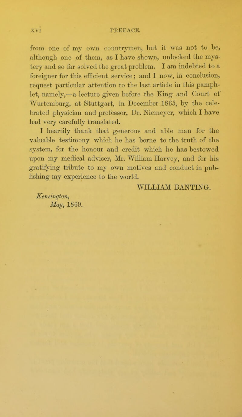 from one of my own comitiymen, but it was not to be, ultlioiigh one of them, as I have shown, luilocked the mys- tery and so far solved the great problem. I am indebted to a foreigner for this efficient service; and I now, in conclusion, request particular attention to the last article in this pamph- let, namely,—a lecture given before the King and Court of Wurtemburg, at Stuttgart, in December 1865, by the cele- brated physician and professor, Dr. Niemeyer, which I have had very carefully translated. I heartily thank that generous and able man for the valuable testimony which lie has borne to the truth of the system, for the honour and credit which lie has bestowed upon my medical adviser, Mr. William Harvey, and for his gratifying tribute to my own motives and conduct in pub- lishing my experience to the world. WILLIAM BANTING. Kensington, May, 1869.