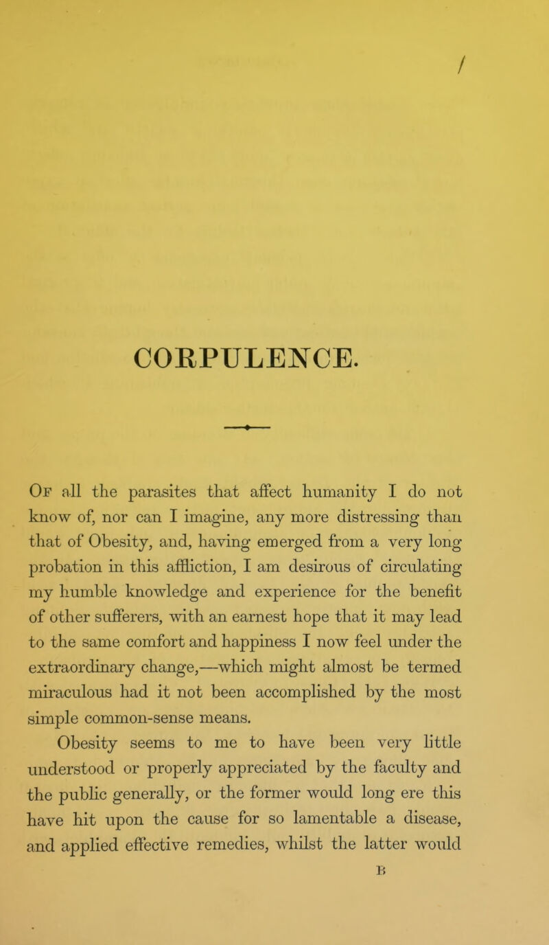 / COEPULENCE. ♦ Of all the parasites that affect humanity I do not know of, nor can I imagme, any more distressing than that of Obesity, and, having emerged from a very long probation in this affliction, I am desirous of circulating my humble knowledge and experience for the benefit of other sufferers, with an earnest hope that it may lead to the same comfort and happiness I now feel under the extraordinary change,—which might almost be termed miraculous had it not been accomplished by the most simple common-sense means. Obesity seems to me to have been very little understood or properly appreciated by the faculty and the public generally, or the former would long ere this have hit upon the cause for so lamentable a disease, and applied effective remedies, whilst the latter would B