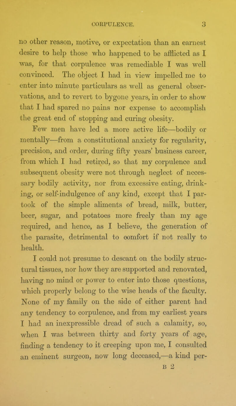 no other reason, motive, or expectation than an earnest desire to help those who happened to be afflicted as I was, for that corpulence was remediable I was well convinced. The object I had in view impelled me to enter into minute particulars as well as general obser- vations, and to revert to bygone years, in order to show that I had spared no pains nor expense to accomplish the great end of stopping and curing obesity. Few men have led a more active life—bodily or mentally—from a constitutional anxiety for regularity, precision, and order, during fifty years' business career, from which I had retired, so that my corpulence and subsequent obesity were not through neglect of neces- saiy bodily activity, nor from excessive eating, drink- ing, or self-indulgence of any kind, except that I par- took of the simple aliments of bread, milk, butter, beer, sugar, and potatoes more freely than my age required, and hence, as I believe, the generation of the parasite, detrimental to comfort if not really to health. I could not presume to descant on the bodily struc- tural tissues, nor how they are supported and renovated, having no mind or power to enter into those questions, which properly belong to the wise heads of the facidty. None of my family on the side of either parent had any tendency to corpulence, and from my earhest years I had an inexpressible dread of such a calamity, so, when I was between thirty and forty years of age, finding a tendency to it creeping upon me, I consulted an eminent surgeon, now long deceased,—a kind per- B 2