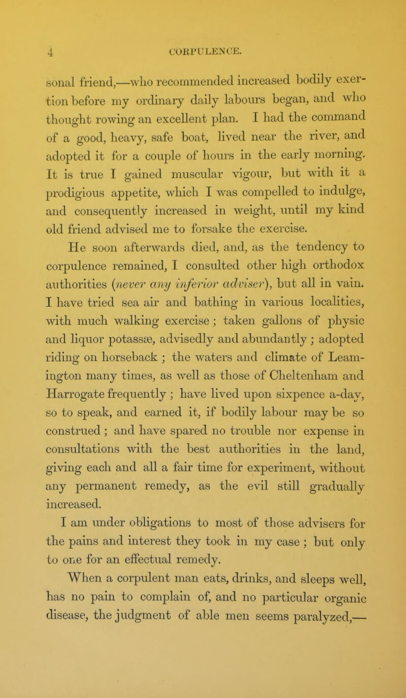 sonal friend,—who recoinmeiicled increased bodily exer- tion before my ordinary daily labours began, and who thought rowing an excellent plan. I had the command of a good, heavy, safe boat, lived near the river, and adopted it for a couple of hours in the early morning. It is true I gained muscular vigour, but with it a prodigious appetite, which I was compelled to indulge, and consequently increased in weight, until my kind old friend advised me to forsake the exercise. He soon afterwards died, and, as the tendency to corpulence remained, I consulted other high orthodox authorities {never any inferior adviser), but all in vain. I have tried sea air and bathing in various localities, with much walking exercise ; taken gallons of physic and liquor potassa3, advisedly and abundantly ; adopted riding on horseback ; the waters and climate of Leam- ington many times, as well as those of Cheltenham and Harrogate frequently ; have lived upon sixpence a-day, so to speak, and earned it, if bodily labour may be so construed ; and have spared no trouble nor expense in consultations with the best authorities in the land, giving each and all a fair time for experiment, without any permanent remedy, as the evil still gradually increased. I am under obligations to most of those advisers for the pains and interest they took in my case ; but only to one for an effectual remedy. When a corpulent man eats, drinks, and sleeps well, has no pain to complain of, and no particular organic disease, the judgment of able men seems paralyzed,—