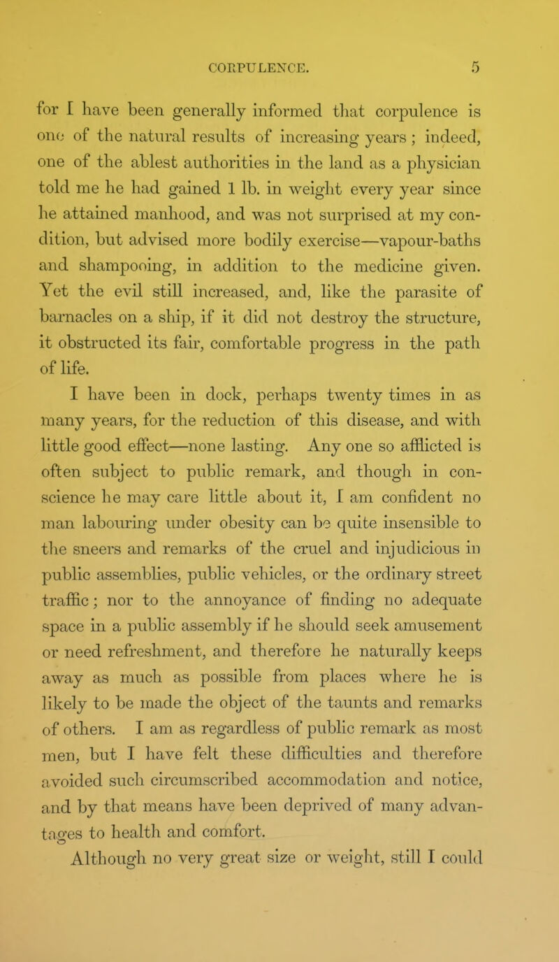 for I have been generally informed tliat corpulence is one of the natural results of increasing years; indeed, one of the ablest authorities in the land as a physician told me he had gained 1 lb. in weight every year since he attained manhood, and was not surprised at my con- dition, but advised more bodily exercise—vapour-baths and shampooing, in addition to the medicine given. Yet the evil still increased, and, like the parasite of barnacles on a ship, if it did not destroy the structure, it obstructed its fair, comfortable progress in the path of life. I have been in dock, perhaps twenty times in as many years, for the reduction of this disease, and with little good effect—none lasting. Any one so afflicted is often subject to public remark, and though in con- science he may care little about it, I am confident no man labouring luider obesity can be quite insensible to the sneers and remarks of the cruel and injudicious in public assemblies, public vehicles, or the ordinary street traffic; nor to the annoyance of finding no adequate space in a public assembly if he should seek amusement or need refreshment, and therefore he naturally keeps away as much as possible from places where he is likely to be made the object of the taunts and remarks of others. I am as regardless of public remark as most men, but I have felt these difficulties and therefore avoided such circumscribed accommodation and notice, and by that means have been deprived of many advan- tao-es to health and comfort. Although no very great size or weight, still I could