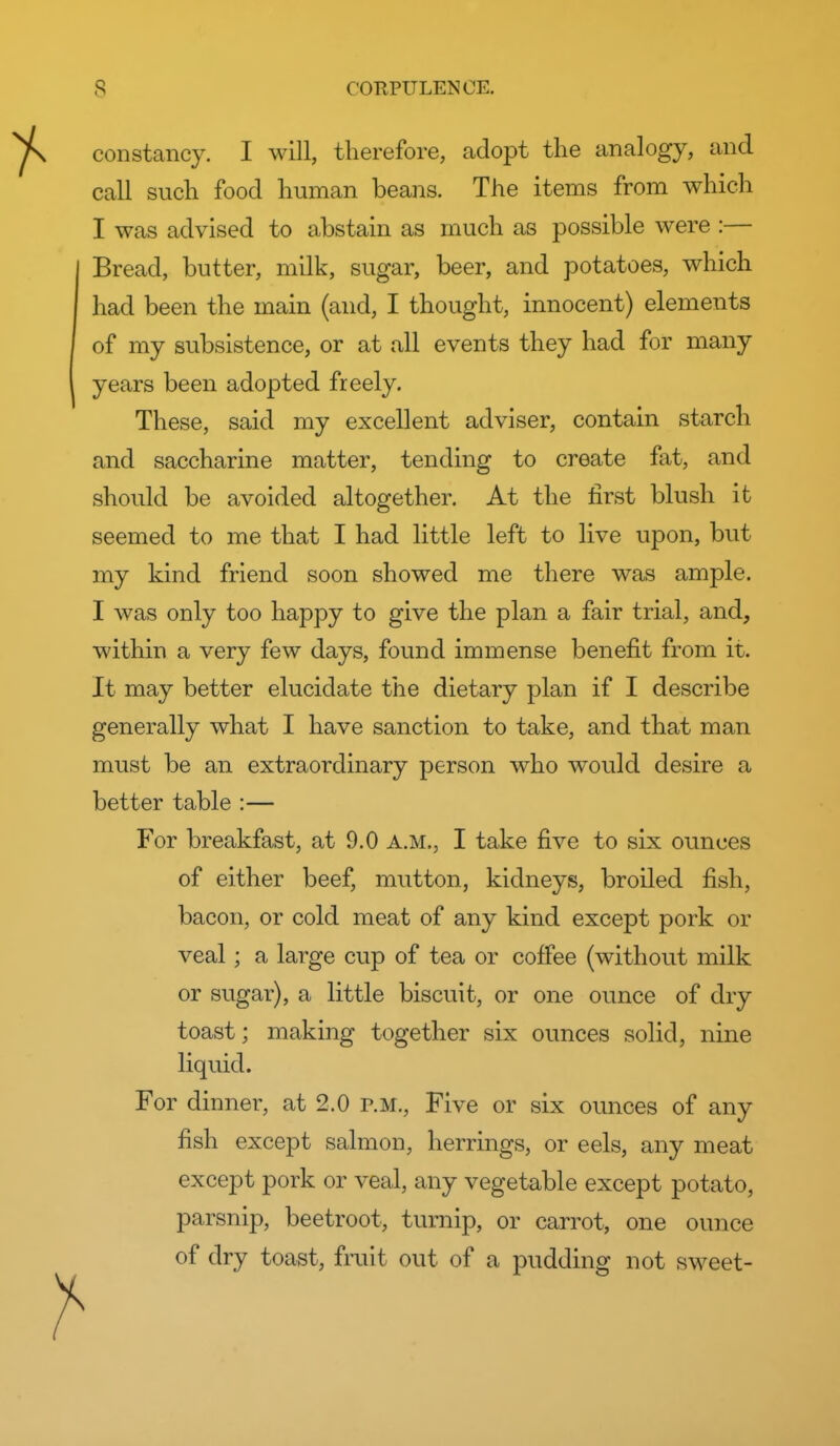 constancy. I will, therefore, adopt the analogy, and call such food human beans. The items from which I was advised to a,bstain as much as possible were :— Bread, butter, milk, sugar, beer, and potatoes, which had been the main (and, I thought, innocent) elements of my subsistence, or at all events they had for many years been adopted freely. These, said my excellent adviser, contain starch and saccharine matter, tending to create fat, and should be avoided altogether. At the first blush it seemed to me that I had little left to live upon, but my kind friend soon showed me there was ample. I was only too happy to give the plan a fair trial, and, within a very few days, found immense benefit from it. It may better elucidate the dietary plan if I describe generally what I have sanction to take, and that man must be an extraordinary person who would desire a better table :— For breakfast, at 9.0 a.m., I take five to six ounces of either beef, mutton, kidneys, broiled fish, bacon, or cold meat of any kind except pork or veal; a large cup of tea or coffee (without milk or sugar), a little biscuit, or one ounce of dry toast; making together six ounces solid, nine liquid. For dinner, at 2.0 p.m., Five or six ounces of any fish except salmon, herrings, or eels, any meat except pork or veal, any vegetable except potato, parsnip, beetroot, turnip, or carrot, one ounce of dry toast, fruit out of a pudding not sweet-