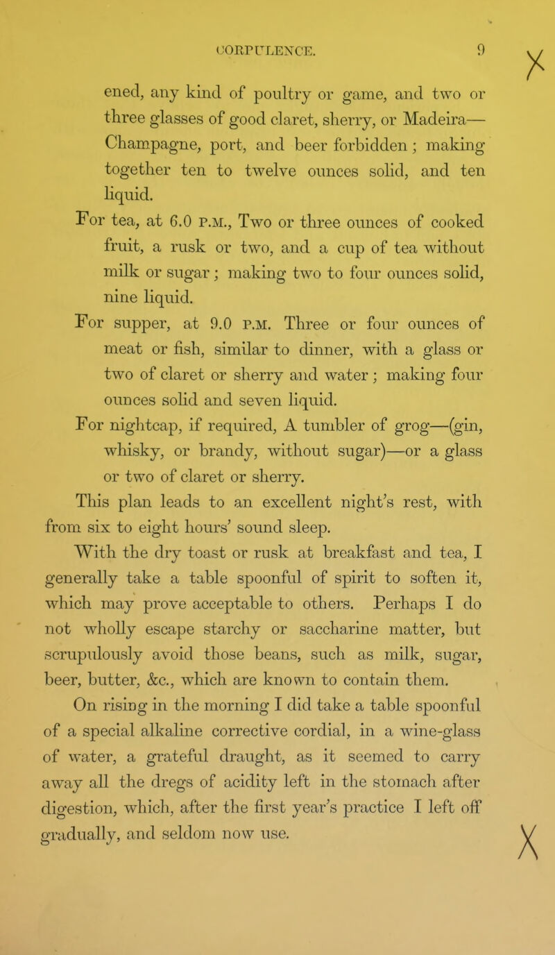 ened, any kind of poultry or game, and two or three glasses of good claret, sherry, or Madeira— Champagne, port, and beer forbidden; making together ten to twelve ounces sohd, and ten hquid. For tea, at 6.0 p.m.. Two or three ounces of cooked fruit, a rusk or two, and a cup of tea without milk or sugar; making two to four ounces solid, nine liquid. For supper, at 9.0 P.M. Three or four ounces of meat or fish, similar to dinner, with a glass or two of claret or sherry and water; making four ounces solid and seven liquid. For niglitcap, if required, A tumbler of grog—(gin, whisky, or brandy, without sugar)—or a glass or two of claret or sherry. This plan leads to an excellent night's rest, with from six to eight hours' sound sleep. With the dry toast or rusk at breakfast and tea, I generally take a table spoonful of spirit to soften it, which may prove acceptable to others. Perhaps I do not wholly escape starchy or saccharine matter, but scrupulously avoid those beans, such as milk, sugar, beer, butter, &c., which are known to contain them. On rising in the morning I did take a table spoonful of a special alkaline corrective cordial, in a wine-glass of water, a grateful draught, as it seemed to carry away all the dregs of acidity left in the stomach after digestion, which, after the first year's practice I left off gradually, and seldom now use.